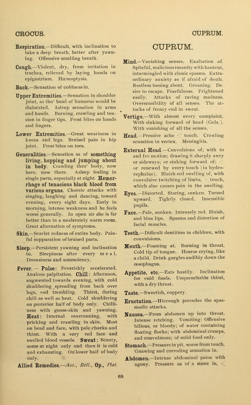 Respiration.—Difficult, with inclination to take a deep breath, better after yawn- ing. Offensive smelling breath. Coug'h..—Violent, dry, from irritation in trachea, relieved by laying hands on epigastrium. Haemoptysis. Back.—Sensation of coldness in. Upper Extremities.—Sensation in shoulder joint, as tho' head of humerus would be dislocated. Asleep sensation in arms and hands. Burning, crawling and ten- sion in finger tips. Frost bites on hands and fingers. Lower Extremities.—Great weariness in knees and legs. Bruised pain in hip joint. Frost bites on toes. Generalities.—Sensation as of something^ living, hopping and jumping about in body. Crawling thro' body, now here, now there. Asleep feeling in single parts, especially at night. Hemor- rhage of tenacious black blood from various organs. Choreic attacks with singing, laughing and dancing, toward evening, every eight days. Early in morning, intense weakness and he feels worse generally. In open air she is far better than in a moderately warm room. Great alternation of symptoms. Skin.—Scarlet redness of entire body. Pain- ful suppuration of bruised parts. Sleep.—Persistent yawning and inclination to. Sleepiness after every meal. Drowsiness and somnolency. Fever. — Pulse: Feverishly accelerated. Anxious palpitation. Chill; Afternoon, augmented towards evening, with cold shuddering spreading from back over legs, and trembling. Thirst, during chill as well as heat. Cold shuddering on posterior half of body only. Chilli- ness with goose-skin and yawning. Heat: internal overrunning, with pricking and crawling in skin. Most on head and face, with pale cheeks and thirst. With a very red face and swelled blood vessels. Sweat: Scanty, some at night only and then it is cold and exhausting. On lower half of body only. Allied Remedies.—^^o., Bell., Op., Plat. CUPRUM, Mind.—Vanishing senses. Exaltation of. Spiteful, maliciousinsanitywithhauteur, intermingled with clonic spasms. Extra- ordinary anxiety as if afraid of death. Restless tossing about. Groaning. De- sire to escape. Fearfulness. Frightened easily. Attacks of raving madness. Oversensibility of all senses. The at- tacks of frenzy end in sweat. Vertigo.—With almost every complaint. With sinking forward of head (Gels.). With vanishing of all the senses. Head.—Pressive ache < touch. Crawling sensation in vertex. Meningitis. External Head.—Convulsions of; with to and fro motion; drawing it sharply awry or sideways; or sinking forward of; <C or renewed by every touch (in hydro- cephalus). Bluish-red swelling of, with convulsive twitching of limbs, <, touch, which also causes pain in the swelling. Eyes.—Distorted. Staring, sunken. Turned upward. Tightly closed. Insensible pupils. Face.—Pale, sunken. Intensely red. Bluish, and blue lips. Spasms and distortion of facial muscles. Teeth.—Difficult dentition in children, with convulsions. Mouth.—Foaming at. Burning in throat. Cold tip of tongue. Hoarse crying, like a child. Drink gurgles audibly down the oesophagus. Appetite, etc—Eats hastily. Inclination for cold foods. Unquenchable thirst, with a dry throat. Taste.—Sweetish, coppery. Eructation.—Hiccough precedes the spas- modic attacks. Nausea.—From abdomen up into throat. Intense retching. Vomiting: Offensive bilious, or bloody; of water containing floating flocks; with abdominal cramps, and convulsions; of solid food only. Stomach.—Pressure in pit, worse from touch. Gnawing and corroding sensation in. Abdomen;—intense abdominal pains with agony. Pressure as of a stone in, <