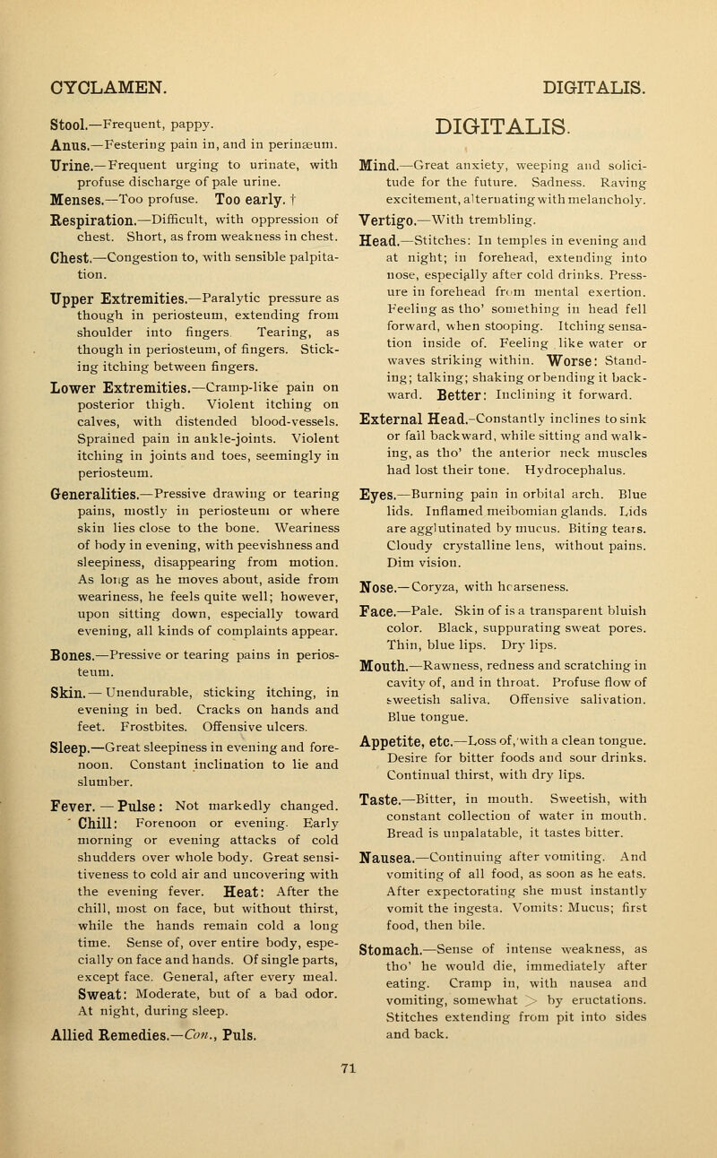 k Stool.—Frequent, pappy. Anus.—Festering pain in, and in perinseum. Urine.—Frequent urging to urinate, with profuse discharge of pale urine. Menses.—Too profuse. Too early, t Respiration.—Difficult, with oppression of chest. Short, as from weakness in chest. Chest.—Congestion to, with sensible palpita- tion. Upper Extremities.—Paralytic pressure as though in periosteum, extending from shoulder into fingers. Tearing, as though in periosteum, of fingers. Stick- ing itching between fingers. Lower Extremities.—Cramp-like pain on posterior thigh. Violent itching on calves, with distended blood-vessels. Sprained pain in ankle-joints. Violent itching in joints and toes, seemingly in periosteum. Generalities.—Pressive drawing or tearing pains, mostly in periosteum or where skin lies close to the bone. Weariness of body in evening, with peevishness and sleepiness, disappearing from motion. As long as he moves about, aside from weariness, he feels quite well; however, upon sitting down, especially toward evening, all kinds of complaints appear. Bones.—Pressive or tearing pains in perios- teum. Skin.— Unendurable, sticking itching, in evening in bed. Cracks on hands and feet. Frostbites. Offensive ulcers. Sleep.—Great sleepiness in evening and fore- noon. Constant inclination to lie and slumber. Fever.—Pulse: Not markedly changed. Chill: Forenoon or evening. Early morning or evening attacks of cold shudders over whole body. Great sensi- tiveness to cold air and uncovering with the evening fever. Heat: After the chill, most on face, but without thirst, while the hands remain cold a long time. Sense of, over entire body, espe- cially on face and hands. Of single parts, except face. General, after every meal. Sweat: Moderate, but of a bad odor. At night, during sleep. Allied Remedies.—Con., Puis. DIGITALIS. Mind.—Great anxiety, weeping and solici- tude for the future. Sadness. Raving excitement, alternating with melancholy. Vertig'O.—With trembling. Head.—Stitches: In temples in evening and at night; in forehead, extending into nose, especially after cold drinks. Press- ure in forehead frcm mental exertion. Feeling as tho' something in head fell forward, when stooping. Itching sensa- tion inside of. Feeling like water or waves striking within. Worse: Stand- ing; talking; shaking or bending it back- ward. Better: inclining it forward. External Head.-Constantly inclines to sink or fail backward, while sitting and walk- ing, as tho' the anterior neck muscles had lost their tone. Hydrocephalus. Eyes.—Burning pain in orbital arch. Blue lids. Inflamed meibomian glands. Lids are agglutinated by mucus. Biting tears. Cloudy crystalline lens, without pains. Dim vision. Nose.— Coryza, with hoarseness. Face.—Pale. Skin of is a transparent bluish color. Black, suppurating sweat pores. Thin, blue lips. Dry lips. Mouth.—Rawness, redness and scratching in cavity of, and in throat. Profuse flow of fcweetish saliva. Offensive salivation. Blue tongue. Appetite, etc.—Loss of, with a clean tongue. Desire for bitter foods and sour drinks. Continual thirst, with dry lips. Taste.—Bitter, in mouth. Sweetish, with constant collection of water in mouth. Bread is unpalatable, it tastes bitter. Nausea.—Continuing after vomiting. And vomiting of all food, as soon as he eats. After expectorating she must instantly vomit the ingesta. Vomits: Mucus; first food, then bile. Stomach.—Sense of intense weakness, as tho' he would die, immediately after eating. Cramp in, with nausea and vomiting, somewhat > by eructations. Stitches extending from pit into sides and back.