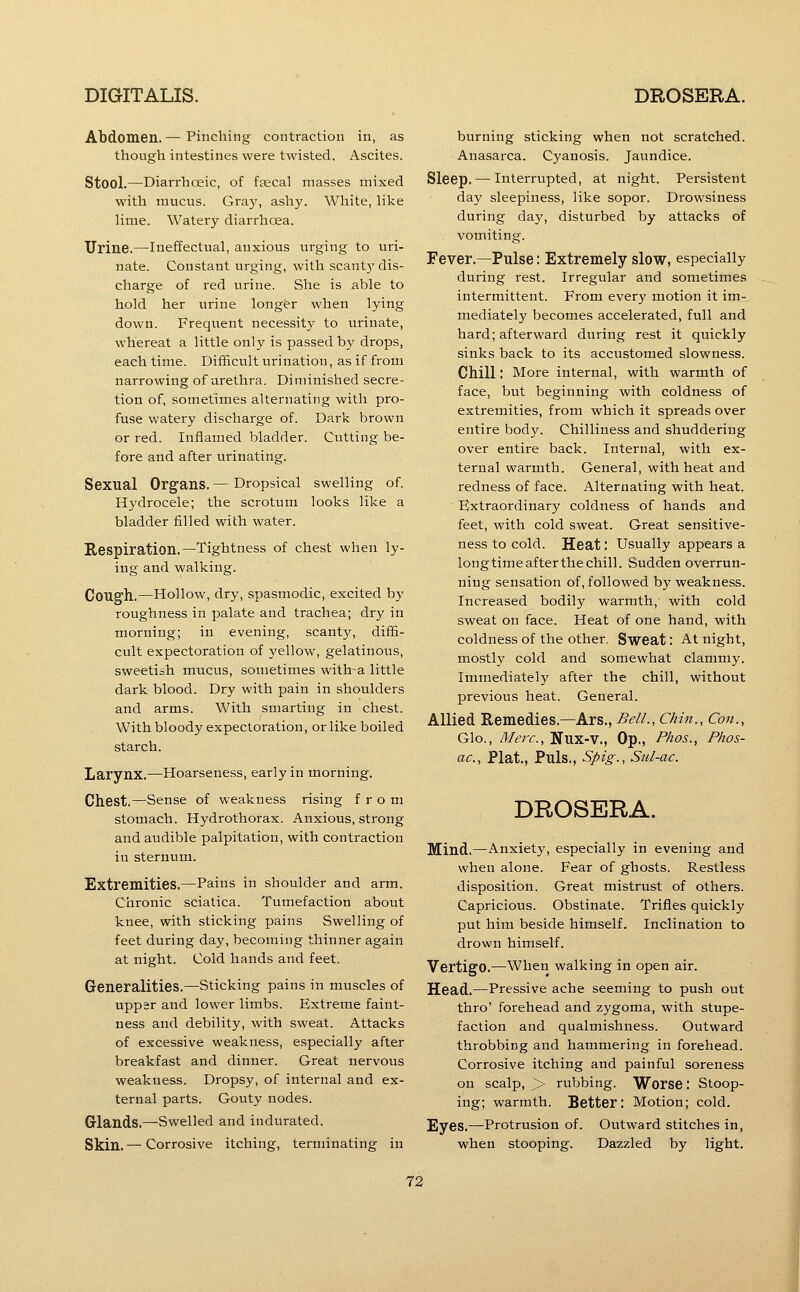 Abdomen. — Pinching contraction in, as though intestines were twisted. Ascites. Stool.—Diarrhoeic, of faecal masses mixed with mucus. Gray, ashy. White, like lime. Watery diarrhoea. Urine.—Ineffectual, anxious urging to uri- nate. Constant urging, with scant)' dis- charge of red urine. She is able to hold her urine longer when lying down. Frequent necessity to urinate, whereat a little only is passed by drops, each time. Difficult urination, as if from narrowing of urethra. Diminished secre- tion of, sometimes alternating with pro- fuse watery discharge of. Dark brown or red. Inflamed bladder. Ciitting be- fore and after urinating. Sexual Organs. — Dropsical swelling of. Hydrocele; the scrotum looks like a bladder filled with water. Respiration.—Tightness of chest when ly- ing and walking. COTlg'll.—Hollow, dry, spasmodic, excited by roughness in palate and trachea; dry in morning; in evening, scanty, diffi- cult expectoration of yellow, gelatinous, sweetish mucus, sometimes with-a little dark blood. Dry with pain in shoulders and arms. With smarting in chest. With bloody expectoration, or like boiled starch. Larynx.—Hoarseness, early in morning. Chest.—Sense of weakness rising from stomach. Hydrothorax. Anxious, strong and audible palpitation, with contraction in sternum. Extremities.—Pains in shoulder and arm. Chronic sciatica. Tumefaction about knee, with sticking pains Swelling of feet during day, becoming thinner again at night. Cold hands and feet. Generalities.—Sticking pains in muscles of upp^r and lower limbs. Extreme faint- ness and debility, with sweat. Attacks of excessive weakness, e.specially after breakfast and dinner. Great nervous weakness. Dropsy, of internal and ex- ternal parts. Gouty nodes. Glands.—Swelled and indurated. Skin.— Corrosive itching, terminating in burning sticking when not scratched. Anasarca. Cyanosis. Jaundice. Sleep. — Interrupted, at night. Persistent day sleepiness, like sopor. Drowsiness during day, disturbed by attacks of vomiting. Fever.—Pulse: Extremely slow, especially during rest. Irregular and sometimes intermittent. From every motion it im- mediately becomes accelerated, full and hard; afterward during rest it quickly sinks back to its accustomed slowness. Chill: More internal, with warmth of face, but beginning with coldness of extremities, from which it spreads over entire body. Chilliness and shuddering over entire back. Internal, with ex- ternal warmth. General, with heat and redness of face. Alternating with heat. Extraordinary coldness of hands and feet, with cold sweat. Great sensitive- ness to cold. Heat: Usually appears a long time after the chill. Sudden overrun- ning sensation of, followed by weakness. Increased bodily warmth, with cold sweat on face. Heat of one hand, with coldness of the other. Sweat: At night, mostly cold and somewhat clammy. Immediately after the chill, without previous heat. General. Allied Remedies.—Ars.,^<?//., Chin., Con., Glo., Merc, Nux-V., Op., Phos., Phos- ac, Plat., Puis., Spig., Sul-ac. DROSERA. Mind.^Anxiety, especially in evening and when alone. Fear of ghosts. Restless disposition. Great mistrust of others. Capricious. Obstinate. Trifles quickly put him beside himself. Inclination to drown himself. Vertigo.—When walking in open air. Head.—Pressive ache seeming to push out thro' forehead and zygoma, with stupe- faction and qualmishness. Outward throbbing and hammering in forehead. Corrosive itching and painful soreness on scalp, > rubbing. Worse: Stoop- ing; warmth. Better: Motion; cold. Eyes.—Protrusion of. Outward stitches in, when stooping. Dazzled by light.