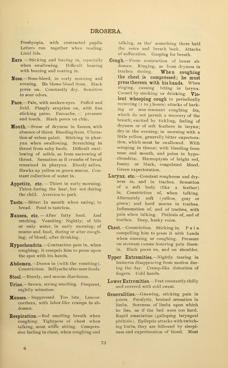 Presbyopia, with contracted pupils. Letters run together when reading. Livid lids. Ears —Sticking and forcing in, especially when swallowing. Difficult hearing with buzzing and roariug in. Nose.—Nose-bleed, in early morning and evening. He blows blood from. Black pores on. Constantly dry. Sensitive to sour odors. Face.—Pale, with sunken eyes. Puffed and livid. Pimply eruption on, with fine sticking pains. Faceache, <^ pressure and touch. Black pores on chin. Mouth.—Sense of dryness in fauces, with absence of thirst. Bleeding from. Ulcera- tion of velum palati. Sticking in phar- ynx when swallowing. Scratching in throat from salty foods. Difficult swal- lowing of solids, as from narrowing of throat. Sensation as if crumbs of bread remained in pharynx. Bloody saliva. Hawks up yellow or green mucus. Con- stant collection of water in. Appetite, etc. — Thirst in early morning. Thirst during the heat, but not during the chill. Aversion to pork. Taste.—Bitter: In mouth when eating; to bread. Food is tasteless. ITailsea, etc. — After fatty food. And retching. Vomiting: Nightly; of bile or only water, in early morning; of mucus and food, during or after cough- ing; of blood; after drinking. Hypochondria.—Contractive pain in, when coughing; it compels him to press upon the spot with his hands. Abdomen.—Drawn in (with the vomiting). Constriction. Bellyache after sour foods. Stool.—Bloody, and mucus diarrhoeas. Urine.—Brown, strong smelling. Frequent, nightly urination. Menses.— Suppressed. Too late Leucor- corrhoea, with labor-like cramps in ab- domen. Respiration.—Bad smelling breath when coughing. Tightness of chest when talking, most while sitting. Compres- sive feeling in chest, when coughing and talking, as tho' something there held the voice and breath back. Attacks of suffocation. Gasping for breath. Cough.—From contraction of lower ab- domen. Ringing, as from dryness in trachea during. When COUghing the chest is compressed; he must press thereon with his hands. When singing, causing biting in larynx. Caused by smoking or drinking. Vio- lent whooping cough in periodically recurring (i to 3 hours) attacks of bark- ■ ing or non resonant coughing fits, which do not permit a recovery of the breath; excited by tickling, feeling of dryness or of soft feathers in larynx; dry in the evening; in morning with a little yellow, generally bitter expectora- tion, which must be swallowed. With scraping in throat; with bleeding from nose and mouth, and pains in hypo- chondrias. Hjemoptysis of bright red, foamy or black, coagulated blood. Green expectoration, Larynx, etc.—Constant roughness and dry- ness in, and in trachea. Sensation of a soft body (like a feather) in. Constriction of, when talking. Alternately soft (yellow, gray or green) and hard mucus in trachea. Inflammation of, and of trachea, with pain when talking. Phthisis of, and of trachea. Deep, husky voice. Chest.—Constriction. Sticking in. Pain compelling him to press it with hands when sneezing or coughing. Pressure on sternum causes festering pain there- in. Black pores on, and on shoulder. Upper Extremities.—Nightly tearing in humerus disappearing from motion dur- ing the day. Cramp-like distortion of fingers. Cold hands. Lower Extremities,—Feet constantly chilly and covered with cold sweat. Generalities.—Gnawing, sticking pain in joints. Paralytic, bruised sensation in limbs. Soreness of limbs upon which he lies, as if the bed were too hard. Rapid emaciation (galloping laryngeal phthisis). Bpileptic attacks with twitch- ing limbs, they are followed by sleepi- ness and expectoration of blood. Most