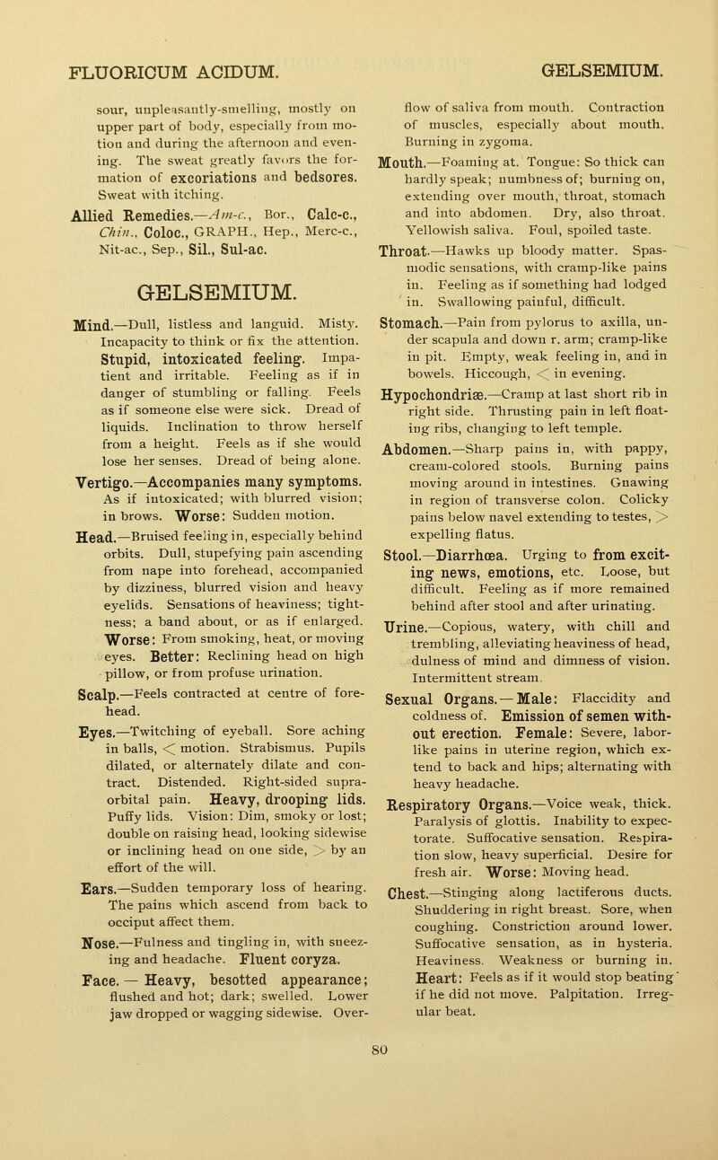 sour, unpleqsantly-snielling, mostl}' on upper part of body, especially from mo- tiou and during the afternoon and even- ing. The sweat greatly favors the for- mation of excoriations and bedsores. Sweat with itching. Allied Remedies.—-4OT-c, Bor., Calc-c, Chin.. Coloc, GRAPH., Hep., Merc-c, Nit-ac, Sep., Sil., Sul-aC. GELSEMIUM. Mind.—Dull, listless and languid. Misty. Incapacity to think or fix the attention. Stupid, intoxicated feeling, impa- tient and irritable. Feeling as if in danger of stumbling or falling. Feels as if someone else were sick. Dread of liquids. Inclination to throw herself from a height. Feels as if she would lose her senses. Dread of being alone. Vertigo.—Accompanies many symptoms. As if intoxicated; with blurred vision; in brows. Worse: Sudden motion. Head,—Bruised feeling in, especially behind orbits. Dull, stupefying pain ascending from nape into forehead, accompanied by dizziness, blurred vision and heavy eyelids. Sensations of heaviness; tight- ness; a band about, or as if enlarged. Worse; From smoking, heat, or moving eyes. Better: Reclining head on high pillow, or from profuse urination. Scalp.—Feels contracted at centre of fore- head. Eyes.—Twitching of eyeball. Sore aching in balls, ■< motion. Strabismus. Pupils dilated, or alternately dilate and con- tract. Distended. Right-sided supra- orbital pain. Heavy, drooping lids. Puffy lids. Vision: Dim, smoky or lost; double on raising head, looking sidewise or inclining head on one side, > by an effort of the will. Ears.—Sudden temporary loss of hearing. The pains which ascend from back to occiput affect them. Nose.—Fulness and tingling in, with sneez- ing and headache. Fluent COryza. Face. — Heavy, besotted appearance; flushed and hot; dark; swelled. Lower jaw dropped or wagging sidewise. Over- flow of saliva from mouth. Contraction of muscles, especially about mouth. Burning in zygoma. Mouth.—^Foaming at. Tongue: So thick can hardly speak; numbness of; burning on, extending over mouth, throat, stomach and into abdomen. Dry, also throat. Yellowish saliva. Foul, spoiled taste. Throat-—Hawks up bloody matter. Spas- modic sensations, with cramp-like pains in. Feeling as if something had lodged ' in. Swallowing painful, difficult. Stomach.—Pain from pylorus to axilla, un- der scapula and down r. arm; cramp-like in pit. Empty, weak feeling in, and in bowels. Hiccough, <^ in evening. Hypochondrise.—Cramp at last short rib in right side. Thrusting pain in left float- ing ribs, changing to left temple. Abdomen.—Sharp pains in, with pappy, cream-colored stools. Burning pains moving around in intestines. Gnawing in region of transverse colon. Colicky pains below navel extending to testes, > expelling flatus. Stool.—Diarrhoea. Urging to from excit- ing news, emotions, etc. Loose, but difficult. Feeling as if more remained behind after stool and after urinating. Urine.—Copious, watery, with chill and trembling, alleviating heaviness of head, dulness of mind and dimness of vision. Intermittent stream. Sexual Organs.—Male: Flaccidity and coldness of. Emission of semen with- out erection. Female: Severe, labor- like pains in uterine region, which ex- tend to back and hips; alternating with heavy headache. Respiratory Organs.—Voice weak, thick. Paralysis of glottis. Inability to expec- torate. Suffocative sensation. Respira- tion slow, heavy superficial. Desire for fresh air. Worse: Moving head. Chest.—Stinging along lactiferous ducts. Shuddering in right breast. Sore, when coughing. Constriction around lower. Suffocative sensation, as in hysteria. Heaviness. Weakness or burning in. Heart: Feels as if it would stop beating' if he did not move. Palpitation. Irreg- ular beat.