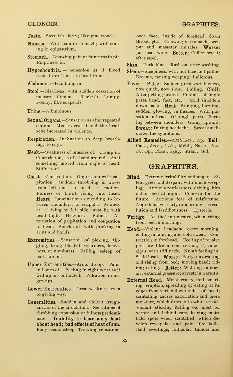 Taste,—Sweetish; fatty; like pine wood. Nausea.—With pain in stomach; with sink- ing in epigastrium. Stomach.—Gnawing pain or faintness in pit. Emptiness in. Hypochondria. — Sensation as if blood rushed thro' chest to head from. Abdomen.—Rumbling in. Stool.—Diarrhoea; with sudden cessation of menses. Copious. Blackish. L,umpy. Foamy, like soapsuds. Urine.—Albuminous. Sexual Organs.—Sensation as after repeated coition. Menses ceased and the head- ache increased in violence. Respiration.—Inclination to deep breath- ing; to sigh. Neck.—Weakness of muscles of. Cramp in. Constriction, as of a band around. As if something moved from nape to head. Stiffness of. Chest.—Constriction. Oppression with pal- pitation. Sudden throbbing in waves from left chest to head, <^ motion. Fulness or heat rising into head. Heart: Ivancinations extending to be- tween shoulders; to scapula. Anxiety at, < lying on left side, must lie with head high. Heaviness. Fulness. Al- ternation of palpitation and congestion to head. Shocks at, with pricking in arms and hands. Extremities.— Sensation of picking, tin- gling, being bloated, weariness, heavi- ness, or numbness. Falling asleep of part lain on. Upper Extremities.—Arms droop. Pains in bones of. Feeling in right wrist as if tied up or contracted. Pulsation in fin- ger-tips. Lower Extremities.—Great weakness, even to giving way. Generalities.—Sudden and violent irregu- larities of the circulation. Sensations of throbbing expansion or fulness predomi- nate. Inability to bear any heat about head; bad effects of heat of sun. Body seems asleep. Trickling sensations over face, inside of forehead, down throat, etc. Gnawing in stomach, occi- put and masseter muscles. Worse; Jar; heat; wine. Better: Coffee; sweat; after stool. Skin.—Dark blue. Rash on, after washing. Sleep.—Sleepiness, with hot face and pallor- Dreams, causing weeping; ludicrous. Fever.— Pulse: Sudden great variableness, now quick, now slow. Failing. Chill: After getting heated. Coldness of single parts, head, feet, etc. Cold shudders down back. Heat: Stinging, burning, sudden glowing, in flushes. With pul- sation in head: Of single parts. Burn- ing between shoulders. Going upward. Sweat: During headache. Sweat ameli- orates the symptoms. Allied Remedies.—AMYL-N., Ap., Bell, Cact., i^^rr.. Gels., Melil., Nat-c, iVa/- m., Op., Phos., Sang., Strani., Sul. GRAPHITES. Mind.—Extreme irritability and anger. Si- lent grief and despair, with much weep- ing. Anxious restlessness, driving him out of bed at night. Concern for the future. Anxious fear of misfortune. Apprehensive, early in morning. Irreso- lution and fastidiousness. Hysteria. Vertigo.—As tho' intoxicated, when rising from bed in morning. Head.—violent headache every morning, ending in fainting and cold sweat. Con- traction in forehead. Feeling of tensive pressure like a constriction, <^ in oc- ciput, with stiff neck. Numb feeling in. Scald head. Worse: Early, on awaking and rising from bed; moving head; rid- ing; eating. Better: Walking in open air; external pressure; at rest; in warmth. External Head.—Moist, crusty, foul, smart- ing eruption, spreading by eating at its edges from vertex down sides of head; scratching causes excoriation and more moisture, which dries into white crusts. Violent sticking itching on, most on vertex and behind ears, leaving moist bald spots when scratched, which de- velop erysipelas and pain like boils. Bald swellings, follicular tumors and