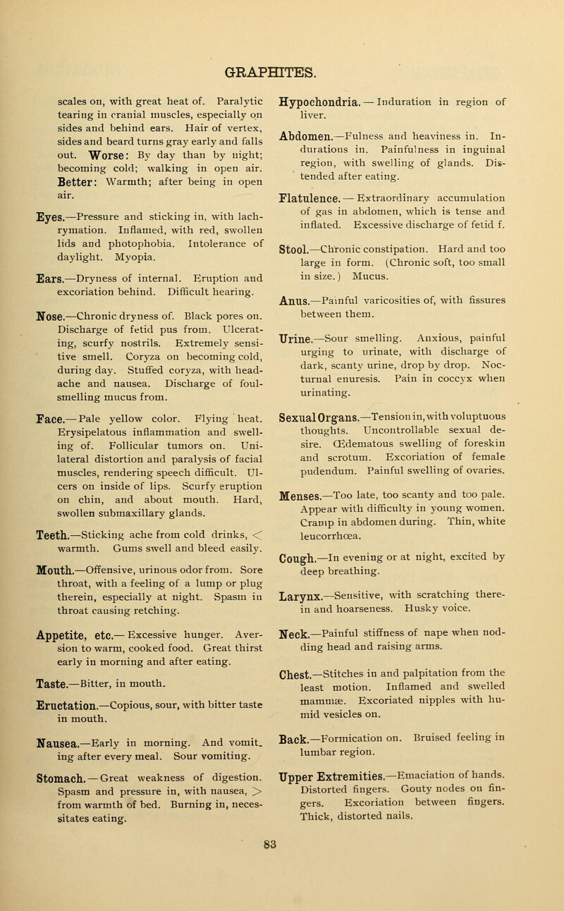 scales on, with great heat of. Paralytic tearing in cranial muscles, especially on sides and behind ears. Hair of vertex, sides and beard turns gray early and falls out. Worse: By day than by night; becoming cold; walking in open air. Better: Warmth; after being in open air. Eyes.—Pressure and sticking in, with lach- rymation. Inflamed, with red, swollen lids and photophobia. Intolerance of daylight. Myopia. Ears.—Dryness of internal. Eruption and excoriation behind. Difficult hearing. Nose.—Chronic dryness of. Black pores on. Discharge of fetid pus from. Ulcerat- ing, scurfy nostrils. Extremely sensi- tive smell. Coryza on becoming cold, during day. Stuffed coryza, with head- ache and nausea. Discharge of foul- smelling miicus from. Face.— Pale yellow color. Flying heat. Erysipelatous inflammation and swell- ing of. Follicular tumors on. Uni- lateral distortion and paralysis of facial muscles, rendering speech difficult. Ul- cers on inside of lips. Scurfy eruption on chin, and about mouth. Hard, swollen submaxillary glands. Teeth.—Sticking ache from cold drinks, <^ warmth. Gums swell and bleed easily. Mouth..—Offensive, urinous odor from. Sore throat, with a feeling of a lump or plug therein, especially at night. Spasm in throat causing retching. Appetite, etc.— Excessive hunger. Aver- sion to warm, cooked food. Great thirst early in morning and after eating. Taste.—Bitter, in mouth. Eructation.—Copious, sour, with bitter taste in mouth. Nausea.—Early in morning. And vomit, ing after every meal. Sour vomiting. Stomach. — Great weakness of digestion. Spasm and pressure in, with nausea, > from warmth of bed. Burning in, neces- sitates eating. Hypochondria. — induration in region of liver. Abdomen.—Fulness and heaviness in. In- durations in. Painfulness in inguinal region, with swelling of glands. Dis- tended after eating. Flatulence. — Extraordinary accumulation of gas in abdomen, which is tense and inflated. Excessive discharge of fetid f. Stool.—Chronic constipation. Hard and too large in form. (Chronic soft, too small in size.) Mucus. Anus.—Painful varicosities of, with fissures between them. Urine.—Sour smelling. Anxious, painful urging to urinate, with discharge of dark, scanty urine, drop by drop. Noc- turnal enuresis. Pain in coccyx when urinating. Sexual Organs.—Tension in, with voluptuous thoughts. Uncontrollable sexual de- sire. CEdematous swelling of foreskin and scrotum. Excoriation of female pudendum. Painful swelling of ovaries. Menses.—Too late, too scanty and too pale. Appear with difficulty in young women. Cramp in abdomen during. Thin, white leucorrhcea. CoUffh.—In evening or at night, excited by deep breathing. Larynx.—Sensitive, with scratching there- in and hoarseness. Husky voice. Neck.—Painful stiffness of nape when nod- ding head and raising arms. Chest.—stitches in and palpitation from the least motion. Inflamed and swelled mammae. Excoriated nipples with hu- mid vesicles on. Back.—Formication on. lumbar region. Bruised feeling in Tipper Extremities.—Emaciation of hands. Distorted fingers. Gouty nodes on fin- gers. Excoriation between fingers. Thick, distorted nails.
