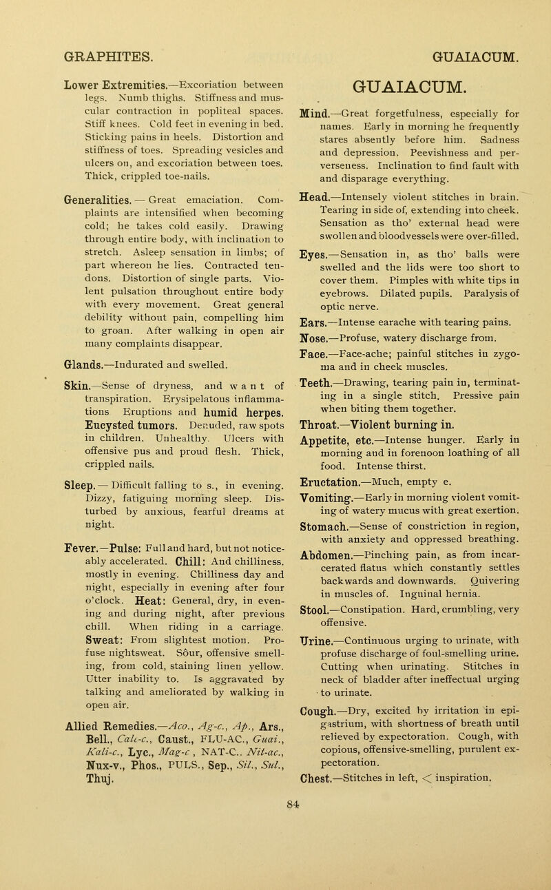 Lower Extremities.—Excoriation between legs. Numb thighs. Stiffness and mus- cular contraction in popliteal spaces. Stiff knees. Cold feet in evening in bed. Sticking pains in heels. Distortion and stiffness of toes. Spreading vesicles and ulcers on, and excoriation between toes. Thick, crippled toe-nails. Generalities. — Great emaciation. Com- plaints are intensified when becoming cold; he takes cold easily. Drawing through entire body, with inclination to stretch. Asleep sensation in limbs; of part whereon he lies. Contracted ten- dons. Distortion of single parts. Vio- lent pulsation throughout entire body with every movement. Great general debility without pain, compelling him to groan. After walking in open air many complaints disappear. Glands.—Indurated and swelled. Skin.—Sense of dryness, and want of transpiration. Erysipelatous inflamma- tions Eruptions and humid herpes. Encysted tumors. Der.uded, raw spots in children. Unhealthy. Ulcers with offensive pus and proud flesh. Thick, crippled nails. Sleep. — Difficult falling to s., in evening. Dizzy, fatiguing morning sleep. Dis- turbed by anxious, fearful dreams at night. Fever.—Pulse: Full and hard, but not notice- ably accelerated. Chill: And chilliness, mostly in evening. Chilliness day and night, especially in evening after four o'clock. Heat: General, dry, in even- ing and during night, after previous chill. When riding in a carriage. Sweat: From slightest motion. Pro- fuse nightsweat. Sour, offensive smell- ing, from cold, staining linen yellow. Utter inability to. Is aggravated by talking and ameliorated by walking in open air. Allied 'Remed.ies.—^co., Ag-c, Ap., Ars., Bell., Calc-c, Canst., FLU-ac, Guai., Kali-c, Lyc, Mag-c , NAT-C. Nit-ac, Nux-v., Phos., PULS., Sep., SiL, Sul., Thuj. GUAIACUM. Mind.—Great forgetfulness, especially for names. Early in morning he frequently stares absently before him. Sadness and depression. Peevishness and per- verseness. Inclination to find fault with and disparage everything. Head.—intensely violent stitches in brain. Tearing in side of, extending into cheek. Sensation as tho' external head were swollen and bloodvessels were over-filled. Eyes.—Sensation in, as tho' balls were swelled and the lids were too short to cover them. Pimples with white tips in eyebrows. Dilated pupils. Paralysis of optic nerve. Ears.—Intense earache with tearing pains. Nose.—Profuse, watery discharge from. Face.—Face-ache; painful stitches in zygo- ma and in cheek muscles. Teeth.—Drawing, tearing pain in, terminat- ing in a single stitch, Pressive pain when biting them together. Throat.—Violent burning in. Appetite, etc.—intense hunger. Early in morning and in forenoon loathing of all food. Intense thirst. Eructation.—Much, empty e. Vomiting.—Early in morning violent vomit- ing of watery mucus with great exertion. Stomach.—Sense of constriction in region, with anxiety and oppressed breathing. Abdomen.—Pinching pain, as from incar- cerated flatus which constantly settles backwards and downwards. Quivering in muscles of. Inguinal hernia. Stool.—Constipation. Hard, crumbling, very offensive. Urine.—Continuous urging to urinate, with profuse discharge of foul-smelling urine. Cutting when urinating. Stitches in neck of bladder after ineffectual urging • to urinate. Cough.—Dry, excited by irritation in epi- gastrium, with shortness of breath until relieved by expectoration. Cough, with copious, offensive-smelling, purulent ex- pectoration. Chest.—Stitches in left, < inspiration.