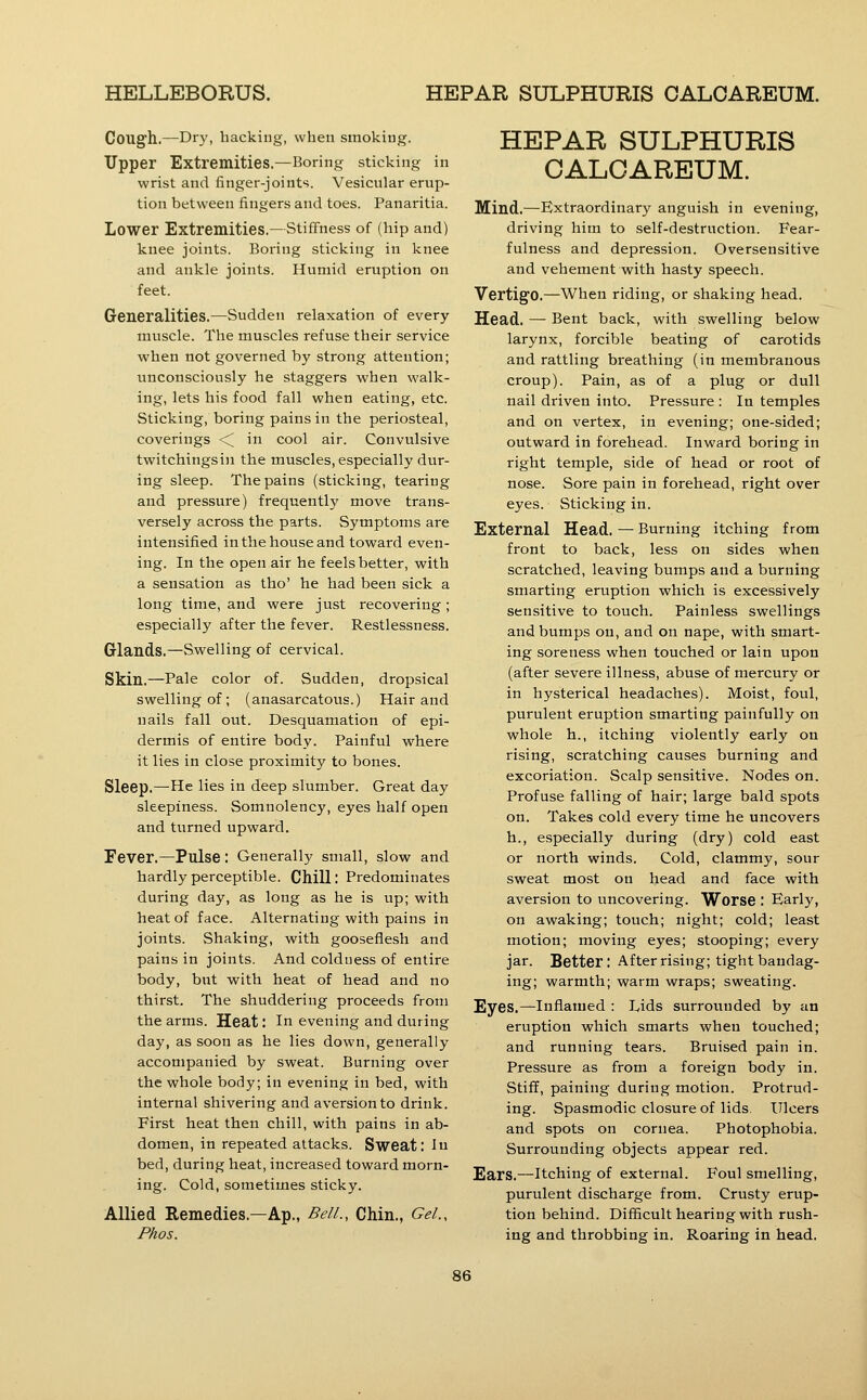 Coug'h.—Dry, backing, when smoking. Upper Extremities.—Boring sticking in wrist and finger-joints. Vesicular erup- tion between fingers and toes. Panaritia. Lower Extremities.—Stiffness of (hip and) knee joints. Boring sticking in knee and ankle joints. Humid eruption on feet. Generalities.—Sudden relaxation of every muscle. The muscles refuse their service when not governed by strong attention; unconsciously he staggers when walk- ing, lets his food fall when eating, etc. Sticking, boring pains in the periosteal, coverings <^ in cool air. Convulsive twitchingsin the muscles, especially dur- ing sleep. The pains (sticking, tearing and pressure) frequently move trans- versely across the parts. Symptoms are intensified in the house and toward even- ing. In the open air he feels better, with a sensation as tho' he had been sick a long time, and were just recovering; especially after the fever. Restlessness. Glands.—Swelling of cervical. Skin.—Pale color of. Sudden, dropsical swelling of ; (anasarcatous.) Hair and nails fall out. Desquamation of epi- dermis of entire body. Painful where it lies in close proximity to bones. Sleep.—He lies in deep slumber. Great day sleepiness. Somnolency, eyes half open and turned upward. Fever.—Pulse : Generally small, slow and hardly perceptible. Chill: Predominates during day, as long as he is up; with heat of face. Alternating with pains in joints. Shaking, with gooseflesh and pains in joints. And colduess of entire body, but with heat of head and no thirst. The shuddering proceeds from the arms. Heat: In evening and during day, as soon as he lies down, generally accompanied by sweat. Burning over the whole body; in evening in bed, with internal shivering and aversion to drink. First heat then chill, with pains in ab- domen, in repeated attacks. Sweat: In bed, during heat, increased toward morn- ing. Cold, sometimes sticky. Allied Remedies.—Ap., Bell., Chin., Gel., Phos. HEPAR SULPHURIS CALCAREUM. Mind.—Extraordinary anguish in evening, driving him to self-destruction. Fear- fulness and depression. Oversensitive and vehement with hasty speech. Vertigo.—When riding, or shaking head. Head. — Bent back, with swelling below larynx, forcible beating of carotids and rattling breathing (in membranous croup). Pain, as of a plug or dull nail driven into. Pressure : In temples and on vertex, in evening; one-sided; outward in forehead. Inward boring in right temple, side of head or root of nose. Sore pain in forehead, right over eyes. Sticking in. External Head. — Burning itching from front to back, less on sides when scratched, leaving bumps and a burning smarting eruption which is excessively sensitive to touch. Painless swellings and bumps on, and on nape, with smart- ing soreness when touched or lain upon (after severe illness, abuse of mercury or in hysterical headaches). Moist, foul, purulent eruption smarting painfully on whole h., itching violently early on rising, scratching causes burning and excoriation. Scalp sensitive. Nodes on. Profuse falling of hair; large bald spots on. Takes cold every time he uncovers h., especially during (dry) cold east or north winds. Cold, clammy, sour sweat most on head and face with aversion to uncovering. Worse : Early, on awaking; touch; night; cold; least motion; moving eyes; stooping; every jar. Better: After rising; tight bandag- ing; warmth; warm wraps; sweating. Eyes.—Inflamed : Ijds surrounded by an eruption which smarts when touched; and running tears. Bruised pain in. Pressure as from a foreign body in. Stiff, paining during motion. Protrud- ing. Spasmodic closure of lids. Ulcers and spots on cornea. Photophobia. Surrounding objects appear red. Ears.—Itching of external. Foul smelling, purulent discharge from. Crusty erup- tion behind. Difficult hearing with rush- ing and throbbing in. Roaring in head.