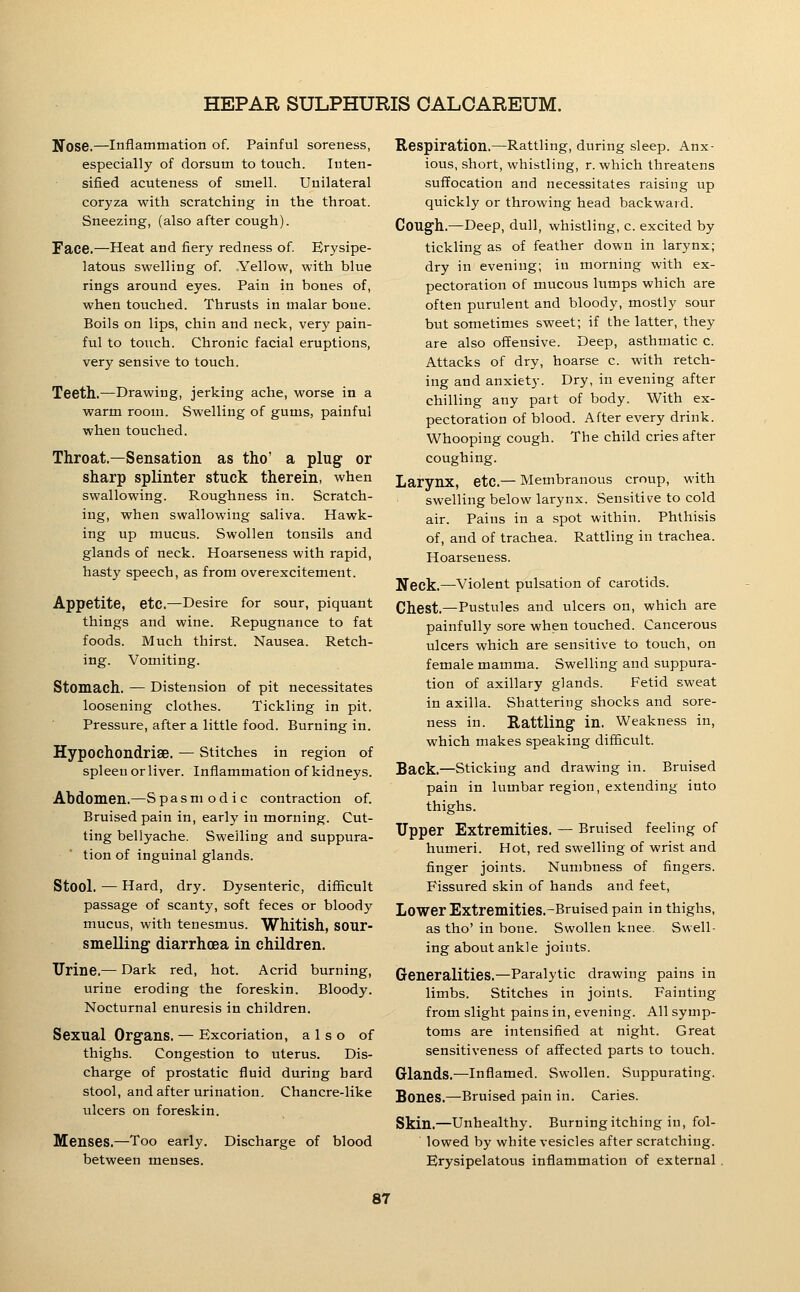 Nose.—Inflammation of. Painful soreness, especially of dorsum to touch. Inten- sified acuteness of smell. Unilateral coryza with scratching in the throat. Sneezing, (also after cough). Face.—Heat and fiery redness of Erysipe- latous swelling of. Yellow, with blue rings around eyes. Pain in bones of, when touched. Thrusts in malar bone. Boils on lips, chin and neck, very pain- ful to touch. Chronic facial eruptions, very sensive to touch. Teeth.—Drawing, jerking ache, worse in a warm room. Swelling of gums, painful when touched. Throat.—Sensation as tho' a plug or sharp splinter stuck therein, when swallowing. Roughness in. Scratch- ing, when swallowing saliva. Hawk- ing up mucus. Swollen tonsils and glands of neck. Hoarseness with rapid, hasty speech, as from overexcitement. Appetite, etc.—Desire for sour, piquant things and wine. Repugnance to fat foods. Much thirst. Nausea. Retch- ing. Vomiting. Stomach, — Distension of pit necessitates loosening clothes. Tickling in pit. Pressure, after a little food. Burning in. HypochondriSB. — Stitches in region of spleen or liver. Inflammation of kidneys. Abdomen.—S p a s m o d i c contraction of. Bruised pain in, early in morning. Cut- ting bellyache. Swelling and suppura- tion of inguinal glands. Stool. — Hard, dry. Dysenteric, difiicult passage of scanty, soft feces or bloody mucus, with tenesmus. Whitish, SOUr- smelling diarrhoea in children. Urine.— Dark red, hot. Acrid burning, urine eroding the foreskin. Bloody. Nocturnal enuresis in children. Sexual Organs, — Excoriation, also of thighs. Congestion to uterus. Dis- charge of prostatic fluid during hard stool, and after urination. Chancre-like ulcers on foreskin. Menses.—Too early, between menses. Discharge of blood Respiration.—Rattling, during sleep. Anx- ious, short, whistling, r. which threatens suffocation and necessitates raising up quickly or throwing head backward. Cough.—Deep, dull, whistling, c. excited by tickling as of feather down in larynx; dry in evening; in morning with ex- pectoration of mucous lumps which are often purulent and bloody, mostly sour but sometimes sweet; if the latter, they are also offensive. Deep, asthmatic c. Attacks of dry, hoarse c. with retch- ing and anxiety. Dry, in evening after chilling any part of body. With ex- pectoration of blood. After every drink. Whooping cough. The child cries after coughing. Larynx, etc.— Membranous croup, with swelling below larynx. Sensitive to cold air. Pains in a spot within. Phthisis of, and of trachea. Rattling in trachea. Hoarseness. Neck.—-Violent pulsation of carotids. Chest.—Pustules and ulcers on, which are painfully sore when touched. Cancerous ulcers which are sensitive to touch, on female mamma. Swelling and suppura- tion of axillary glands. Fetid sweat in axilla. Shattering shocks and sore- ness in. Rattling in. Weakness in, which makes speaking difficult. Back,—Sticking and drawing in. Bruised pain in lumbar region, extending into thighs. Upper Extremities, — Bruised feeling of humeri. Hot, red swelling of wrist and finger joints. Numbness of fingers. Fissured skin of hands and feet. Lower Extremities.-Bruised pain in thighs, as tho' in bone. Swollen knee. Swell- ing about ankle joints. Generalities.—Paralytic drawing pains in limbs. Stitches in joints. Fainting from slight pains in, evening. All symp- toms are intensified at night. Great sensitiveness of affected parts to touch. Glands.—Inflamed. Swollen. Suppurating. Sones.—Bruised pain in. Caries. Skin.—Unhealthy. Burningitching in, fol- lowed by white vesicles after scratching. Erysipelatous inflammation of external .