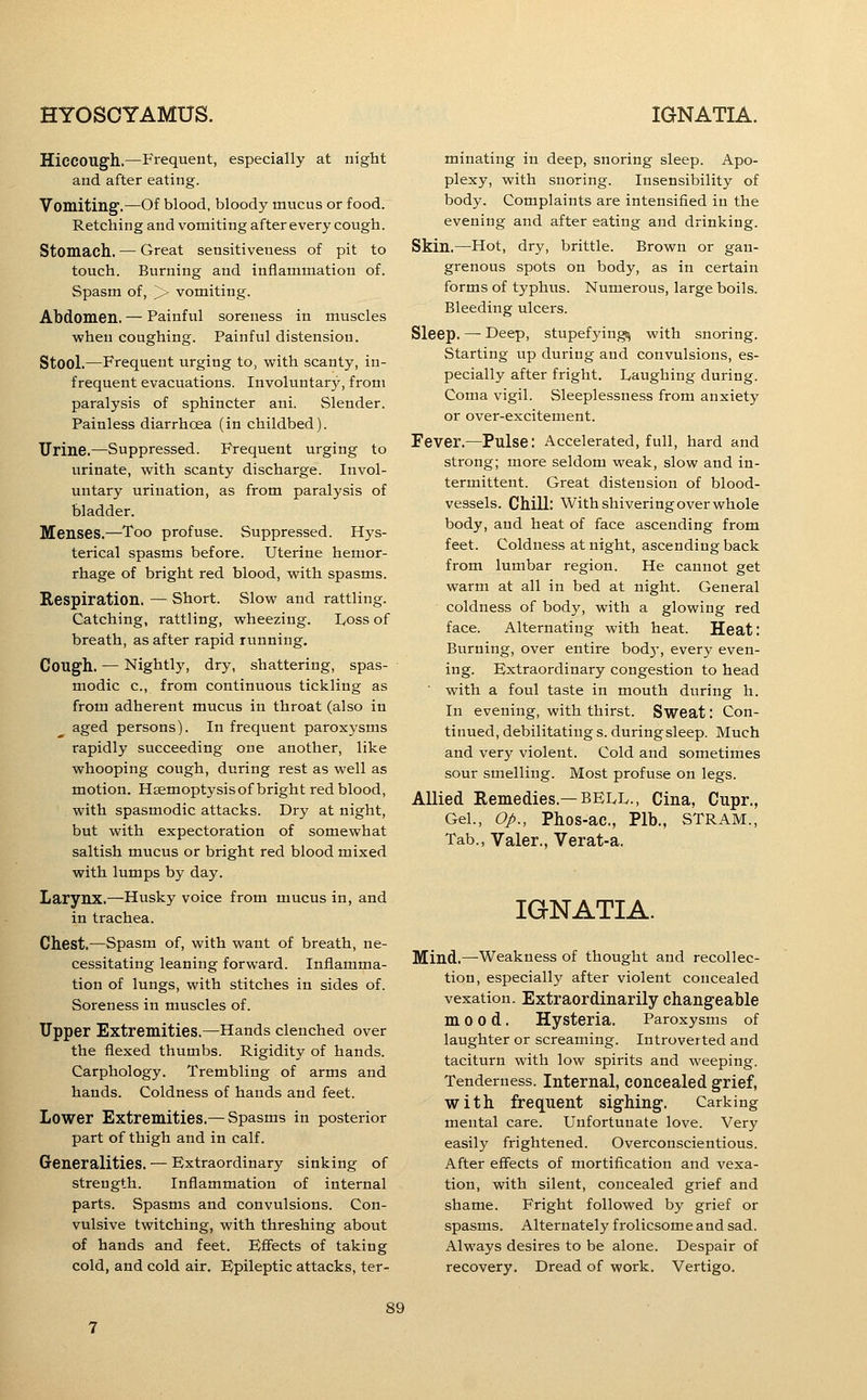 Hiccough.—Frequent, especially at night and after eating. Vomiting'.—Of blood, bloody mucus or food. Retching and vomiting after every cough. Stomach. — Great sensitiveness of pit to touch. Burning and inflammation of. Spasm of, >■ vomiting. Abdomen. — Painful soreness in muscles when coughing. Painful distension. Stool.—Frequent urging to, with scanty, in- frequent evacuations. Involuntary, from paralysis of sphincter ani. Slender. Painless diarrhoea (in childbed). ITrine.—Suppressed. Frequent urging to urinate, with scanty discharge. Invol- untary urination, as from paralysis of bladder. Menses.—Too profuse. Suppressed. Hys- terical spasms before. Uterine hemor- rhage of bright red blood, with spasms. Respiration. — Short. Slow and rattling. Catching, rattling, wheezing. lyoss of breath, as after rapid running. Cough. — Nightl)', dry, shattering, spas- modic c, from continuous tickling as from adherent mucus in throat (also in aged persons). In frequent paroxysms rapidly succeeding one another, like whooping cough, during rest as well as motion. Hsemoptysisof bright red blood, with spasmodic attacks. Dry at night, but with expectoration of somewhat saltish mucus or bright red blood mixed with lumps by day. Larynx.—Husky voice from mucus in, and in trachea. Chest.—Spasm of, with want of breath, ne- cessitating leaning forward. Inflamma- tion of lungs, with stitches in sides of. Soreness in muscles of. Upper Extremities.—Hands clenched over the flexed thumbs. Rigidity of hands. Carphology. Trembling of arms and hands. Coldness of hands and feet. Lower Extremities.— Spasms in posterior part of thigh and in calf. Generalities. — Extraordinary sinking of strength. Inflammation of internal parts. Spasms and convulsions. Con- vulsive twitching, with threshing about of hands and feet. Effects of taking cold, and cold air. Epileptic attacks, ter- minating in deep, snoring sleep. Apo- plexy, with snoring. Insensibility of body. Complaints are intensified in the evening and after eating and drinking. Skin,—Hot, dry, brittle. Brown or gan- grenous spots on body, as in certain forms of typhus. Numerous, large boils. Bleeding ulcers. Sleep. — Deep, stupefyings^ with snoring. Starting up during and convulsions, es- pecially after fright. Laughing during. Coma vigil. Sleeplessness from anxiety or over-excitement. Fever.—Pulse: Accelerated, full, hard and strong; more seldom weak, slow and in- termittent. Great distension of blood- vessels. Chill: With shivering over whole body, and heat of face ascending from feet. Coldness at night, ascending back from lumbar region. He cannot get warm at all in bed at night. General coldness of body, with a glowing red face. Alternating with heat. Heat: Burning, over entire bod)', every even- ing. Extraordinary congestion to head ■ with a foul taste in mouth during h. In evening, with thirst. Sweat: Con- tinued, debilitatings. duringsleep. Much and very violent. Cold and sometimes sour smelling. Most profuse on legs. Allied Remedies.—BElvlv., Cina, Cupr., Gel., Op., Phos-ac, Plb,, STram., Tab., Valer,, Verat-a, IGNATIA. Mind.—-Weakness of thought and recollec- tion, especially after violent concealed vexation. Extraordinarily changeable mood. Hysteria. Paroxysms of laughter or screaming. Introverted and taciturn with low spirits and weeping. Tenderness. Internal, concealed grief, with frequent sighing. Carking mental care. Unfortunate love. Very easily frightened. Overconscientious. After effects of mortification and vexa- tion, with silent, concealed grief and shame. Fright followed by grief or spasms. Alternately frolicsome and sad. Always desires to be alone. Despair of recovery. Dread of work. Vertigo.