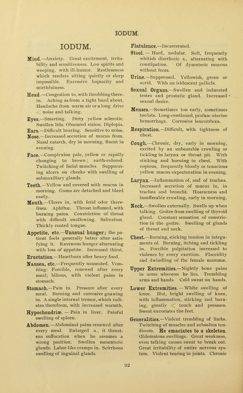 lODUM. Mind.—Anxiety. Great excitement, irrita- bility and sensitiveness. Low spirits and weeping, with ill-humor. Restlessness which renders sitting quietly or sleep impossible. Excessive loquacity and mirthfulness. Head.—Congestion to, with throbbing there- in. Aching as from a tight band about. Headache from warm air or a long drive \ noise and talking. Eyes.—Smarting. Dirty yellow sclerotic. Swollen lids. Obscured vision. Diplopia. Ears.—Difficult hearing. Sensitive to noise. Nose.—Increased secretion of mucus from. Nasal catarrh, dry in morning, fluent in evening. Face.—Complexion pale, yellow or rapidly changing to brown ; earth-colored. Twitching of facial muscles. Suppurat- ing ulcers on cheeks with swelling of submaxillary glands. Teeth.—Yellow and covered with mucus in morning. Gums are detached and bleed easily. Mouth,—Ulcers in, with fetid odor there- from. Aphthae. Throat inflamed, with burning pains. Constriction of throat with difficult swallowing. Salivation. Thickly coated tongue. Appetite, etc.—Unusual hunger; the pa- tient feels generally better after satis- fying it. Ravenous hunger alternating with loss of appetite. Increased thirst. Eructation.—Heartburn after heavy food. Nausea, etc.—Frequently nauseated. Vom- iting: Forcible, renewed after every meal; bilious, with violent pains in stomach. Stomach.—Pain in. Pressure after every .meal. Burning and corrosive gnawing in. A single internal tremor, which radi- ates therefrom, with increased warmth. Hypochondriae. — Pain in liver. Painful swelling of spleen. Abdomen.—Abdominal pains renewed after every meal. Enlarged a., it threat- ens suffocation when he assumes a wrong position. Swollen mesenteric glands. Labor-like cramps in. Scirrhous swelling of inguinal glands. Flatulence.—Incarcerated. Stool. — Hard, nodular. Soft, frequently whitish diarrhceic s., alternating with constipation. Of dysenteric mucous without feces. Urine.—Suppressed. Yellowish, green or acrid. With an iridescent pellicle. Sexual Organs.—Swollen and indurated testes and prostatic gland. Increased sexual desire. Menses.—Sometimes too early, sometimes too late. Long-continued, profuse uterine hemorrhage. Corrosive leucorrhcea. Respiration,—Difficult, with tightness of chest. Cough.—Chronic, dry, early in morning, excited by an unbearable crawling or tickling in larynx or throat pit. With sticking and burning in chest. With copious, frequently bloody or tenacious yellow mucus expectoration in evening. Larynx.—Inflammation of, and of trachea. Increased secretion of mucus in, in trachea and bronchi. Hoarseness and insufferable crawling, early in morning. Neck.—Swollen externally. Swells up when talking. Goitre from swelling of thyroid gland. Constant sensation of constric- tion in the goitre. Swelling of glands of throat and neck. Chest.—Burning, sticking tension in integu- ments of. Burning, itching and tickling in. Forcible palpitation increased to violence by every exertion. Flaccidity and dwindling of the female mammae. Upper Extremities.—Nightly bone pains in arms whereon he lies. Trembling arms and hands. Cold sweat on hands. Lower Extremities. — White swelling of knee. Hot, bright swelling of knee, with inflammation, sticking and burn- ing, greatly <^ touch and pressure. Sweat excoriates the feet. Generalities.—Violent trembling of limbs. Twitching of muscles and subsultiis ten- dinum. He emaciates to a skeleton. CEdematous swellings. Great weakness, even talking causes sweat to break out. Great irritability of entire nervous sys- tem. Violent tearing in joints. Chronic
