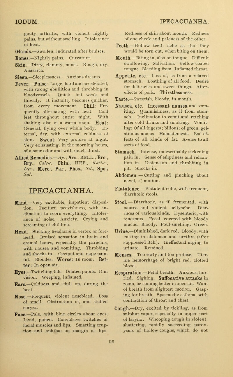 gouty arthritis, with violent nightly pains, but without swelling. Intolerance of heat. Glands.—Swollen, indurated after bruises. Bones.—Nightly pains. Curvature. Skin,—Dirty, clammy, moist. Rough, dry. Anasarca. Sleep.—Sleeplessness. Anxious dreams. Fever.—Pulse: Large, hard and accelerated, with strong ebullition and throbbing in bloodvessels. Quick, but weak and ' thready. It instantly becomes quicker, from every movement. Chill: Fre- quently alternating with heat. Cold feet throughout entire night. With shaking, also in a warm room. Heat: General, flying over whole body. In- ternal, dry, with external coldness of skin. Sweat: Very profuse at night. Very exhausting, in the morning hours, of a sour odor and with much thirst. AlliedRemedies.—^^., Ars., BELL., Bro., Bry., Calc-c, Chin., HEP., Kali-c, Lye, Mere., Par., Phos., SiL, Spo., Sul. IPECACUANHA. Mind.—Very excitable, impatient disposi- tion. Taciturn peevishness, with in- clination to scorn everything. Intoler- ance of noise. Anxiety. Crying and screaming of children. Head.—Sticking headache in vertex or fore- head. Bruised sensation in brain and cranial bones, especially the parietals, with nausea and vomiting. Throbbing and shocks in. Occiput and nape pain- ful. Blondes. Worse: In room. Bet- ter : In open air. Eyes.—Twitching lids. Dilated pupils. Dim vision. Weeping, inflamed. Ears.—Coldness and chill on, during the heat. Nose.—Frequent, violent nosebleed. Loss of smell. Obstruction of, and stuffed coryza. Face.—^^Pale, with blue circles about eyes. Livid, puffed. Convulsive twitches of facial muscles and lips. Smarting erup- tion and aphthae on margin of lips. Redness of skin about mouth. Redness of one cheek and paleness of the other. Teeth.—Hollow teeth ache as tho' they would be torn out, when biting on them. Mouth.—Biting in, also on tongue. DifiBcult swallowing. Salivation. Yellow-coated tongue. Bleeding from. Inflamed throat. Appetite, etc.—Loss of, as from a relaxed stomach. Loathing of all food. Desire for delicacies and sweet things. After- effects of pork. Thirstlessness. Taste.—Sweetish, bloody, in mouth. Nausea, etc.—Incessant nausea and vom- iting. Qualmishness, as if from stom- ach. Inclination to vomit and retching after cold drinks and smoking. Vomit- ing: Of all ingesta; bilious; of green, gel- atinous mucus. Hasmatemesis. Bad ef- fects of all kinds of fat. Averse to all sorts of food. Stomach.—intense, indescribably sickening pain in. Sense of emptiness and relaxa- tion in. Distension and throbbing in pit. Shocks in. Abdomen. — Cutting and pinching about navel, < motion. Flatulence.—Flatulent colic, with frequent, diarrhoeic stools. Stool.—Diarrhoeic, as if fermented, with nausea and violent bellyache. Diar- rhoea of various kinds. Dysenteric, with tenesmus. Fecal, covered with bloody mucus. Bloody. Foul-smelling. Green. Urine.—Diminished, dark red. Bloody, with cutting in abdomen and urethra (after suppressed itch). Ineffectual urging to urinate. Retained. Menses.—Too early and too profuse. Uter- ine hemorrhage of bright red, clotted blood. Respiration.—Fetid breath. Anxious, hur- ried. Sighing. Suffocative attacks in room, be coming better in open air. Want of breath from slightest motion. Gasp- ing for breath. Spasmodic asthma, with contraction of throat and chest. Cough.—Dry, excited by tickling, as from sulphur vapor, especially in upper part of larynx. Whooping cough in violent, shattering, rapidly succeeding parox- ysms of hollow coughs, which do not