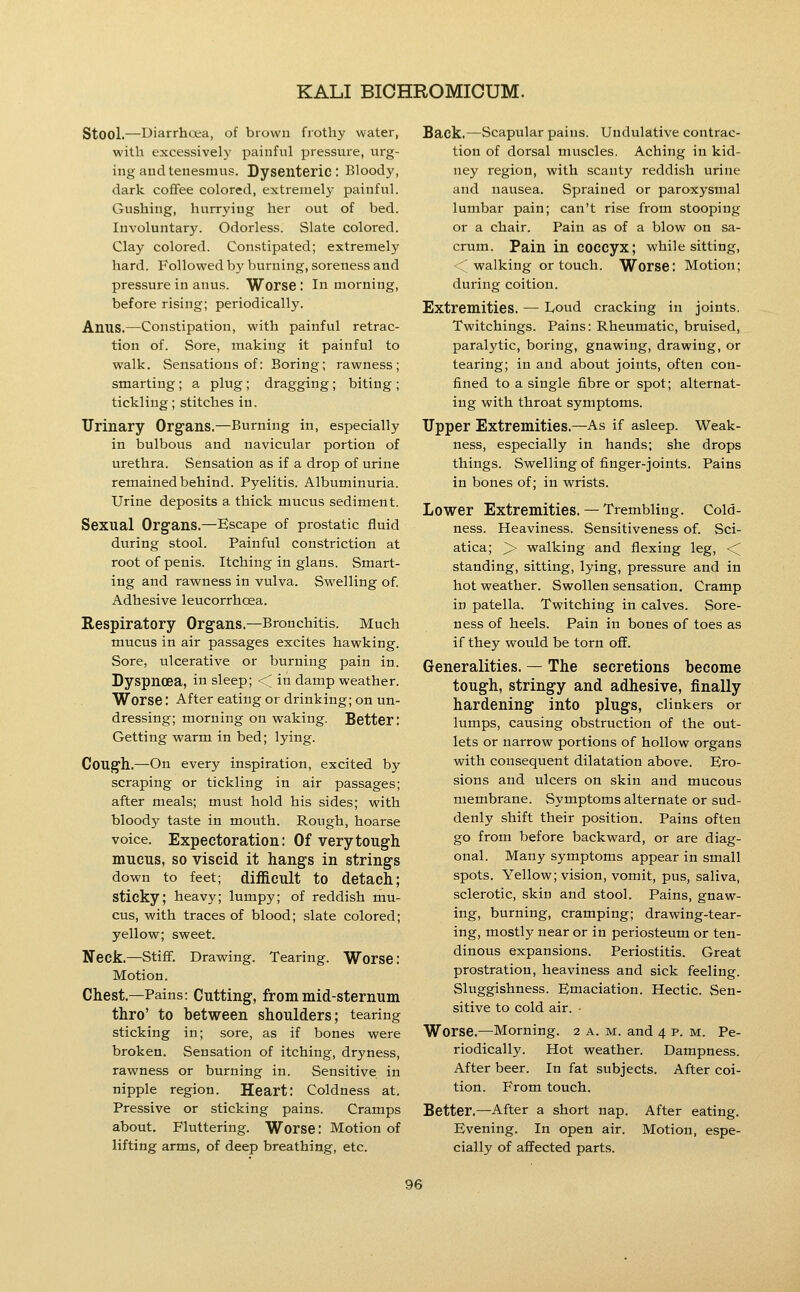 Stool.—Diarrhcea, of brown frothy water, with excessively painful pressure, urg- ing and tenesmus. Dysenteric: Bloody, dark coffee colored, extremely painful. Gushing, hurrying her out of bed. Involuntary. Odorless. Slate colored. Clay colored. Constipated; extremely hard. Followed by burning, soreness and pressure in anus. Worse I In morning, before rising; periodically. Anus.—Constipation, with painful retrac- tion of. Sore, making it painful to walk. Sensations of: Boring; rawness; smarting; a plug ; dragging; biting ; tickling; stitches in. Urinary Organs,—Burning in, especially in bulbous and navicular portion of urethra. Sensation as if a drop of urine remained behind. Pyelitis. Albuminuria. Urine deposits a thick mucus sediment. Sexual Organs.—Escape of prostatic fluid during stool. Painful constriction at root of penis. Itching in glans. Smart- ing and rawness in vulva. Swelling of Adhesive leucorrhoea. Respiratory Organs.—Bronchitis. Much mucus in air passages excites hawking. Sore, ulcerative or burning pain in. Dyspnoea, in sleep; ■< in damp weather. Worse: After eating or drinking; on un- dressing; morning on waking. Better: Getting warm in bed; lying. Cough,—On every inspiration, excited by scraping or tickling in air passages; after meals; must hold his sides; with bloody taste in mouth. Rough, hoarse voice. Expectoration: Of very tough mucus, so viscid it hangs in strings down to feet; diificult to detach; sticky; heavy; lumpy; of reddish mu- cus, with traces of blood; slate colored; yellow; sweet. Neck,—Stiff. Drawing. Tearing. Worse: Motion. Chest.—Pains: Cutting, from mid-sternum thro' to between shoulders; tearing sticking in; sore, as if bones were broken. Sensation of itching, dryness, rawness or burning in. Sensitive in nipple region. Heart: Coldness at. Pressive or sticking pains. Cramps about. Fluttering. Worse: Motion of lifting arms, of deep breathing, etc. Back,—Scapular pains. Undulative contrac- tion of dorsal muscles. Aching in kid- ney region, with scanty reddish urine and nausea. Sprained or paroxysmal lumbar pain; can't rise from stooping or a chair. Pain as of a blow on sa- crum. Pain in coccyx; while sitting, 'walking or touch. Worse: Motion; during coition. Extremities, — Loud cracking in joints. Twitchings. Pains: Rheumatic, bruised, paralytic, boring, gnawing, drawing, or tearing; in and about joints, often con- fined to a single fibre or spot; alternat- ing with throat symptoms. Upper Extremities.—As if asleep. Weak- ness, especially in hands; she drops things. Swelling of finger-joints. Pains in bones of; in wrists. Lower Extremities. — Trembling. Cold- ness. Heaviness. Sensitiveness of. Sci- atica; > walking and flexing leg, < standing, sitting, lying, pressure and in hot weather. Swollen sensation. Cramp in patella. Twitching in calves. Sore- ness of heels. Pain in bones of toes as if they would be torn off. Generalities. — The secretions become tough, stringy and adhesive, finally hardening into plugs, clinkers or lumps, causing obstruction of the out- lets or narrow portions of hollow organs with consequent dilatation above. Ero- sions and ulcers on skin and mucous membrane. Symptoms alternate or sud- denly shift their position. Pains often go from before backward, or are diag- onal. Many symptoms appear in small spots. Yellow; vision, vomit, pus, saliva, sclerotic, skin and stool. Pains, gnaw- ing, burning, cramping; drawing-tear- ing, mostly near or in periosteum or ten- dinous expansions. Periostitis. Great prostration, heaviness and sick feeling. Sluggishness. Emaciation. Hectic. Sen- sitive to cold air. - Worse.—Morning. 2 a. m. and 4 p. m. Pe- riodically. Hot weather. Dampness. After beer. In fat subjects. After coi- tioil. From touch. Better.—After a short nap. After eating. Evening. In open air. Motion, espe- cially of affected parts.