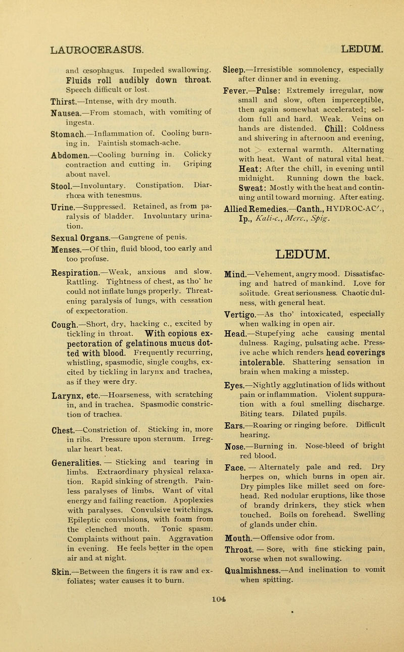 and cesophagus. Impeded swallowing. Fluids roll audibly down throat. Speech difficult or lost. Thirst.—Intense, with dry mouth. Nausea.—From stomach, with vomiting of ingesta. Stomach.—inflammation of. Cooling burn- ing in. Faintish stomach-ache. Abdomen.—Cooling burning in. Colicky contraction and cutting in. Griping about navel. Stool.—Involuntary. Constipation. Diar- rhoea with tenesmus. Urine.—Suppressed. Retained, as from pa- ral3'sis of bladder. Involuntary urina- tion. Sexual Organs.—Gangrene of penis. Menses.—Of thin, fluid blood, too early and too profuse. Respiration.—Weak, anxious and slow. Rattling. Tightness of chest, as tho' he could not inflate lungs properly. Threat- ening paralysis of lungs, with cessation of expectoration. Cough.—Short, dry, hacking c, excited by tickling in throat. With copious ex- pectoration of gelatinous mucus dot- ted with blood. Frequently recurring, whistling, spasmodic, single coughs, ex- cited by tickling in larynx and trachea, as if they were dry. Larynx, etc.—Hoarseness, with scratching in, and in trachea. Spasmodic constric- tion of trachea. Chest.—Constriction of. Sticking in, more in ribs. Pressure upon sternum. Irreg- ular heart beat. Generalities. — Sticking and tearing in limbs. Extraordinary physical relaxa- tion. Rapid sinking of strength. Pain- less paralyses of limbs. Want of vital energy and failing reaction. Apoplexies with paralyses. Convulsive twitchings. Epileptic convulsions, with foam from the clenched mouth. Tonic spasm. Complaints without pain. Aggravation in evening. He feels better in the open air and at night. Skin.—Between the fingers it is raw and ex- foliates; water causes it to burn. Sleep.—Irresistible somnolency, especially after dinner and in evening. Fever.—Pulse: Extremely irregular, now small and slow, often imperceptible, then again somewhat accelerated; sel- dom full and hard. Weak. Veins on hands are distended. Chill: Coldness and shivering in afternoon and evening, not > external warmth. Alternating with heat. Want of natural vital heat. Heat: After the chill, in evening until midnight. Running down the back. Sweat: Mostly with the heat and contin- uing until toward morning. After eating. AUiedRemedies.—Canth.,HYDROC-AC^, Ip,, Kali-c, Merc, Spig. LEDUM. Mind.—Vehement, angrymood. Dissatisfac- ing and hatred of mankind. Love for solitude. Great seriousness. Chaotic dul- ness, with general heat. Vertigo.—As tho' intoxicated, especially when walking in open air. Head.—Stupefying ache causing mental dulness. Raging, pulsating ache. Press- ive ache which renders head coverings intolerable. Shattering sensation in brain when making a misstep. Eyes.—Nightly agglutination of lids without pain or inflammation. Violent suppura- tion with a foul smelling discharge. Biting tears. Dilated pupils. Ears.—Roaring or ringing before. Difficult hearing. Nose.—Burning in. Nose-bleed of bright red blood. Face. — Alternately pale and red. Dry herpes on, which burns in open air. Dry pimples like millet seed on fore- head. Red nodular eruptions, like those of brandy drinkers, they stick when touched. Boils on forehead. Swelling of glands under chin. Mouth.—Offensive odor from. Throat. — Sore, with fine sticking pain, worse when not swallowing. Qualmishness.—And inclination to vomit when spitting.