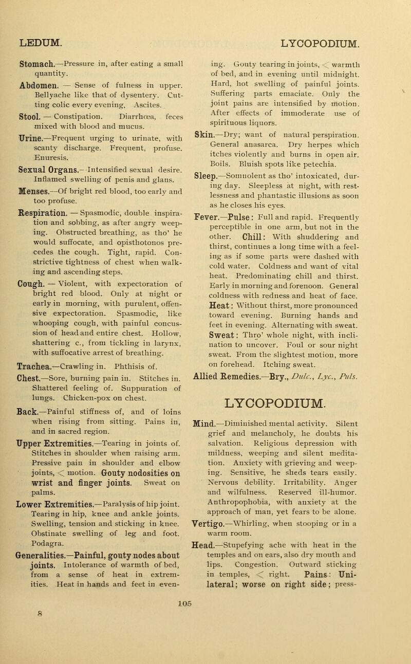 Stomach.—-Pressure in, after eating a small quantity. Abdomen. — Sense of fulness in upper. Bellyache like that of dysentery. Cut- ting colic every evening. Ascites. Stool. — Constipation. Diarrhoea, feces ■mixed with blood and mucus. Urine.—Frequent urging to urinate, with scanty discharge. Frequent, profuse. Enuresis. Sexual Organs.--Intensified sexual desire. Inflamed swelling of penis and glans. Menses.—Of bright red blood, too early and too profuse. Respiration, — Spasmodic, double inspira- tion and sobbing, as after angry weep- ing. Obstructed breathing, as tho' he would suffocate, and opisthotonos pre- cedes the cough. Tight, rapid. Con- strictive tightness of chest when walk- ing and ascending steps. Cough. — Violent, with expectoration of bright red blood. Only at night or early in morning, with purulent, offen- sive expectoration. Spasmodic, like whooping cough, with painful concus- sion of head and entire chest. Hollow, shattering c, from tickling in larynx, with suffocative arrest of breathing. Trachea.—Crawling in. Phthisis of. Chest.—Sore, burning pain in. Stitches in. Shattered feeling of. Suppuration of lungs. Chicken-pox on chest. Back.—Painful stiffness of, and of loins when rising from sitting. Pains in, and in sacred region. Upper Extremities.—Tearing in joints of. Stitches in shoulder when raising arm. Pressive pain in shoulder and elbow joints, < motion. Gouty nodosities on wrist and finger joints. Sweat on palms. Lower Extremities.—Paralysis of hip joint. Tearing in hip, knee and ankle joints. Swelling, tension and sticking in knee. Obstinate swelling of leg and foot. Podagra. Generalities.—Painful, gouty nodes about joints. Intolerance of warmth of bed, from a sense of heat in extrem- ities. Heat in hands and feet in even- ing. Gouty tearing in joints, < warmth of bed, and in evening until midnight. Hard, hot swelling of painful joints. sSuffering parts emaciate. Only the joint pains are intensified by motion. After effects of immoderate use of spirituous liquors. Skin.—Dry; want of natural perspiration. General anasarca. Dry herpes which itches violently and burns in open air. Boils. Bluish spots like petechia. Sleep.—Somnolent as tho' intoxicated, dur- ing day. Sleepless at night, with rest- lessness and phantastic illusions as soon as he closes his eyes. Fever.—Pulse : Full and rapid. Frequently perceptible in one arm, but not in the other. Chill: With shuddering and thirst, continues a long time with a feel- ing as if some parts were dashed with cold water. Coldness and want of vital heat. Predominating chill and thirst. Early in morning and forenoon. General coldness with redness and heat of face. Heat: Without thirst, more pronounced toward evening. Burning hands and feet in evening. Alternating with sweat. Sweat: Thro' whole night, with incli- nation to uncover. Foul or sour night sweat. From the slightest motion, more on forehead. Itching sweat. Allied Remedies.—Bry., Didc, Lye, Puis. LYCOPODIUM. Mind.—Diminished mental activity. Silent grief and melancholy, he doubts his salvation. Religious depression with mildness, weeping and silent medita- tion. Anxiety with grieving and weep- ing. Sensitive, he sheds tears easily. Nervous debility. Irritability. Anger and wilfulness. Reserved ill-humor. Anthropophobia, with anxiety at the approach of man, yet fears to be alone. Vertigo.—Whirling, when stooping or in a warm room. Head.—Stupefying ache with heat in the temples and on ears, also dry mouth and lips. Congestion. Outward sticking in temples, < right. Pains: Uni- lateral; worse on right side; press-