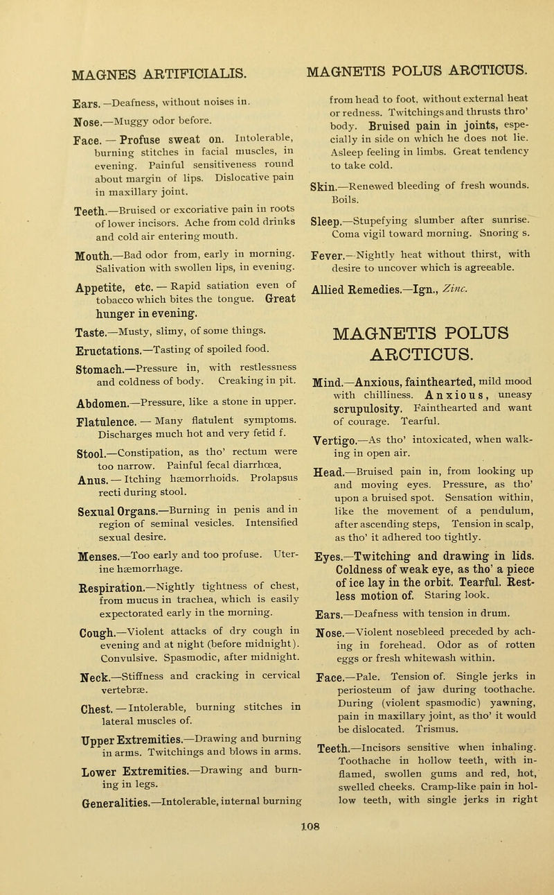 MAGNETIS POLUS AROTIOUS. Ears. —Deafness, without noises in. Nose.—Muggy odor before. Face. — Profuse sweat on. Intolerable, burning stitches in facial muscles, in evening. Painful sensitiveness round about margin of lips. Dislocative pain in maxillary joint. Teeth.—Bruised or excoriative pain in roots of lower incisors. Ache from cold drinks and cold air entering mouth. Mouth.—Bad odor from, early in morning. Salivation with swollen lips, in evening. Appetite, etc.— Rapid satiation even of tobacco which bites the tongue. Great hunger in evening. Taste.—Musty, slimy, of some things. Eructations.—Tasting of spoiled food. Stomach.—Pressure in, with restlessness and coldness of body. Creaking in pit. Abdomen.—Pressure, like a stone in upper. Flatulence. — Many flatulent symptoms. Discharges much hot and very fetid f. Stool.—Constipation, as tho' rectum were too narrow. Painful fecal diarrhoea. Anus. — Itching haemorrhoids. Prolapsus recti during stool. Sexual Organs.—Burning in penis and in region of seminal vesicles. Intensified sexual desire. Menses.—Too early and too profuse. Uter- ine haemorrhage. Respiration.—Nightly tightness of chest, from mucus in trachea, which is easily expectorated early in the morning. Cough,—Violent attacks of dry cough in evening and at night (before midnight). Convulsive. Spasmodic, after midnight. Neck.—Stiffness and cracking in cervical vertebrae. Chest. — Intolerable, burning stitches in lateral muscles of. Upper Extremities.—Drawing and burning in arms. Twitchings and blows in arms. Lower Extremities.—Drawing and burn- ing in legs. Generalities.—Intolerable, internal burning from head to foot, without external heat or redness. Twitchings and thrusts thro' body. Bruised pain in joints, espe- cially in side on which he does not lie. Asleep feeling in limbs. Great tendency to take cold. Skin.—Renewed bleeding of fresh wounds. Boils. Sleep.—Stupefying slumber after sunrise. Coma vigil toward morning. Snoring s. Fever.—Nightly heat without thirst, with desire to uncover which is agreeable. Allied Remedies.—Ign., Zinc. MAGNETIS POLUS AROTIOUS. Mind.—Anxious, fainthearted, mild mood with chilliness. Anxious, uneasy scrupulosity. Fainthearted and want of courage. Tearful. Vertigo.—As tho' intoxicated, when walk- ing in open air. Head.—Bruised pain in, from looking up and moving eyes. Pressure, as tho' upon a bruised spot. Sensation within, like the movement of a pendulum, after ascending steps. Tension in scalp, as tho' it adhered too tightly. Eyes.—Twitching and drawing in lids. Coldness of weak eye, as tho' a piece of ice lay in the orbit. Tearful. Rest- less motion of. Staring look. Ears.—Deafness with tension in drum. Nose.—Violent nosebleed preceded by ach- ing in forehead. Odor as of rotten eggs or fresh whitewash within. Face.—Pale. Tension of. Single jerks in periosteum of jaw during toothache. During (violent spasmodic) yawning, pain in maxillary joint, as tho' it would be dislocated. Trismus. Teeth.—incisors sensitive when inhaling. Toothache in hollow teeth, with in- flamed, swollen gums and red, hot, swelled cheeks. Cramp-like pain in hol- low teeth, with single jerks in right