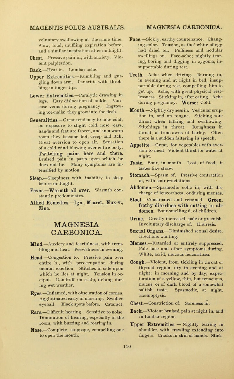 voluntary swallowing at the same time. Slow, loud, snuffling expiration before, and a similar inspiration after midnight. Chest.—Pressive pain in, with anxiety. Vio- lent palpitation. Back.—Heat in. Lumbar ache. Upper Extremities.—Rumbling and gur- gling down arm. Panaritia with throb- bing in finger-tips. Lower Extremities.—Paralytic drawing in legs. Easy dislocation of ankle. Vari- cose veins during pregnancy. Ingrow- ing toe-nails; they grow into the flesh. Generalities.—Great tendency to take cold; on exposure to slight cold, nose, ears, hands and feet are frozen, and in a warm room they become hot, creep and itch. Great aversion to open air. Sensation of a cold wind blowing over entire body. Twitching pains here and there. Bruised pain in parts upon which he does not lie. Many symptoms are in- tensified by motion. Sleep.—Sleepiness with inability to sleep before midnight. Fever.—Warmth all over. Warmth con- stantlj' predominates. Allied Remedies.—Ign., M-arct., Nux-v., Zinc. MAGNESIA CARBONIOA. Mind.—Anxiety and fearful ness, with trem- bling and heat. Peevishness in evening. Head.—-Congestion to. Pressive pain over entire h., with preoccupation during mental exertion. Stitches in side upon which he lies at night. Tension in oc- ciput. Dandruff on scalp, itching dur- ing wet weather. Eyes.—Inflamed, with obscuration of cornea. Agglutinated early in morning. Swollen eyeball. Black spots before. Cataract. Ears.—Difficult hearing. Sensitive to noise. Diminution of hearing, especially in the room, with buzzing and roaring in. Nose.—Complete stoppage, compelling one to open the mouth. Face.—^Sickly, earthy countenance. Chang- ing color. Tension, as tho' white of egg had dried on. Puffiness and nodular swellings on. Face-ache; nightly tear- ing, boring and digging in zygoma, in- supportable during rest. Teeth.—Ache when driving. Burning in, in evening and at night in bed, insup- portable during rest, compelling him to get up. Ache, with great physical rest- lessness. Sticking in, after eating. Ache during pregnancy. Worse: Cold. Mouth.—Nightly dryness in. Vesicular erup- tion in, and on tongue. Sticking sore throat when talking and swallowing. Stiichings in throat. Roughness in throat, as from awns of barley. Often there is a sudden faltering in speech. Appetite.—Great, for vegetables with aver- sion to meat. Violent thirst for water at night. Taste.—Sour, in mouth. Lost, of food, it tastes like straw. Stomach.—Spasm of. Pressive contraction in, with sour eructations. Abdomen.—Spasmodic colic in; with dis- charge of leucorrhoea, or during menses. Stool.—Constipated and retained. Green, frothy diarrhoea with cutting- in ab- domen. Sour-smelling d. of children. Urine.—Greatly increased, pale or greenish. Involuntary discharge of. Enuresis. Sexual Organs.—Diminished sexual desire. Erections wanting. Menses.—Retarded or entirely suppressed. Pale face and other symptoms, during. White, acrid, mucous leucorrhoea. Cough.—Violent, from tickling in throat or thyroid region, dry in evening and at night; in morning and by day, expec- toration of a yellow, thin, but tenacious, mucus, or of dark blood of a somewhat saltish taste. Spasmodic, at night. Haemoptysis. Chest.—Constriction of. Soreness in. Back.—Viotent bruised pain at night in. and in lumbar region. Upper Extremities. — Nightly tearing in shoulder, with crawling extending into fingers. Cracks in skin of hands. Stick-