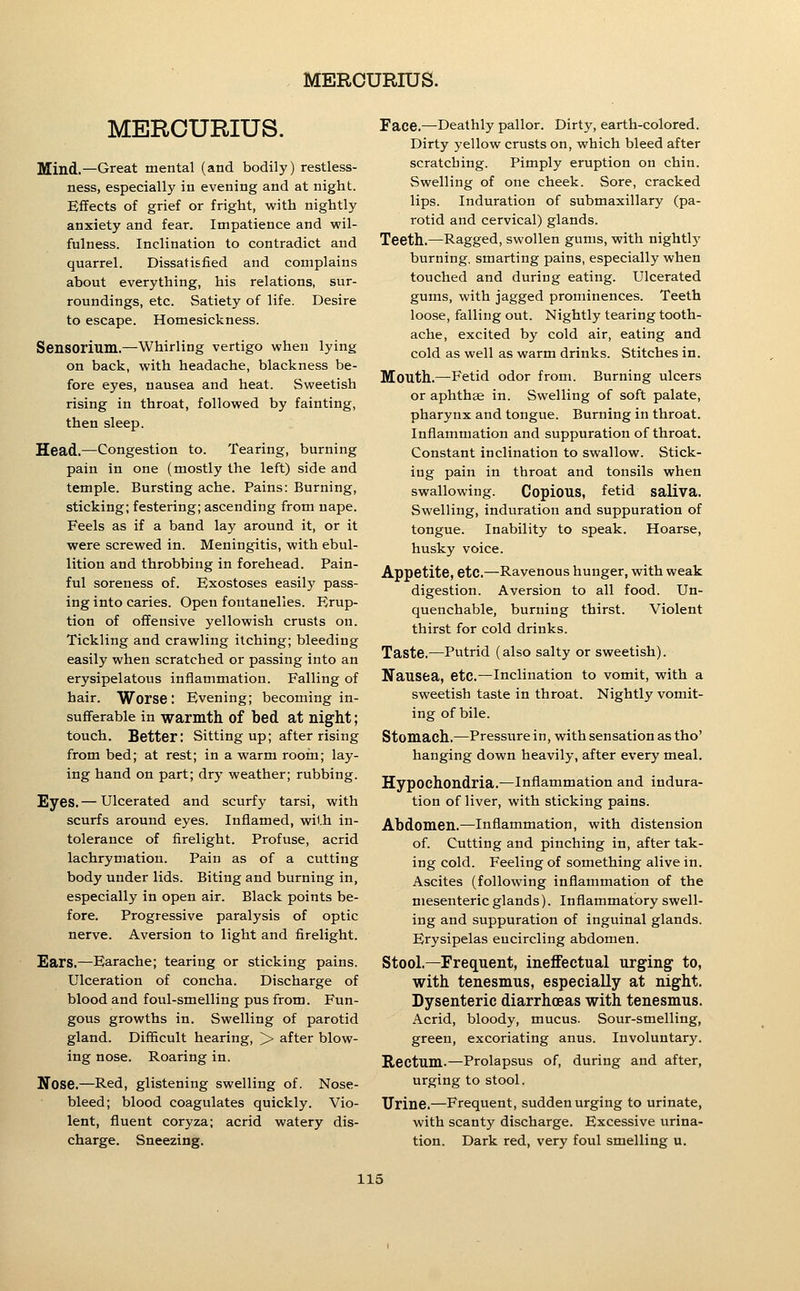 MERCURIUS. Mind,—Great mental (and bodily) restless- ness, especially in evening and at night. Effects of grief or fright, with nightly anxiety and fear. Impatience and wil- fulness. Inclination to contradict and quarrel. Dissatisfied and complains about everything, his relations, sur- roundings, etc. Satiety of life. Desire to escape. Homesickness. Sensorium.—Whirling vertigo when lying on back, with headache, blackness be- fore eyes, nausea and heat. Sweetish rising in throat, followed by fainting, then sleep. Head.—Congestion to. Tearing, burning pain in one (mostly the left) side and temple. Bursting ache. Pains: Burning, sticking; festering; ascending from nape. Feels as if a band lay around it, or it were screwed in. Meningitis, with ebul- lition and throbbing in forehead. Pain- ful soreness of. Exostoses easily pass- ing into caries. Open fontanelles. Erup- tion of offensive yellowish crusts on. Tickling and crawling itching; bleeding easily when scratched or passing into an erysipelatous inflammation. Falling of hair. Worse: Evening; becoming in- sufferable in warmth of bed at night; touch. Better: Sitting up; after rising from bed; at rest; in a warm room; lay- ing hand on part; dry weather; rubbing. Eyes.— Ulcerated and scurfy tarsi, with scurfs around eyes. Inflamed, with in- tolerance of firelight. Profuse, acrid lachrymation. Pain as of a cutting body under lids. Biting and burning in, especially in open air. Black points be- fore. Progressive paralysis of optic nerve. Aversion to light and firelight. Ears.—Earache; tearing or sticking pains. Ulceration of concha. Discharge of blood and foul-smelling pus from. Fun- gous growths in. Swelling of parotid gland. Difficult hearing, > after blow- ing nose. Roaring in. Ifose.—Red, glistening swelling of. Nose- bleed; blood coagulates quickly. Vio- lent, fluent coryza; acrid watery dis- charge. Sneezing. Face.—Deathly pallor. Dirty, earth-colored. Dirty yellow crusts on, which bleed after scratching. Pimply eruption on chin. Swelling of one cheek. Sore, cracked lips. Induration of submaxillary (pa- rotid and cervical) glands. Teeth.—Ragged, swollen gums, with nightly burning, smarting pains, especially when touched and during eating. Ulcerated gums, with jagged prominences. Teeth loose, falling out. Nightly tearing tooth- ache, excited by cold air, eating and cold as well as warm drinks. Stitches in. Mouth.—Fetid odor from. Burning ulcers or aphthae in. Swelling of soft palate, pharynx and tongue. Burning in throat. Inflammation and suppuration of throat. Constant inclination to swallow. Stick- ing pain in throat and tonsils when swallowing. Copious, fetid saliva. Swelling, induration and suppuration of tongue. Inability to speak. Hoarse, husky voice. Appetite, etc.—Ravenous hunger, with weak digestion. Aversion to all food. Un- quenchable, burning thirst. Violent thirst for cold drinks. Taste.—Putrid (also salty or sweetish). Nausea, etc.—Inclination to vomit, with a sweetish taste in throat. Nightly vomit- ing of bile. Stomach.—Pressure in, with sensation as tho' hanging down heavily, after every meal. Hypochondria.—Inflammation and indura- tion of liver, with sticking pains. Abdomen.—inflammation, with distension of. Cutting and pinching in, after tak- ing cold. Feeling of something alive in. Ascites (following inflammation of the mesenteric glands). Inflammatory swell- ing and suppuration of inguinal glands. Erysipelas encircling abdomen. Stool.—Frequent, ineiFectual urging to, with tenesmus, especially at night. Dysenteric diarrhoeas with tenesmus. Acrid, bloody, mucus. Sour-smelling, green, excoriating anus. Involuntary. Rectum.—Prolapsus of, during and after, urging to stool. Urine.—Frequent, sudden urging to urinate, with scanty discharge. Excessive urina- tion. Dark red, very foul smelling u.