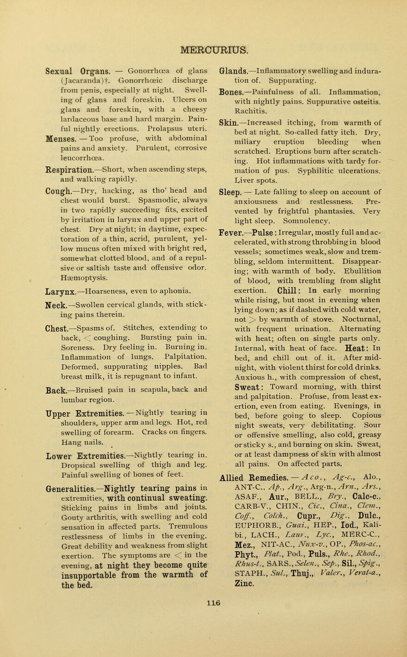 Sexual Organs. — Gonorrhoea of glans (Jacaranda)t. Gonorrhoeic discharge from penis, especially at night. Swell- ing of glaus and foreskin. Ulcers on glans and foreskin, with a cheesy lardaceous base and hard margin. Pain- ful nightly erections. Prolapsus uteri. Menses.—Too profuse, with abdominal pains and anxiety. Purulent, corrosive leucorrhoea. Respiration.—Short, when ascending steps, and walking rapidly. Cough.—Dry, hacking, as tho' head and chest would burst. Spasmodic, always in two rapidly succeeding fits, excited by irritation in larynx and upper part of chest. Dry at night; in daytime, expec- toration of a thin, acrid, purulent, yel- low mucus often mixed with bright red, somewhat clotted blood, and of a repul- sive or saltish taste and offensive odor. Haemoptysis. Larynx.—Hoarseness, even to aphonia. Neck.—Swollen cervical glands, with stick- ing pains therein. Chest.—Spasms of. Stitches, extending to back, < coughing. Bursting pain in. Soreness. Dry feeling in. Burning in. Inflammation of lungs. Palpitation. Deformed, suppurating nipples. Bad breast milk, it is repugnant to infant. Sack.—Bruised pain in scapula, back and lumbar region. Upper Extremities.— Nightly tearing in shoulders, upper arm and legs. Hot, red swelling of forearm. Cracks on fingers. Hang nails. Lower Extremities.—Nightly tearing in. Dropsical swelling of thigh and leg. Painful swelling of bones of feet. Generalities.—Nightly tearing pains in extremities, with continual sweating. Sticking pains in limbs and joints. Gouty arthritis, with swelling and cold sensation in affected parts. Tremulous restlessness of limbs in the evening. Great debility and weakness from slight exertion. The symptoms are < in the evening, at night they become quite insupportable from the warmth of the bed- Glands.—Inflammatory swelling and indura- tion of. Suppurating. Bones.—Painfulness of all. Inflammation, with nightly pains. Suppurative osteitis. Rachitis. Skin.—Increased itching, from warmth of bed at night. So-called fatty itch. Dry, miliary eruption bleeding when scratched. Eruptions burn after scratch- ing. Hot inflammations with tardy for- mation of pus. Syphilitic iilcerations. L/iver spots. Sleep. — Late falling to sleep on account of anxiousness and restlessness. Pre- vented by frightful phantasies. Very light sleep. Somnolency. Fever.—Pulse : Irregular, mostly full and ac- celerated, with strong throbbing in blood vessels; sometimes weak, slow and trem- bling, seldom intermittent. Disappear- ing; with warmth of body. Ebullition of blood, with trembling from slight exertion. Chill: In early morning while rising, but most in evening when lying down; as if dashed with cold w^ater, not > by warmth of stove. Nocturnal, with frequent urination. Alternating with heat; often on single parts only. Internal, with heat of face. Heat: In bed, and chill out of it. After mid- night, with violent thirst for cold drinks. Anxious h., with compression of chest, Sweat: Toward morning, with thirst and palpitation. Profuse, from least ex- ertion, even from eating. Evenings, in bed, before going to sleep. Copious night sweats, very debilitating. Sour or ofl^ensive smelling, also cold, greasy or sticky s., and burning on skin. Sweat, or at least dampness of skin with almost all pains. On affected parts. Allied Remedies.— ^-JO., Ag-c, Alo., ANT-C, Ap., Arg., Arg-n.,Arn., Ars., ASAF., Aur., BEIvL., Bry., Calc-C, CARB-V., CHIN., Cic, Cina., Clem., Coff., Colch., Cupr., Dig., Dulc, EUPHORB., Guai., HEP., lod., Kali- bi., LACH., Lauf., Lye, MERC-C, Mez., NIT-AC, Nnx-v., OP., Phos-ac, Phyt., Plat., Pod., Puis., Rhe., Rhod., Rhus-L, SARS.,5^/e;/., Sep., Sil., Spig., STAPH., Sul., Thuj., Valer., Verat-a., Zinc.