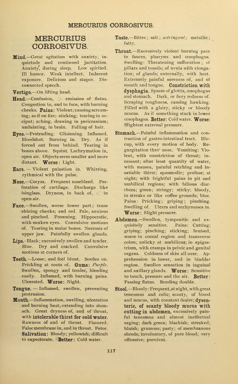 MERCURIUS OORROSIVUS. Mind.—Great agitation with anxiety, in- quietude and continued jactitation. Anxiety, during sleep. Low spirited. Ill humor. Weak intellect. Indecent exposure. Delirium and stupor. Dis- connected speech. Vertigo.—On lifting head. Head.—Confusion, > emission of flatus. Congestion to, and to face, with burning cheeks. Pains: Violent; causing scream- ing; as if on fire; sticking; tearing in oc- ciput; aching, drawing in pericranium; undulating, in brain. Falling of hair. Eyes.—Protruding. Glistening. Inflamed. Bloodshot. Burning in. Dry. As if forced out from behind. Tearing in bones above. Squint. Lachrymation in, open air. Objects seem smaller and more distant. Worse: Light. Ears. — Violent pulsation in. Whirring, rythmical with the pulse. Ifose.—Coryza. Frequent nosebleed. Per- foration of cartilage. Discharge like isinglass. Dryness, in back of, <^ in open air. Face.—Swollen, worse lower part; tense shining cheeks; and red. Pale, anxious and pinched. Frowning. Hippocratic, with sunken eyes. Convulsive motions of. Tearing in malar bones. Necrosis of upper jaw. Painfully swollen glands. Lips.-Black; excessively swollen and tender. Blue. Dry and cracked. Convulsive motions at corners of. Teeth.—Loose; and feel blunt. Sordes on. Prickling at roots of. Gums: Purple. Swollen, spongy and tender, bleeding easily. Inflamed, with burning pains. Ulcerated. Worse: Night. Tongue. — Inflamed, swollen, preventing protrusion. Mouth.—Inflammation, swelling, ulceration and burning heat, extending into stom- ach. Great dryness of, and of throat, with intolerable thirst for cold water. Rawness of and of throat. Fissured. False membrane in, and in throat. Fetor. Salivation: Bloody; yellowish; difficult to expectorate. Better: Cold water. Taste.—Bitter; salt; astringent; metallic; fatty. Throat.—Excessively violent burning pain in fauces, pharynx and oesophagus. Swelling: Threatening suffocation ; of pillars and tonsils; of uvula with elonga- tion; of glands; externally, with heat. Extremely painful soreness of, and of mouth and tongue. Constriction with dysphagia. Spasm of glottis, oesophagus and stomach. Dark, or fiery redness of. Scraping roughness, causing hawking. Filled with a glairy, sticky or bloody mucus. As if something stuck in lower oesophagus. Better: Cold water. Worse: Slightest external pressure. Stomach.—Painful inflammation and con- traction of gastro-intestinal tract. Hic- cup, with every motion of body. Re- gurgitation thro' nose. Vomiting: Vio- lent, with constriction of throat; in- cessant; after least quantity of water, with nausea, painful retching and in- satiable thirst; spasmodic; profuse; at night; with frightful pains in pit and umbilical regions; with bilious diar- rhoea; green; stringy; sticky; bloody, in streaks or like coffee grounds; blue. Pains: Pricking; griping ; pinching. Swelling of. Ulcers and ecchymoses in. Worse: Slight pressure. Abdomen.—Swollen, tympanitic and ex- quisitely sensitive. Pains: Cutting; griping; pinching; sticking; bruised, worse in coccal region and transverse colon; colicky at umbilicus; in epigas- trium, with cramps in pelvic and genital organs. Coldness of skin all over. Ap- prehension in lower, and in bladder region. Swollen sensation in inguinal and axillary glands. Worse : Sensitive to touch, pressure and the air. Better : Passing flatus. Bending double. Stool.—Bloody :Frequent,at night, with great tenesmus and colic; scanty, of blood and mucus, with constant desire; dysen- teric, of scanty bloody mucus with cutting in abdomen, excessively pain- ful tenesmus and almost ineffectual urging; dark green; blackish; streaked; bluish; grumous; pasty; of membranous shreds; involuntary, of pure blood; very offensive; purulent.