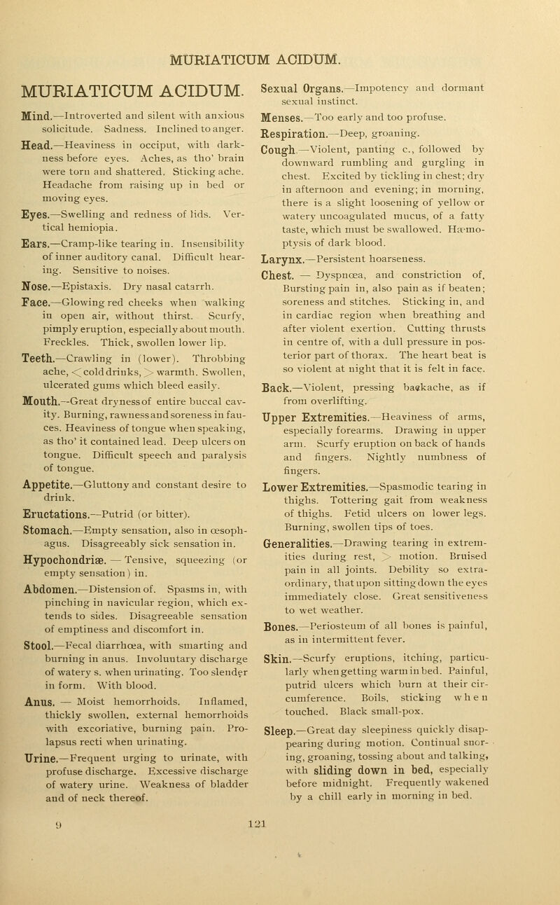 MURIATICUM ACIDUM. Mind.—Introverted and silent with anxious solicitude. Sadness. Inclined to anger. Head.—Heaviness in occiput, with dark- ness before eyes. Aches, as tho' brain were torn and shattered. Sticking ache. Headache from raising up in bed or moving eyes. Eyes.—Swelling and redness of lids. Ver- tical hemiopia. Ears.—Cramp-like tearing in. Insensibility of inner auditory canal. Difficult hear- ing. Sensitive to noises. Nose.—Epistaxis. Dry nasal catarrh. Face.—Glowing red cheeks when walking in open air, without thirst. Scurfy, pimply eruption, especially about mouth. Freckles. Thick, swollen lower lip. Teeth.—Crawling in (lower). Throbbing ache, <^ cold drinks, > warmth. Swollen, ulcerated gums which bleed easily. Mouth.—Great dryness of entire buccal cav- ity. Burning, rawness and soreness in fau- ces. Heaviness of tongue when speaking, as tho' it contained lead. Deep ulcers on tongue. Difficult speech and paralysis of tongue. Appetite.—Gluttony and constant desire to drink. Eructations.—Putrid (or bitter). Stomach.—Empty sensation, also in oesoph- agus. Disagreeably sick sensation in. Hypochondrise.—Tensive, squeezing (or empty sensation) in. Abdomen.—Distension of. Spasms in, with pinching in navicular region, which ex- tends to sides. Disagreeable sensation of emptiness and discomfort in. Stool.—Fecal diarrhoea, with smarting and burning in anus. Involuntary discharge of watery s. when urinating. Too slender in form. With blood. Anus. — Moist hemorrhoids. Inflamed, thickly swollen, external hemorrhoids with excoriative, burning pain. Pro- lapsus recti when urinating. Urine.—Frequent urging to urinate, with profuse discharge. Excessive discharge of watery urine. Weakness of bladder and of neck thereof. Sexual Organs.—Impotency and dormant sexual instinct. Menses.—Too early and too profuse. Respiration.—Deep, groaning. Cough,—violent, panting c, followed by downward rumbling and gurgling in chest. Excited by tickling in chest; dr}^ in afternoon and evening; in morning, there is a slight loosening of yellow or watery uncoagulated mucus, of a fatty taste, which must be swallowed. Haemo- ptysis of dark blood. Larynx.—Persistent hoarseness. Chest. — Dyspnoea, and constriction of, Bursting pain in, also pain as if beaten; soreness and stitches. Sticking in, and in cardiac region when breathing and after violent exertion. Cutting thrusts in centre of, with a dull pressure in pos- terior part of thorax. The heart beat is so violent at night that it is felt in face. Back.—Violent, pressing ba«kache, as if from overlifting. Tipper Extremities.—Heaviness of arms, especially forearms. Drawing in upper arm. Scurfy eruption on back of hands and fingers. Nightly numbness of fingers. Lower Extremities.—Spasmodic tearing in thighs. Tottering gait from weakness of thighs. Fetid ulcers on lower legs. Burning, swollen tips of toes. Generalities.—Drawing tearing in extrem- ities during rest, > motion. Bruised pain in all joints. Debility so extra- ordinary, that upon sitting down the eyes immediately close. Great sensitiveness to wet weather. Bones.—Periosteum of all bones is painful, as in intermittent fever. Skin.—Scurfy eruptions, itching, particu- larly whengetting warminbed. Painful, putrid ulcers which burn at their cir- cumference. Boils, sticking when touched. Black small-pox. Sleep.—Great day sleepiness quickly disap- pearing during motion. Continual snor- ing, groaning, tossing about and talking, with sliding down in bed, especially before midnight. Frequently wakened by a chill early in morning in bed.
