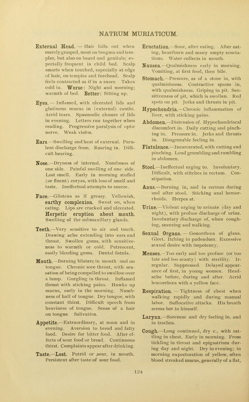 External Head. — Hair falls out when iiierel}'grasped, most on bregma and tem- ples, but also on beard and genitals; es- pecially frequent in child bed. Scalp smarts when touched, especially at edge of hair, on temples and forehead. Scalp feels contracted as if in a snare. Takes cold in. Worse : Night and morning; warmth of bed. Better: Sitting up. Eyes. — Inflamed, with ulcerated lids and glutinous mucus in (external) canthi. Acrid tears. Spasmodic closure of lids in evening. Letters run together when reading. Progressive paralysis of optic nerve. Weak visibn. Ears.—Swelling and heat of external. Puru- lent discharge from. Roaring in. Diffi- cult hearing. Nose.— Dryness of internal. Numbness of one side. Painful swelling of one side. Lost smell. Early in morning stuffed (or fluent) coryza, with loss of smell and taste. Ineffectual attempts to sneeze. Face.—Glistens as if greasy. Yellowish, earthy complexion. Sweat on, when eating. Lips are cracked and ulcerated. Herpetic eruption about mouth. Swelling of the submaxillar}^ glands. Teeth.—Very sensitive to air and touch. Drawing ache extending into ears and throat. Swollen gums, with sensitive- ness to warmth or cold. Putrescent, easily bleeding gums. Dental fistula. Mouth.—Burning blisters in mouth and on tongue. Chronic sore throat, with sen- sation of being compelled to swallow over a lump. Gurgling in throat. Inflamed throat with sticking pains. Hawks up mucus, early in the morning. Numb- ness of half of tongue. Dry tongue, with constant thirst. Difficult speech from heaviness of tongue. Sense of a hair on tongue. Salivation. Appetite.—Extraordinary, at noon and in evening. Aversion to bread and fatty food. Desire for bitter food. After ef- fects of sour food or bread. Continuous thirst. Complaints appear after drinking. Taste.—Lost. Putrid or .sour, in mouth. Persistent after taste of sour food. Eructation.—Sour, after eating. After eat- ing, heartburn and many empty eructa- tions. Water collects in mouth. Nausea,—Qualmishness early in morning. Vomiting, at first food, then bile. Stomach.—Pressure, as of a stone in, with qualmishness. Contractive spasm in, with qualmishness. Griping in pit. Sen- sitiveness of pit, which is swollen. Red spots on pit. Jerks and thrusts in pit. Hypochondria.—Chronic inflammation of liver, with sticking pains. Abdomen.—Distension of. Hypochondriacal discomfort in. Daily cutting and pinch- ing in. Pressure in. Jerks and thrusts in. Disagreeable feeling in. Flatulence.—Incarcerated, with cutting and pinching. Loud grumbling and rumbling in abdomen. Stool.—Ineffectual urging to. Involuntary. Difficult, with stitches in rectum. Con- stipation. Anus.—Burning in, and in rectum during and after stool. Sticking anal hemor- rhoids. Herpes at. Urine.—Violent urging to urinate (day and night), with profuse discharge of urine. Involuntary discharge of, when cough- ing, sneezing and walking. Sexual Org'ans. — Gonorrhoea of glans. Gleet. Itching in pudendum. Excessive sexual desire with impotency. Menses.—Too early and too profuse (or too late and too scanty) with sterility. Ir- regular. Suppressed. Delayed appear- ance of first, in young women. Head- ache before, during and after. Acrid leucorrhoea with a yellow face. Respiration. — Tightness of chest when walking rapidly and during manual labor. Suffocative attacks. His breath seems hot to himself. Larynx.—Soreness and dry feeling in, and in trachea. Cough.—Long continued, dry c, with rat- tling in chest. Early in morning. From tickling in throat and epigastrium dur- ing day and night. Dry in evening; in morning expectoration of yellow, often blood streaked mucus, generally of a flat,
