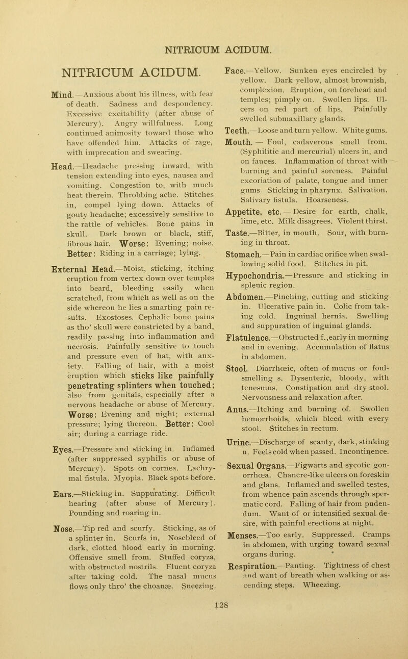 NITRICUM ACIDUM. Mind,—Anxious about his illness, with fear of death. Sadness and despondency. Excessive excitability (after abuse of Mercury). Angry willfulness. Long continued animosity toward those who have offended him. Attacks of rage, with imprecation and swearing. Head.—Headache pressing inward, with tension extending into eyes, nausea and vomiting. Congestion to, with much heat therein. Throbbing ache. Stitches in, compel lying down. Attacks of gouty headache; excessively sensitive to the rattle of vehicles. Bone pains in skull. Dark brown or black, stiff, fibrous hair. Worse: Evening; noise. Better: Riding in a carriage; lying. External Head.—Moist, sticking, itching eruption from vertex down over temples into beard, bleeding easily when scratched, from which as well as on the side whereon he lies a smarting pain re- sults. Exostoses. Cephalic bone pains as tho' skull were constricted by a band, readily passing into inflammation and necrosis. Painfully sensitive to touch and pressure even of hat, with anx- iety. Falling of hair, with a moist eruption which sticks like painfully penetrating splinters when touched; also from genitals, especially after a nervous headache or abuse of Mercury. Worse: Evening and night; external pressure; lying thereon. Better: Cool air; during a carriage ride. Eyes.—Pressure and sticking in. Inflamed (after suppressed syphilis or abuse of Mercury). Spots on cornea. Lachry- mal fistula. Myopia. Black spots before. Ears.—sticking in. Suppurating. Difficult hearing (after abuse of Mercury). Pounding and roaring in. Nose.—Tip red and scurfy. Sticking, as of a splinter in. Scurfs in. Nosebleed of dark, clotted blood early in morning. Offensive smell from. Stufied coryza, with obstructed nostrils. Fluent coryza after taking cold. The nasal mucus flows only thro' the choanse. Sneezing. Face.—Yellow. Sunken eyes encircled by yellow. Dark yellow, almost brownish, complexion. Eruption, on forehead and temples; pimply on. Swollen lips. Ul- cers on red part of lips. Painfully swelled submaxillary glands. Teeth.—Loose and turn yellow. White gums. Mouth, — Foul, cadaverous smell from. (Syphilitic and mercurial) ulcers in, and on fauces. Inflammation of throat with burning and painful soreness. Painful excoriation of palate, tongue and inner gums. Sticking in pharynx. Salivation. Salivary fistula. Hoarseness. Appetite, etc. — Desire for earth, chalk, lime, etc. Milk disagrees. Violent thirst. Taste.—Bitter, in mouth. Sour, with burn- ing in throat. Stomach.—Pain in cardiac orifice when swal- lowing solid food. Stitches in pit. Hypochondria.—Pressure and sticking in splenic region. Abdomen.—Pinching, cutting and sticking in. Ulcerative pain in. Colic from tak- ing cold. Inguinal hernia. Swelling and suppuration of inguinal glands. Flatulence.—Obstructed f.,early in morning and in evening. Accumulation of flatus in abdomen. Stool.—Diarrhoeic, often of mucus or foul- smelling s. Dysenteric, bloody, with tenesmus. Constipation and dry stool. Nervousness and relaxation after. Anus.—Itching and burning of. Swollen hemorrhoids, which bleed with every stool. Stitches in rectum. Urine.—Discharge of scanty, dark, stinking u. Feels cold when passed. Incontinence. Sexual Organs.—Figwarts and sycotic gon- orrhoea. Chancre-like ulcers on foreskin and glans. Inflamed and swelled testes, from whence pain ascends through sper- matic cord. Falling of hair from puden- dum. Want of or intensified sexual de- sire, with painful erections at night. Menses.—Too early. Suppressed. Cramps in abdomen, with urging toward sexual organs during. Respiration.—Panting. Tightness of chest nnd want of breath when walking or as- cending steps. Wheezing.