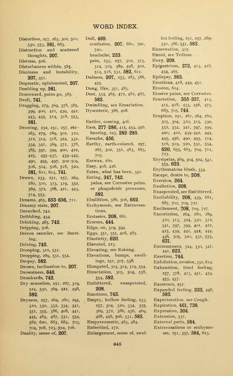 Distortion, 257, 263, 302, 310, 530, 553, 581, 683. Distraction and scattered thoughts, 207. Distress, 506. Disturbances within, 585. Dizziness and instability, 207, 451. Dogmatic, opinionated, 207. Doubling up, 581. Downward, pains go, 385. Draft, 741. Dragging, 279, 369, 378, 385, 399, 400, 421, 439, 442, 443. 445, 514, 518, 553, 581. Drawing, 232, 251, 257, 261- 263, 279, 289, 302, 310, 312, 314, 318, 324, 332, 334. 341, 369. 372, 378, 385, 397, 399, 400, 422, 425. 435-437, 439-445. 490, 493, 497, 502-504, 506, 514, 516, 518, 520, 581, 611, 614, 741. Drawn, 233, 251, 257, 264, 280, 310, 313, 319, 332, 369, 372, 386, 421, 443, 514, 553- Dreams, 465, 653-656, 7ii. Dreamy state, 207. Drenched, 742. Dribbling, 434. Drinking, 465, 742. Dripping, 506. Driven asunder, see Burst- ing. Driving, 742. Drooping, 310, 531. Dropping, 289, 531, 554. Dropsy, 582. Drown, inclination to, 207. Drowsiness, 646. Drunkards, 742. Dry sensation, 251, 267, 319, 324. 330. 369, 422, 498, 582. Dryness, 257, 264, 280, 295, 310. 330,. 332, 334, 341. 351, 355. 386, 408, 441, 445, 485. 487. 531. 554. 582, 620, 683, 684, 703, 704, 708, 723, 724, 726. Duality, sense of, 207. Dull, 469. confusion, 207, 680, 701, 720.. headache, 233. pain, 233, 257, 302, 313, 314. 319. 369. 498, 502, 514. 518, 531, 582, 611. Dulness, 207, 233, 283, 386, 455- Dung, like, 351, 483. Dust, 334, 465, 472, 482, 4S7, 582. Dwindling, see Emaciation. Dysenteric, 386, 408. Earlier, coming, 408. Ears, 277-286, 415. 454. 456. hearing, 223, 282-285. Earache, 456. Earthy, earth-colored, 257, 267, 302, 351, 483, 683, 703. Earwax, 2S0. Easy, 408, 426. Eaten, what has been, 351. Eating, 347, 742. pains, see Corrosive pains, or phagadenic processes, 582. Ebullition, 386, 506, 662. Ecchymosis, see Extravasa- tions. Ecstasies, 208, 681. Eczema, 444. Edge, on, 319, 394. Eggs, 351, 355, 408, 483- Elasticity, 620. Elevated, 223. Elevating, see Raising. Elevations, bumps, swell- ings, 251, 307, 538. Elongated, 303, 314, 319, 554. Emaciation, 303, 504, 538, 554. 582. Embittered, exasperated, 208. Emotions, 743. Empty, hollow feeling, 233, 257, 304, 320, 334, 355, 369, 372, 386, 436, 469, 488, 498, 506, 531, 583. Empyreumatic, 483, 484. Enfeebled, 272. Enlargement, sense of, swol- len feeling, 251, 257, 289. 330, 386, 531, 583. Ennervation, 415. Ennui, see Tedium. Envy, 208. Epigastrium, 372, 4^3, 4i8, 454. 465. Epilepsy, 583. Erections, 418, 449, 451. Erosion, 614. Erosive pains, see Corrosive. Eructation, 355-357, 413, 415, 418, 433, 456, 473, 685, 705, 744. Eruption, 251, 261, 264, 280, 303, 304, 310, 313, 330, 332. 334. 341. 397, 399. 400, 422, 439-442, 444, 445. 456, 490, 493. 514, 516, 519, 520, 531, 554, 620, 655, 683, 704, 711, 723- Erysipelas, 289, 304, 504, 551, 555, 623. Erythematous blush, 334. Escape, desire to, 208. Eversion, 264. Exaltation, 208. Exasperated, see Embittered. Excitability, 208, 439, 681, 687, 702, 709, 721. Excitement, 208, 709, 727. Excoriation, 264, 280, 289, 310. 313. 324, 330, 332, 341, 397, 399, 401, 422, 425, 439, 441, 442, 444, 446. 505, 520, 531, 555, 631. Excrescences, 324, 330, 341, 441, 623. Exertion, 744. Exfoliation, erosion, 332, 614. Exhaustion, tired feeling, 257, 378, 413, 451, 454- 455. 457- Exostoses, 251. Expanded feeling, 233, 498, 583. Expectoration, see Cough. Expiration, 461, 738. Expression, 304. Extension, 531. External parts, 584. Extravasations or ecchymo- ses, 251, 397, 584, 623.