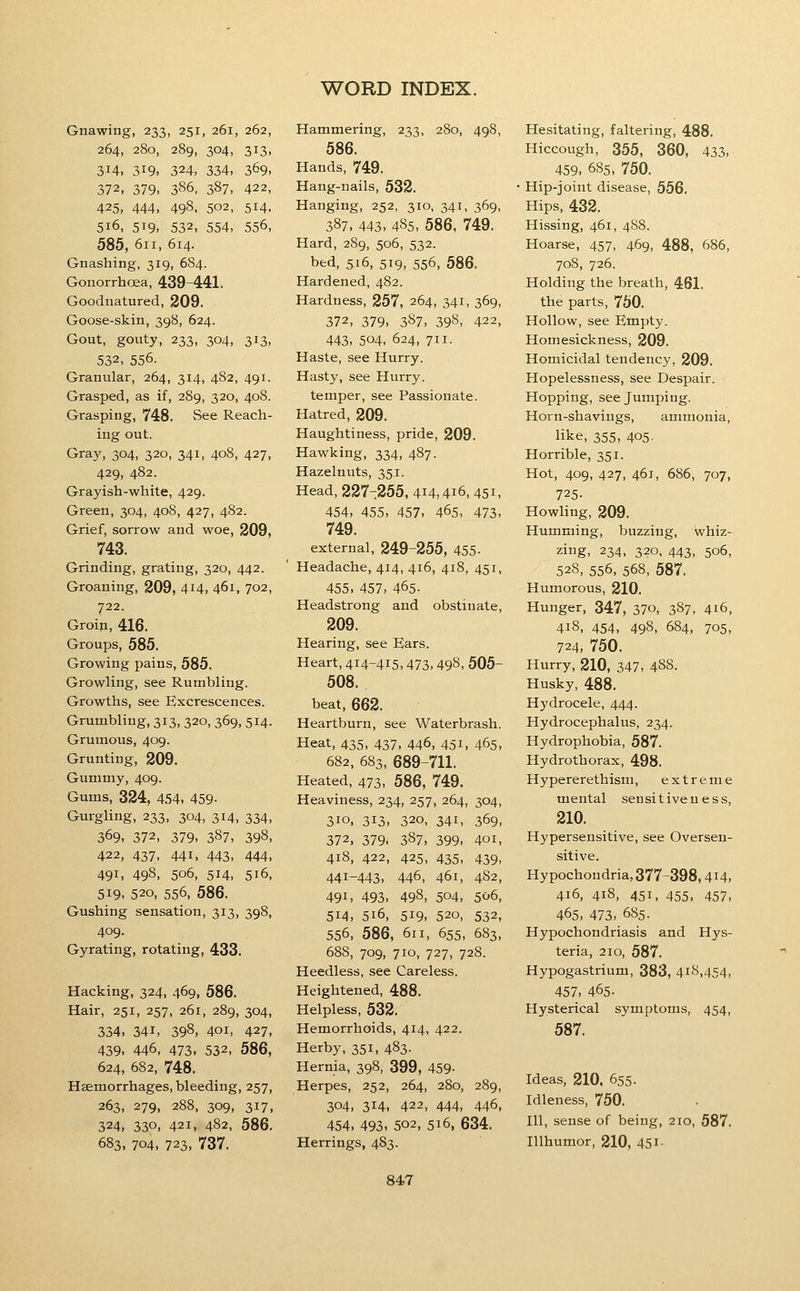 Gnawing, 233, 251, 261, 262, 264, 280, 289, 304, 313, 314, 319, 324, 334, 369, 372, 379- 386, 387, 422, 425, 444, 498, 502, 514, 516, 519, 532, 554, 556, 585, 611, 614. Gnashing, 319, 684. Gonorrhoea, 439-441. Goodnatured, 209. Goose-skin, 398, 624. Gout, gouty, 233, 304, 313, 532, 556. Granular, 264, 314, 482, 491. Grasped, as if, 289, 320, 408. Grasping, 748. See Reach- ing out. Gray, 304, 320, 341, 408, 427, 429, 482. Grayish-white, 429. Green, 304, 408, 427, 482. Grief, sorrow and woe, 209, 743. Grinding, grating, 320, 442. Groaning, 209, 414, 461, 702, 722. Groin, 416. Groups, 585. Growing pains, 585. Growling, see Rumbling. Growths, see Excrescences. Grumbling, 313, 320, 369, 514. Grumous, 409. Grunting, 209. Gummy, 409. Gums, 324, 4.54, 459- Gurgling, 233, 304, 314, 334, 369, 372, 379, 387, 398, 422, 437, 441, 443, 444, 491. 498, 506, 514, 516, 519, 520, 556, 586. Gushing sensation, 313, 398, 409. Gyrating, rotating, 433. Hacking, 324, 469, 586. Hair, 251, 257, 261, 289, 304, 334, 341, 398, 401, 427, 439, 446, 473, 532, 586, 624, 682, 748. Haemorrhages, bleeding, 257, 263, 279, 288, 309, 317, 324, 330, 421, 482, 586. 683, 704, 723, 737. Hammering, 233, 280, 498, 586. Hands, 749. Hang-nails, 532. Hanging, 252, 310, 341, 369, 387, 443, 485, 586, 749. Hard, 289, 506, 532. bed, 516, 519-556, 586. Hardened, 482. Hardness, 257, 264, 341, 369, 372, 379, 387, 398, 422, 443, 504, 624, 711. Haste, see Hurry. Hasty, see Hurry. temper, see Passionate. Hatred, 209. Haughtiness, pride, 209. Hawking, 334, 487. Hazelnuts, 351. Head, 227-255, 414,416, 451, 454, 455, 457, 465, 473, 749. external, 249-255, 455- Headache, 414, 416, 418, 451, 455, 457, 465- Headstrong and obstinate, 209. Hearing, see Ears. Heart, 414-415,473, 498, 505- 508. beat, 662. Heartburn, see Waterbrash. Heat, 435, 437, 446, 451, 465, 682, 683, 689-711. Heated, 473, 586, 749. Heaviness, 234, 257, 264, 304, 310, 313, 320, 341, 369, 372, 379. 387, 399, 401, 418, 422, 425, 435, 439, 441-443, 446, 461, 482, 491, 493- 498, 504, 506, 514, 516, 519, 520, 532, 556, 586, 611, 655, 683, 688, 709, 710, 727, 728. Heedless, see Careless. Heightened, 488. Helpless, 532. Hemorrhoids, 414, 422. Herby, 351, 483. Hernia, 398, 399, 459- Herpes, 252, 264, 280, 289, 304, 314, 422, 444, 446, 454, 493, 502, 516, 634. Herrings, 483. Hesitating, faltering, 488. Hiccough, 355, 360, 433, 459, 685, 750. Hip-joint disease, 556. Hips, 432. Hissing, 461, 488. Hoarse, 457, 469, 488, 686, 708, 726. Holding the breath, 461. the parts, 750. Hollow, see Empty. Homesickness, 209. Homicidal tendency, 209. Hopelessness, see Despair. Hopping, see Jumping. Horn-shavings, ammonia, like, 355, 405. Horrible, 351. Hot, 409, 427, 461, 686, 707, 725- Howling, 209. Humming, buzzing, whiz- zing, 234, 320, 443, 506, 528, 556, 568, 587. Humorous, 210. Hunger, 347, 37o, 387- 4i6, 418, 454, 498, 684, 705, 724, 750. Hurry, 210, 347- 488. Husky, 488. Hydrocele, 444. Hydrocephalus, 234. Hydrophobia, 587. Hydrothorax, 498. Hypererethism, extreme mental seusitiveuess, 210. Hypersensitive, see Oversen- sitive. Hypochondria, 377-398,414, 416, 418, 451, 455, 457, 465, 473, 685. Hypochondriasis and Hys- teria, 210, 587. Hypogastrium, 383, 418,454, 457, 465- Hysterical symptoms, 454, 587. Ideas, 210, 655. Idleness, 750. Ill, sense of being, 210, 587. Illhumor, 210, 451-
