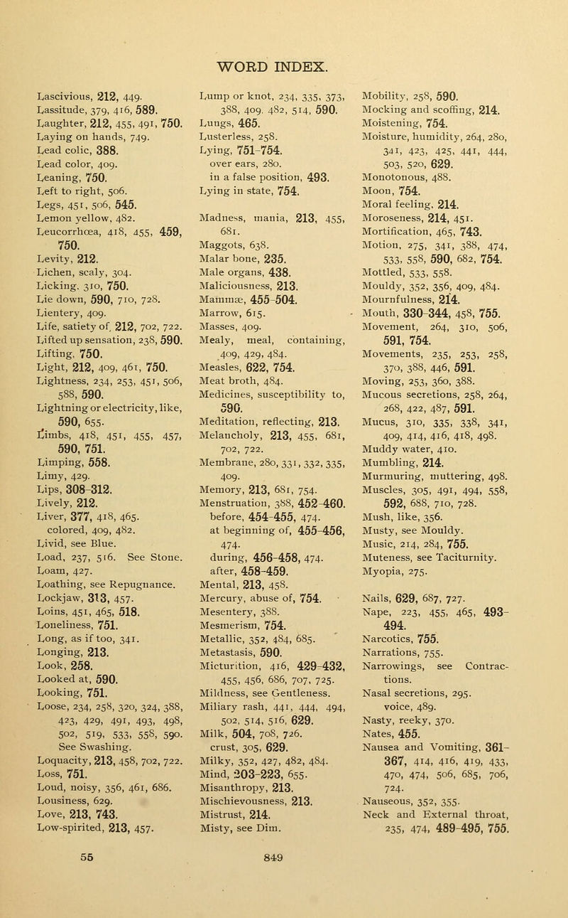 Lascivious, 212, 449- Lassitude, 379, 416, 589. Laughter, 212, 455. 49i. 750. Laying on hands, 749. Lead colic, 388. Lead color, 409. Leaning, 750. Left to right, 506. Legs, 451, 506, 545. Lemon yellow, 482. Leucorrhoea, 418, 455, 459, 750. Levity, 212. Lichen, scaly, 304. Licking. 310, 750. Lie down, 590, 710, 728. Lientery, 409. Life, satiety of 212, 702, 722. Lifted up sensation, 238, 590. Lifting, 750. Light, 212, 409, 46T, 750. Lightness, 234, 253, 451, 506, 588, 590. Lightning or electricity, like, 590, 655. I^imbs, 418, 451, 455, 457, 590, 751. Limping, 558. Limy, 429. Lips, 308-312. Lively, 212. Liver, 377, 418, 465- colored, 409, 482. Livid, see Blue. Load, 237, 516. See Stone. Loam, 427. Loathing, see Repugnance. Lockjaw, 313, 457- Loins, 451, 465, 518. Loneliness, 751. Long, as if too, 341. Longing, 213. Look, 258. Looked at, 590. Looking, 751. Loose, 234, 258, 320, 324, 388, 423, 429. 491. 493, 498, 502, 519, 533, 55S, 590. See Swashing. Loquacity, 213, 458, 702, 722. Loss, 751. Loud, noisy, 356, 461, 686. Lousiness, 629. Love, 213, 743. Low-spirited, 213, 457- Lump or knot, 234, 335, 373, 388, 409. 482, 514, 590. Lungs, 465. Lusterless, 258. Lying, 751-754. over ears, 280. in a false position, 493. Lying in state, 754. Madness, mania, 213, 455, 681. Maggots, 638. Malar bone, 235. Male organs, 438. Maliciousness, 213. Mammae, 455-504. Marrow, 615. Masses, 409. Mealy, meal, containing, 409, 429, 484. Measles, 622, 754. Meat broth, 484. Medicines, susceptibility to, 590. Meditation, reflecting, 213. Melancholy, 213, 455, 681, 702, 722. Membrane, 280, 331, 332, 335, 409. Memory, 213, 68r, 754. Menstruation, 388, 452-460. before, 454-455, 474- at beginning of, 455-456, 474- during, 456-458, 474- after, 458-459. Mental, 213, 458. Mercury, abuse of, 754. Mesentery, 388. Mesmerism, 754. Metallic, 352, 484, 685. Metastasis, 590. Micturition, 416, 429-432, 455, 456, 686, 707, 725. Mildness, see Gentleness. Miliary rash, 441, 444, 494, 502, 514, 516, 629. Milk, 504, 708, 726. crust, 305, 629. Milky, 352, 427, 482, 484. Mind, 203-223, 655. Misanthropy, 213. Mischievousness, 213. Mistrust, 214. Misty, see Dim. Mobility, 258, 590. Mocking and scoffing, 214. Moistening, 754. Moisture, humidity, 264, 280, 341, 423, 425, 441, 444, 503, 520, 629. Monotonous, 488. Moon, 754. Moral feeling. 214. Moroseness, 214, 451. Mortification, 465, 743. Motion, 275, 341, 388, 474, 533, 558, 590, 682, 754. Mottled, 533, 558. Mouldy, 352, 356, 409, 484. Mournfulness, 214. Mouth, 330-344, 458, 755. Movement, 264, 310, 506, 591, 754. Movements, 235, 253, 258, 370, 388, 446, 591. Moving, 253, 360, 388. Mucous secretions, 258, 264, 268, 422, 487, 591. Mucus, 310, 335, 338, 341, 409, 414, 416, 418, 498. Muddy water, 410. Mumbling, 214. Murmuring, muttering, 498. Muscles, 305, 491, 494, 558, 592, 688, 710, 728. Mush, like, 356. Musty, see Mouldy. Music, 214, 284, 755. Muteness, see Taciturnity. Myopia, 275. Nails, 629, 687, 727. Nape, 223, 455, 465, 493- 494. Narcotics, 755. Narrations, 755. Narrowings, see Contrac- tions. Nasal secretions, 295. voice, 489. Nasty, reeky, 370. Nates, 455. Nausea and Vomiting, 361- 367, 414, 416, 419, 433, 470, 474, 506, 685, 706, 724. Nauseous, 352, 355. Neck and External throat, 235, 474, 489-495, 755.