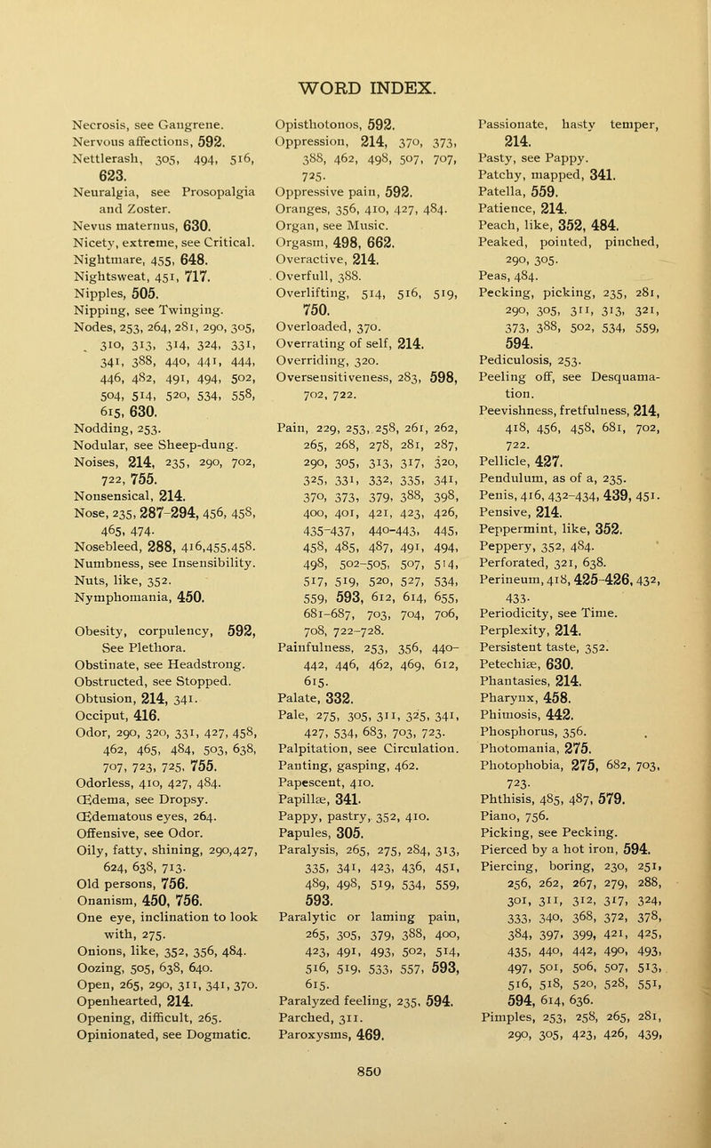 Necrosis, see Gangrene. Nervous affections, 592. Nettlerash, 305, 494, 516, 623. Neuralgia, see Prosopalgia and Zoster. Nevus maternus, 630. Nicety, extreme, see Critical. Nightmare, 455, 648. Nightsweat, 451, 717. Nipples, 505. Nipping, see Twinging. Nodes, 253, 264, 281, 290, 305, . 310, 313, 314, 324, 331. 341, 388, 440, 441, 444, 446, 482, 491, 494, 502, 504, 514, 520, 534, 558, 615, 630. Nodding, 253. Nodular, see Sheep-dung. Noises, 214, 235, 290, 702, 722, 755. Nonsensical, 214. Nose, 235,287-294, 456, 458, 465. 474- Nosebleed, 288, 416,455,458. Numbness, see Insensibility. Nuts, like, 352. Nymphomania, 450. Obesity, corpulency, 592, See Plethora. Obstinate, see Headstrong. Obstructed, see Stopped. Obtusion, 214, 34i- Occiput, 416. Odor, 290, 320, 331, 427, 458, 462, 465, 484, 503, 638, 707, 723. 725- 755. Odorless, 410, 427, 484. Ojdema, see Dropsy. OSdematous eyes, 264. Offensive, see Odor. Oily, fatty, shining, 290,427, 624, 638, 713. Old persons, 756. Onanism, 450, 756. One eye, inclination to look with, 275. Onions, like, 352, 356, 484. Oozing, 505, 638, 640. Open, 265, 290, 311, 341, 370. Openhearted, 214. Opening, difficult, 265. Opinionated, see Dogmatic. Opisthotonos, 592. Oppression, 214, 37o, 373. 388, 462, 498, 507, 707, 725- Oppressive pain, 592. Oranges, 356, 410, 427, 484. Organ, see Music. Orgasm, 498, 662. Overactive, 214. Overfull, 3S8. Overlifting, 514, 516, 519, 750. Overloaded, 370. Overrating of self, 214. Overriding, 320. Oversensitiveness, 283, 598, 702, 722. Pain, 229, 253, 258, 261, 262, 265, 268, 278, 281, 287, 290, 305, 313. 317, 320, 325, 331. 332, 335. 341, 370, 373, 379. 388, 398, 400, 401, 421, 423, 426, 435-437. 440-443. 445. 458, 485, 487, 491, 494, 498, 502-505, 507, 514, 517, 519. 520, 527, 534. 559. 593, 612, 614, 655, 681-687, 703, 704, 706, 708, 722-728. Painfulness, 253, 356, 440- 442, 446, 462, 469, 612, 615. Palate, 332. Pale, 275, 305, 311, 325, 341, 427, 534, 683, 703, 723. Palpitation, see Circulation. Panting, gasping, 462. Papescent, 410. Papillse, 341. Pappy, pastry, 352, 410. Papules, 305. Paralysis, 265, 275, 284, 313, 335, 341, 423. 436, 451, 489. 498. 519. 534. 559, 593. Paralytic or laming pain, 265, 305, 379. 388, 400, 423, 491, 493, 502, 514, 516, 519. 533, 557, 593, 615. Paralyzed feeling, 235, 594. Parched, 311. Paroxysms, 469. Passionate, hasty temper, 214. Pasty, see Pappy. Patchy, mapped, 341. Patella, 559. Patience, 214. Peach, like, 352, 484. Peaked, pointed, pinched, 290, 305- Peas, 484. Pecking, picking, 235, 281, 290. 305, 3. 313. 321, 373. 388, 502, 534, 559, 594. Pediculosis, 253. Peeling oflF, see Desquama- tion. Peevishness, fretfulness, 214, 418, 456, 458, 681, 702, 722. Pellicle, 427. Pendulum, as of a, 235. Penis, 416, 432-434, 439, 451- Pensive, 214. Peppermint, like, 352. Peppery, 352, 484. Perforated, 321, 638. Perineum, 418, 425-426, 432, 433- Periodicity, see Time. Perplexity, 214. Persistent taste, 352. Petechiee, 630. Phantasies, 214. Pharynx, 458. Phimosis, 442. Phosphorus, 356. Photomania, 275. Photophobia, 275, 682, 703, 723- Phthisis, 485, 487, 579. Piano, 756. Picking, see Pecking. Pierced by a hot iron, 594. Piercing, boring, 230, 251, 256, 262, 267, 279, 288, 301, 311, 312, 317, 324, 333, 340, 368, 372, 378, 384, 397. 399, 421, 425, 435, 440, 442, 490, 493, 497, 501, 506, 507. 513, 516, 518, 520, 528, 551, 594, 614, 636. Pimples, 253, 258, 265, 281, 290, 305, 423, 426, 439,