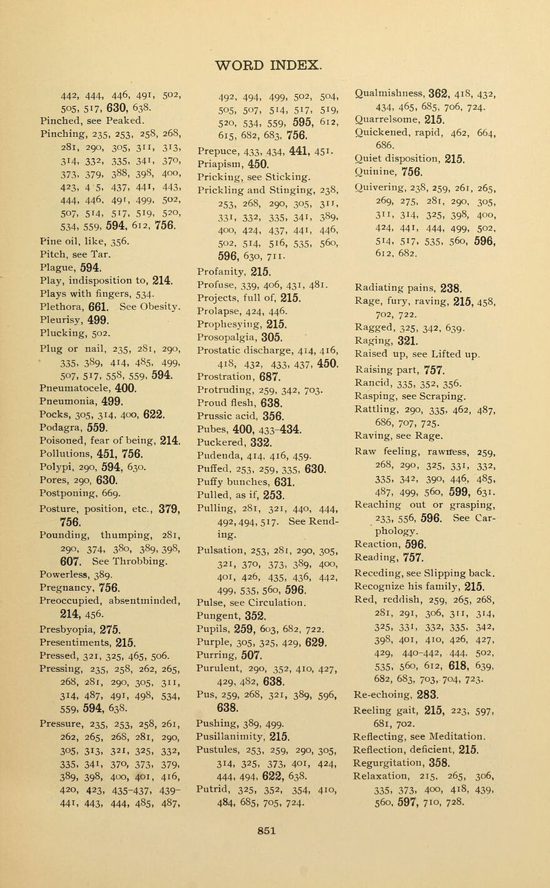 442, 444, 446, 491, 502, 505, 517, 630, 638. Pinched, see Peaked. Pinching, 235, 253, 258, 268, 281, 290, 305, 311, 313, 314, 332, 335, 341, 370, 373. 379. 388, 398. 400, 423, 45, 437, 441, 443, 444, 446. 49r, 499, 502, 507, 514, 517, 519, 520, 534, 559, 594. 612, 756. Pine oil, like, 356. Pitch, see Tar. Plague, 594. Play, indisposition to, 214. Plays with fingers, 534. Plethora, 661. See Obesity. Pleurisy, 499. Plucking, 502. Plug or nail, 235, 281, 290, 335, 389, 414, 485. 499, 507, 517, 558, 559, 594. Pneumatocele, 400. Pneumonia, 499. Pocks, 305, 314, 400, 622. Podagra, 559, Poisoned, fear of being, 214. Pollulions, 451, 756. Polypi, 290, 594, 630. Pores, 290, 630. Postponing, 669. Posture, position, etc., 379, 756. Pounding, thumping, 281, 290, 374, 380, 389,398, 607. See Throbbing. Powerless, 389. Pregnancy, 756. Preoccupied, absentminded, 214, 456. Presbyopia, 275. Presentiments, 215. Pressed, 321, 325, 465, 506. Pressing, 235, 258, 262, 265, 268, 281, 290, 305, 311, 314, 487, 491, 498, 534, 559, 594, 638. Pressure, 235, 253, 258, 261, 262, 265, 268, 281, 290, 305, 313, 321, 325, 332, 335. 341, 370, 373, 379, 389, 398, 400, 401, 416, 420, 423, 435-437, 439- 441, 443, 444, 485, 487, 492, 494, 499, 502, 504, 505, 507, 514, 517, 519. 520, 534, 559, 595, 612, 615, 682, 683, 756. Prepuce, 433, .434, 441, 451- Priapism, 450. Pricking, see Sticking. Prickling and Stinging, 238, 253, 268, 290, 305, 311, 331, 332, 335, 341, 389. 400, 424, 437, 441, 446, 502, 514, 516, 535, 560, 596, 630, 711. Profanity, 215. Profuse, 339, 406, 431, 481. Projects, full of, 215. Prolapse, 424, 446. Prophesying, 215. Prosopalgia, 305. Prostatic discharge, 414, 416, 418, 432, 433, 437, 450. Prostration, 687. Protruding, 259, 342, 703. Proud flesh, 638. Prussic acid, 356. Pubes, 400, 433-434. Puckered, 332. Pudenda, 414, 416, 459. Puffed, 253, 259, 335, 630. Puffy bunches, 631. Pulled, as if, 253. Pulling, 281, 321, 440, 444, 492, 494,517. See Rend- ing. Pulsation, 253, 281, 290, 305, 321, 370, 373, 389, 400, 401, 426, 435, 436, 442, 499, 535, 560, 596. Pulse, see Circulation. Pungent, 352. Pupils, 259, 603, 682, 722. Purple, 305, 325, 429, 629. Purring, 507. Purulent, 290, 352, 410, 427, 429, 482, 638. Pus, 259, 268, 321, 389, 596, 638. Pushing, 389, 499. Pusillanimity, 215. Pustules, 253, 259, 290, 305, 314. 325, 373, 401, 424, 444, 494, 622, 638. Putrid, 325, 352, 354, 410, 484, 685, 705, 724. Qualmishness, 362, 418, 432, 434, 465, 685, 706, 724. Quarrelsome, 215. Quickened, rapid, 462, 664, 686. Quiet disposition, 215. Quinine, 756. Quivering, 238, 259, 261, 265, 269, 275, 281, 290, 305, 311, 314, 325, 398, 400, 424, 441, 444, 499, 502, 514, 517. 535, 560, 596, 612, 682. Radiating pains, 238. Rage, fury, raving, 215, 458, 702, 722. Ragged, 325, 342, 639. Raging, 321. Raised up, see Lifted up. Raising part, 757. Rancid, 335, 352, 356. Rasping, see Scraping. Rattling, 290, 335, 462, 487, 686, 707, 725. Raving, see Rage. Raw feeling, rawtfess, 259, 268, 290, 325, 331, 332, 335, 342, 390, 446, 485. 487, 499, 560, 599, 631. Reaching out or grasping, 233, 556, 596. See Car- phology. Reaction, 596. Reading, 757. Receding, see Slipping back. Recognize his family, 215. Red, reddish, 259, 265, 268, 281, 291, 306, 311, 314, 325. 331, 332, 335. 342, 398, 401, 410, 426, 427, 429, 440-442, 444- 502, 535, 560, 612, 618, 639, 682, 683, 703, 704, 723. Re-echoing, 283. Reeling gait, 215, 223, 597, 681, 702. Reflecting, see Meditation. Reflection, deficient, 215. Regurgitation, 358. Relaxation, 215, 265, 306, 335, 373, 400, 418, 439, 560, 597, 710, 728.