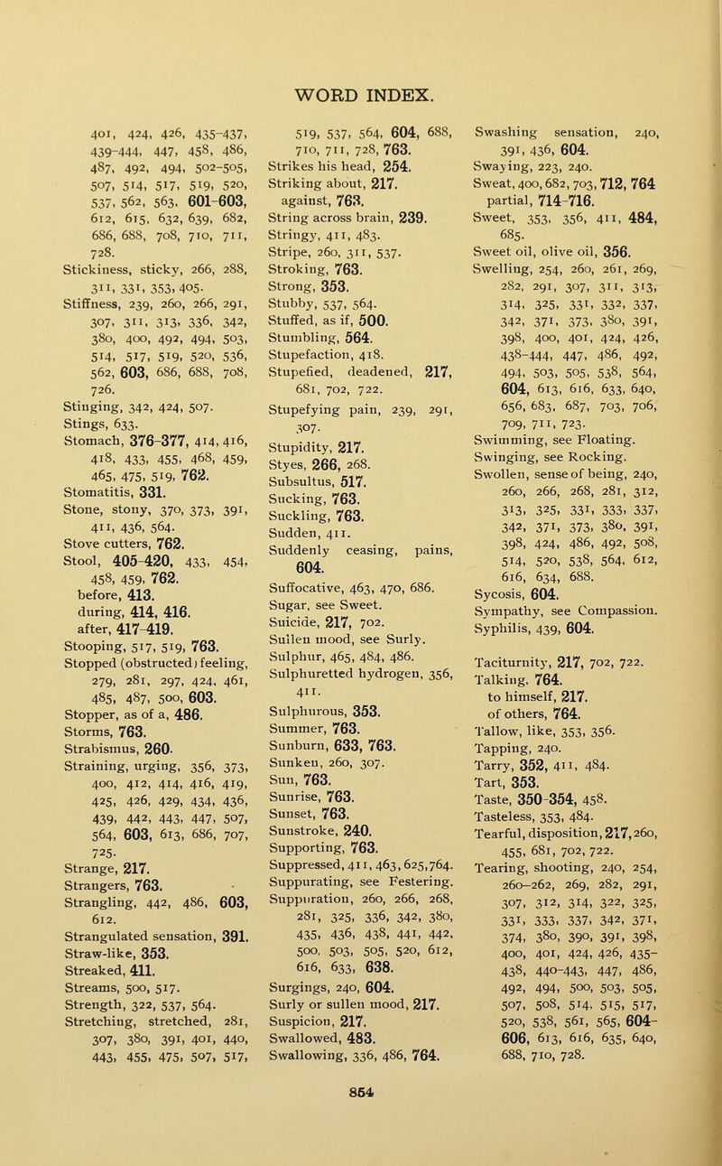 401, 424, 426, 435-437, 439-444, 447, 458, 486, 487, 492, 494, 502-505, 507, 514. 517, 519. 520, 537, 562. 563. 601-603, 612, 615, 632, 639, 682, 686, 688, 708, 710, 71 r, 728. Stickiness, sticky, 266, 288, 311, 331, 353,405- Stiffness, 239, 260, 266, 291, 307, 311, 313, 336, 342, 380, 400, 492, 494, 503, 514, 517, 519, 520, 536, 562, 603, 686, 688, 708, 726. Stinging, 342, 424, 507. Stings, 633. Stomach, 376-377, 4i4, 416, 418. 433, 455, 468, 459, 465, 475, 519, 762. Stomatitis, 331. Stone, stony, 370, 373, 391, 411, 436, 564. Stove cutters, 762. Stool, 405-420, 433, 454, 458, 459, 762. before, 413. during, 414, 416. after, 417-419. Stooping, 517, 519, 763. Stopped (obstructed)feeling, 279, 281, 297, 424, 461, 485, 487, 500, 603. Stopper, as of a, 486. Storms, 763. Strabismus, 260- Straining, urging, 356, 373, 400, 412, 414, 416, 419, 425, 426, 429, 434, 436, 439, 442, 443, 447, 507, 564, 603, 613, 686, 707, 725- Strange, 217. Strangers, 763. Strangling, 442, 486, 603, 612. Strangulated sensation, 391. Straw-like, 353. Streaked, 411. Streams, 500, 517. Strength, 322, 537, 564. Stretching, stretched, 281, 307, 380, 391, 401, 440, 443, 455, 475, 507, 5i7, 519, 537, 564, 604, 688, 710, 711, 728,763. Strikes his head, 254. Striking about, 217. against, 763. String across brain, 239. Stringy, 411, 483. Stripe, 260, 311, 537. Stroking, 763. Strong, 353. Stubby, 537, 564. Stuffed, as if, 500. Stumbling, 564. Stupefaction, 418. Stupefied, deadened, 217, 681, 702, 722. Stupefying pain, 239, 291, 307- Stupidity, 217. Styes, 266, 268. Subsultus, 517. Sucking, 763. Suckling, 763. Sudden, 411. Suddenly ceasing, pains, 604. Suffocative, 463, 470, 686. Sugar, see Sweet. Suicide, 217, 702. Sullen mood, see Surly. Sulphur, 465, 484, 486. Sulphuretted hydrogen, 356, 411. Sulphurous, 353. Summer, 763. Sunburn, 633, 763. Sunken, 260, 307. Sun, 763. Sunrise, 763. Sunset, 763. Sunstroke, 240. Supporting, 763. Suppressed, 411, 463,625,764. Suppurating, see Festering. Suppuration, 260, 266, 268, 281, 325, 336, 342, 380, 435, 436, 438, 441, 442, 500, 503, 505, 520, 612, 616, 633, 638. Surgings, 240, 604. Surly or sullen mood, 217. Suspicion, 217. Swallowed, 483. Swallowing, 336, 486, 764. Swashing sensation, 240, 391, 436, 604. Swaying, 223, 240. Sweat, 400,682, 703, 712, 764 partial, 714-716. Sweet, 353, 356, 411, 484, 685. Sweet oil, olive oil, 356. Swelling, 254, 260, 261, 269, 282, 291, 307, 311, 313, 314, 325, 331, 332, 337. 342, 371, 373, 380, 391, 398, 400, 401, 424, 426, 438-444, 447, 486, 492, 494, 503, 505, 538, 564, 604, 613, 616, 633, 640, 656, 683, 687, 703, 706, 709, 711, 723. Swimming, see Floating. Swinging, see Rocking. Swollen, sense of being, 240, 260, 266, 268, 281, 312, 313, 325, 331, 333, 337, 342, 371, 373, 380. 391, 398, 424, 486, 492, 508, 514, 520, 538, 564, 612, 616, 634, 688. Sycosis, 604. Sympathy, see Compassion. Syphilis, 439, 604. Taciturnity, 217, 702, 722. Talking, 764. to himself, 217. of others, 764. Tallow, like, 353, 356. Tapping, 240. Tarry, 352, 411, 484- Tart, 353. Taste, 350-354, 458. Tasteless, 353, 484. Tearful, disposition, 217,260, 455, 681, 702, 722. Tearing, shooting, 240, 254, 260-262, 269, 282, 291, 307, 312, 314, 322, 325, 331, 333, 337, 342, 371, 374, 380, 390. 391, 398, 400, 401, 424, 426, 435- 438, 440-443, 447, 486, 492, 494, 500, 503, 505, 507, 508, 514. 515, 517, 520, 538, 561, 565, 604- 606, 613, 616, 635, 640, 688, 710, 728. 864