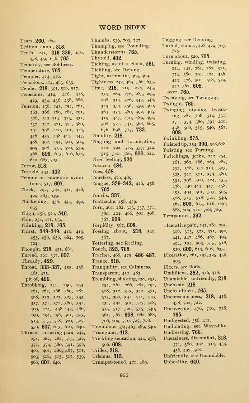 Tears, 260, 269. Tedium, ennui, 218. Teeth, 241, 316-329, 416, 458, 459. 656, 765. Temerity, see Boldness. Temperature, 765. Temples, 414, 416. Tenacious, 414, 483, 639. Tender, 218, 39i, 5o8, 5i7- Tenesmus, 414, 416, 418, 429, 434, 436, 438, 686. Tension, 238, 241, 254, 261, 262, 266, 269, 282, 291, 308, 312-314, 323. 331, 337, 342, 371, 374, 380, 391, 398, 400, 401, 424, 426, 435, 438-444, 447, 486, 492, 494, 500, 503, 505, 508, 515, 520, 539, 566, 606, 613, 616, 634, 640, 683, 703. Terror, 218. Testicle, 433, 442. Tetanic or cataleptic symp- toms, 517, 607. Thick, 292, 342, 411, 428, 429, 483, 639. Thickening, 436. 444, 492, 635- Thigh, 458, 520, 546. Thin, 254, 411, 639. Thinking, 218, 765. Thirst, 348-349. 416, 419, 455, 458, 656, 684, 705, 724. Thought, 218, 451, 681. Thread, 261, 337, 607. Thready, 429. Throat, 333-337, 455, 458, 465, 475- pit of, 466. Throbbing, 241, 250, 254, 261, 262, 266, 269, 282, 308, 313, 323, 325, 333, 337, 371, 372, 380, 391, 400, 424, 438-442, 486, 490, 494, 496, 501, 503, 513, 515, 518, 520, 527, 550, 607, 613, 616, 640. Thrusts, thrusting pain, 242, 254, 262, 282, 313, 322, 37^, 374, 380, 391, 398, 400, 401, 486, 487, 501, 503, 508, 515, 517, 539, 566, 607, 640. Thumbs, 539, 709, 727. Thumping, see Pounding. Thunderstorms, 765. Thyroid, 492. Ticking, as of a clock, 261. Tickling, see Itching. Tight, asthmatic, 463, 469. Tightness, 242, 463, 566, 635. Time, 218, 219, 224, 243, 254, 269, 276, 285, 293, 298, 314, 326, 342, 348, 349, 354, 356, 359, 360, 364, 374, 380, 392, 403, 419, 447, 470, 489, 494, 508, 521, 541, 568, 665, 676, 698, 717, 733. Timidity, 218. Tingling and formication, 242, 292, 312, 337, 342, 515, 540, 566, 600, 624. Tired feeling, 520. Tobacco, 484. Toes, 458. Toneless, 470, 489. Tongue, 339-342, 416, 458, 765. Tonsils, 337. Toothache, 458, 459. Torn, 261, 282, 313, 337, 371, 380, 424, 486, 501, 508, 567, 608. Torpidity, 567, 608. Tossing about, 218, 540, 567. Tottering, see Reeling. Touch, 323, 765. Trachea, 466, 475, 486-487. Trance, 218. Tranquility, see Calmness. Transparent, 412, 483. Trembling, shaking,23S, 253, 254, 261, 266, 282, 292, 308, 312, 313, 342, 371, 373, 390. 391, 414, 419- 434, 492, 501, 507, 508, 515, 517, 520, 535, 540, 561, 567, 608, 682, 688, 706, 709, 710, 727, 728. Tremulous, 374, 463, 489, 540. Triangular, 412. Trickling sensation, 424, 438, 506, 608. Trifles, 218. Trismus, 313. Trumpet-toned, 470, 489. Tugging, see Rending. Turbid, cloudy, 428, 429, 707, 725- Turn about, 540, 765. Turning, winding, twisting, 224, 242, 261, 282, 371, 374, 380, 391, 424, 436, 443, 476, 501, 508, 519, 540, 567, 608. over, 765. Tweaking, see Twinging. Twilight, 765. Twinging, nipping, tweak- ing, 282, 308, 314, 331, 371, 374, 380, 391, 400, 438, 508, 515, 540, 567, 608. Twinkling, 275. Twisted up, 254, 390,508,608. Twisting, see Turning. Twitchings, jerks, 242, 254, 261, 262, 266, 269, 282, 292, 308, 312-314, 323, 325, 342, 371, 374, 380, 391, 398, 400, 424, 435, 438, 440-444, 447, 458, 493, 494, 501, 503, 505, 508, 515, 518, 520, 540, 567, 609, 613, 616, 640, 688, 709, 710, 728, 729. Tympanites, 392. Ulcerative pain, 242, 261, 291, 308, 313, 323, 371, 392, 441, 447, 486, 487, 493, 494, 501, 503, 515, 518, 520, 609, 613, 616, 635. Ulceration, 261, 292, 325, 436, 503- Ulcers, see Boils. Umbilicus, 382, 416, 418. Unamiable, unfriendly, 218. Unchaste, 218. Uncleanliness, 765. Unconsciousness, 218, 418, 458, 702, 722. Uncovering, 476, 710, 728, 765. Undigested, 356, 412. Undulating, see Wave-like. Undressing, 766. Uneasiness, discomfort, 218, 371, 380, 392, 414, 454, 456, 497, 508. Unfriendly, see Unamiable. Unhealthy, 640.