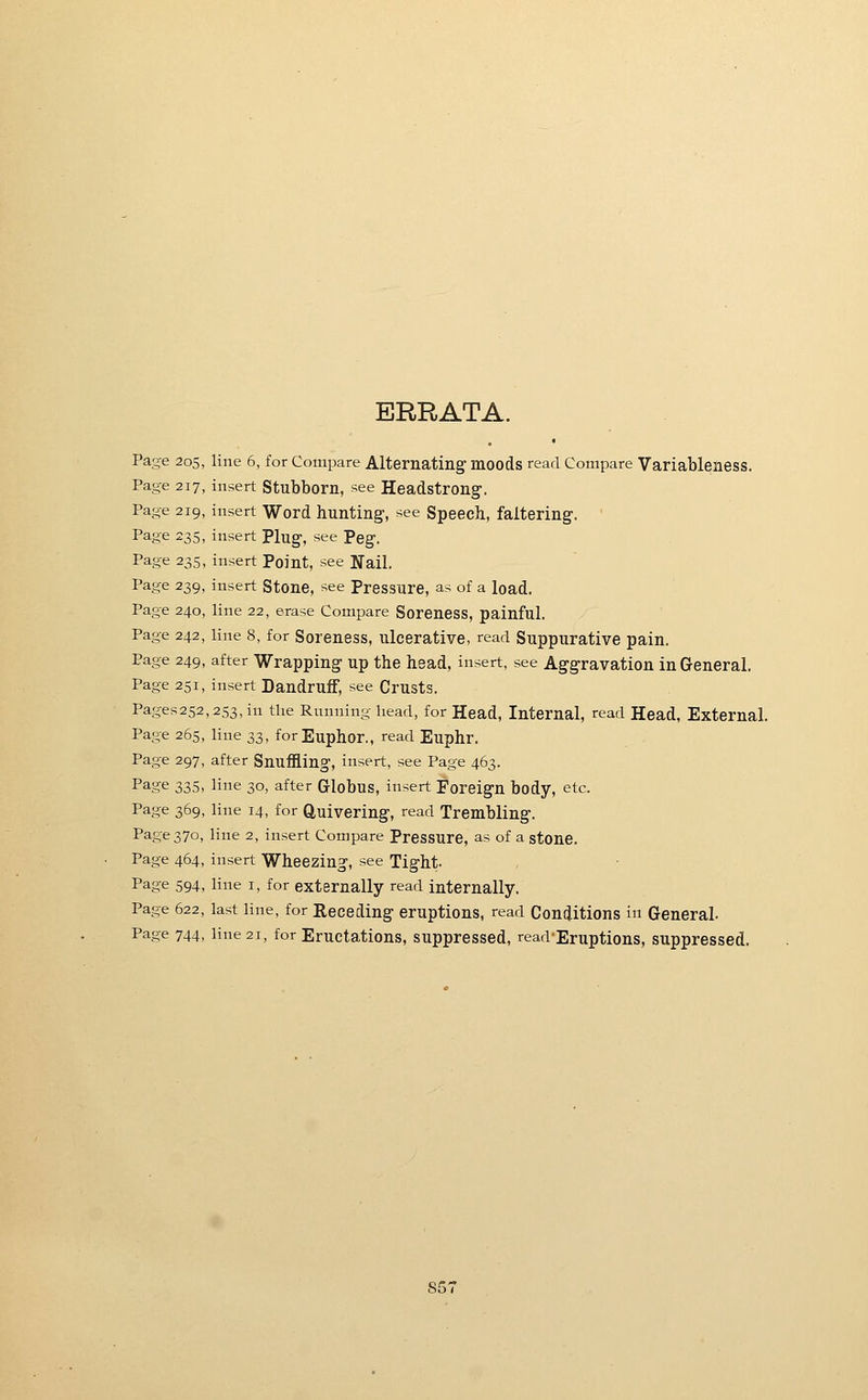 ERRATA. Page 205, line 6, for Compare Alternating- moods read Compare Variableness. Page 217, insert Stubborn, see Headstrong. Page 219, insert Word hunting, see Speech, faltering. ' Page 235, insert Plug, see Peg. Page 235, insert Point, see Nail. Page 239, insert Stone, see Pressure, as of a load. Page 240, line 22, erase Compare Soreness, painful. Page 242, line 8, for Soreness, ulcerative, read Suppurative pain. Page 249, after Wrapping up the head, insert, see Aggravation in General. Page 251, insert Dandruff, see Crusts. Pages252,253,in the Running head, for Head, Internal, read Head, External. Page 265, line 33, forEuphor., read Euphr. Page 297, after Snuffling, insert, see Page 463. Page 335, line 30, after Globus, insert Foreign body, etc. Page 369, line 14, for Quivering, read Trembling. Page 370, line 2, insert Compare Pressure, as of a stone. Page 464, insert Wheezing, see Tight- Page 594, line i, for externally read internally. Page 622, last line, for Receding eruptions, read Conditions in General. Page 744, line 21, for Eructations, suppressed, read-Eruptions, suppressed. S51
