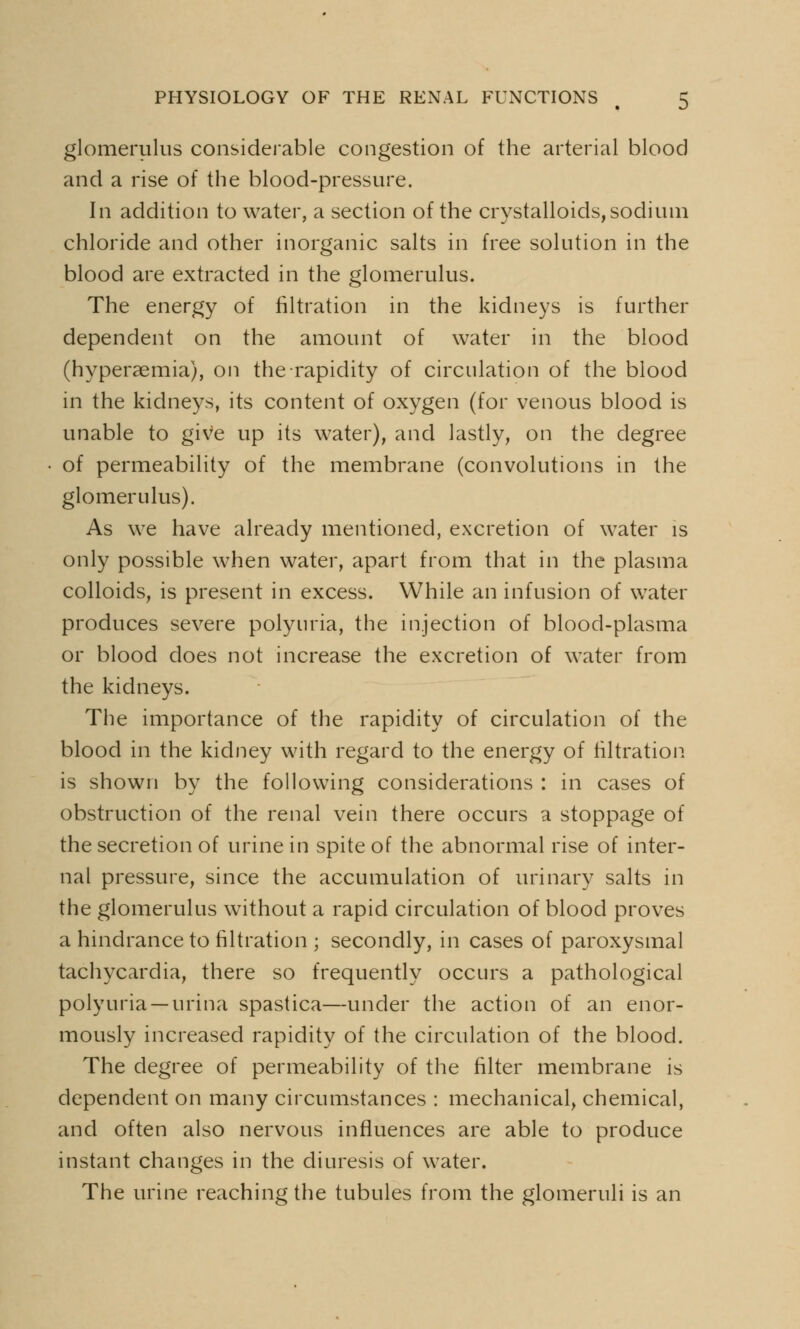 glomerulus considerable congestion of the arterial blood and a rise of the blood-pressure. In addition to water, a section of the crystalloids, sodium chloride and other inorganic salts in free solution in the blood are extracted in the glomerulus. The energy of filtration in the kidneys is further dependent on the amount of water in the blood (hyperaemia), on the rapidity of circulation of the blood in the kidneys, its content of oxygen (for venous blood is unable to give up its water), and lastly, on the degree of permeability of the membrane (convolutions in the glomerulus). As we have already mentioned, excretion of water is only possible when water, apart from that in the plasma colloids, is present in excess. While an infusion of water produces severe polyuria, the injection of blood-plasma or blood does not increase the excretion of water from the kidneys. The importance of the rapidity of circulation of the blood in the kidney with regard to the energy of filtration is shown by the following considerations : in cases of obstruction of the renal vein there occurs a stoppage of the secretion of urine in spite of the abnormal rise of inter- nal pressure, since the accumulation of urinary salts in the glomerulus without a rapid circulation of blood proves a hindrance to filtration ; secondly, in cases of paroxysmal tachycardia, there so frequently occurs a pathological polyuria —urina spastica—under the action of an enor- mously increased rapidity of the circulation of the blood. The degree of permeability of the filter membrane is dependent on many circumstances : mechanical, chemical, and often also nervous influences are able to produce instant changes in the diuresis of water. The urine reaching the tubules from the glomeruli is an