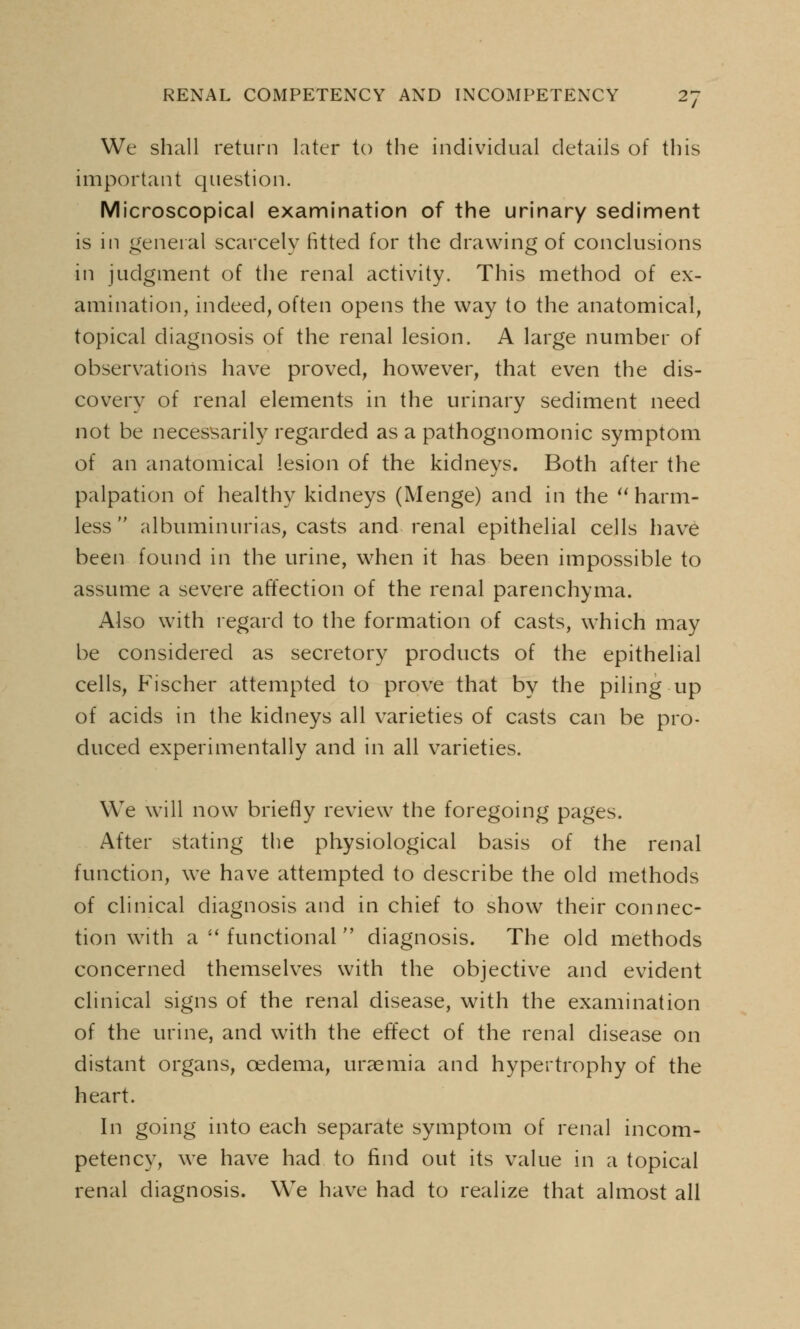 We shall return later to the individual details of this important question. Microscopical examination of the urinary sediment is in general scarcely fitted for the drawing of conclusions in judgment of the renal activity. This method of ex- amination, indeed, often opens the way to the anatomical, topical diagnosis of the renal lesion. A large number of observations have proved, however, that even the dis- covery of renal elements in the urinary sediment need not be necessarily regarded as a pathognomonic symptom of an anatomical lesion of the kidneys. Both after the palpation of healthy kidneys (Menge) and in the harm- less albuminurias, casts and renal epithelial cells have been found in the urine, when it has been impossible to assume a severe affection of the renal parenchyma. Also with regard to the formation of casts, which may be considered as secretory products of the epithelial cells, Fischer attempted to prove that by the piling up of acids in the kidneys all varieties of casts can be pro- duced experimentally and in all varieties. We will now briefly review the foregoing pages. After stating the physiological basis of the renal function, we have attempted to describe the old methods of clinical diagnosis and in chief to show their connec- tion with a  functional  diagnosis. The old methods concerned themselves with the objective and evident clinical signs of the renal disease, with the examination of the urine, and with the effect of the renal disease on distant organs, cedema, uraemia and hypertrophy of the heart. In going into each separate symptom of renal incom- petency, we have had to find out its value in a topical renal diagnosis. We have had to realize that almost all