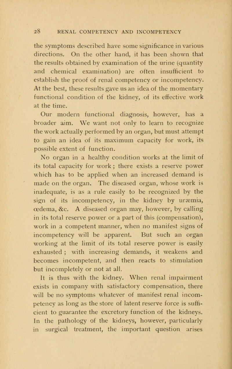 the symptoms described have some significance in various directions. On the other hand, it has been shown that the results obtained by examination of the urine (quantity and chemical examination) are often insufficient to establish the proof of renal competency or incompetency. At the best, these results gave us an idea of the momentary functional condition of the kidney, of its effective work at the time. Our modern functional diagnosis, however, has a broader aim. We want not only to learn to recognize the work actually performed by an organ, but must attempt to gain an idea of its maximum capacity for work, its possible extent of function. No organ in a healthy condition works at the limit of its total capacity for work ; there exists a reserve power which has to be applied when an increased demand is made on the organ. The diseased organ, whose work is inadequate, is as a rule easily to be recognized by the sign of its incompetency, in the kidney by uraemia, oedema, &c. A diseased organ may, however, by calling in its total reserve power or a part of this (compensation), work in a competent manner, when no manifest signs of incompetency will be apparent. But such an organ working at the limit of its total reserve power is easily exhausted ; with increasing demands, it weakens and becomes incompetent, and then reacts to stimulation but incompletely or not at all. It is thus with the kidney. When renal impairment exists in company with satisfactory compensation, there will be no symptoms whatever of manifest renal incom- petency as long as the store of latent reserve force is suffi- cient to guarantee the excretory function of the kidneys. In the pathology of the kidneys, however, particularly in surgical treatment, the important question arises