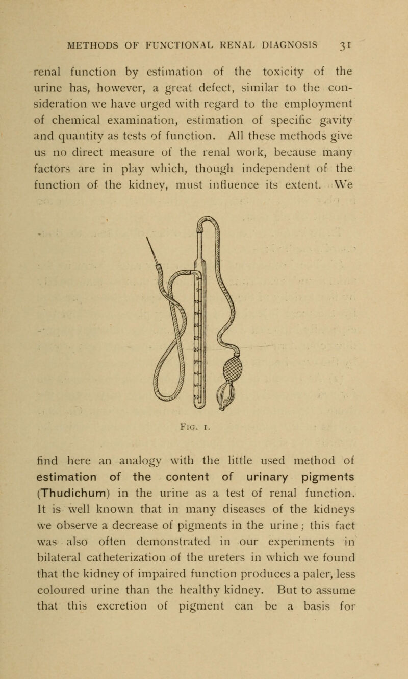 renal function by estimation of the toxicity of the urine has, however, a great defect, similar to the con- sideration we have urged with regard to the employment of chemical examination, estimation of specific gavity and quantity as tests of function. All these methods give us no direct measure of the renal work, because many factors are in play which, though independent of the function of the kidney, must influence its extent. We Fig. i. find here an analogy with the little used method of estimation of the content of urinary pigments (Thudichum) in the urine as a test of renal function. It is well known that in many diseases of the kidneys we observe a decrease of pigments in the urine; this fact was also often demonstrated in our experiments in bilateral catheterization of the ureters in which we found that the kidney of impaired function produces a paler, less coloured urine than the healthy kidney. But to assume that this excretion of pigment can be a basis for