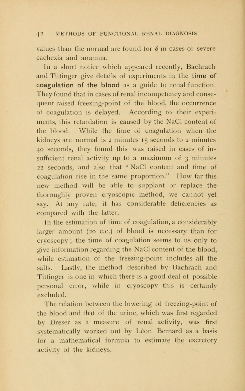 values than the normal are found for & in cases of severe cachexia and anaemia. In a short notice which appeared recently, Bachrach and Tittinger give details of experiments in the time of coagulation of the blood as a guide to renal function. They found that in cases of renal incompetency and conse- quent raised freezing-point of the blood, the occurrence of coagulation is delayed. According to their experi- ments, this retardation is caused by the NaCl content of the blood. While the time of coagulation when the kidneys are normal is 2 minutes 15 seconds to 2 minutes 40 seconds, they found this was raised in cases of in- sufficient renal activity up to a maximum of 3 minutes 22 seconds, and also that  NaCl content and time of coagulation rise in the same proportion. How far this new method will be able to supplant or replace the thoroughly proven cryoscopic method, we cannot yet sav. At any rate, it has considerable deficiencies as compared with the latter. In the estimation of time of coagulation, a considerably larger amount (20 c.c.) of blood is necessary than for cryoscopy ; the time of coagulation seems to us only to give information regarding the NaCl content of the blood, while estimation of the freezing-point includes all the salts. Lastly, the method described by Bachrach and Tittinger is one in which there is a good deal of possible personal error, while in cryoscopy this is certainly excluded. The relation between the lowering of freezing-point of the blood and that of the urine, which was first regarded by Dreser as a measure of renal activity, was first systematically worked out by Leon Bernard as a basis for a mathematical formula to estimate the excretory activity of the kidneys.