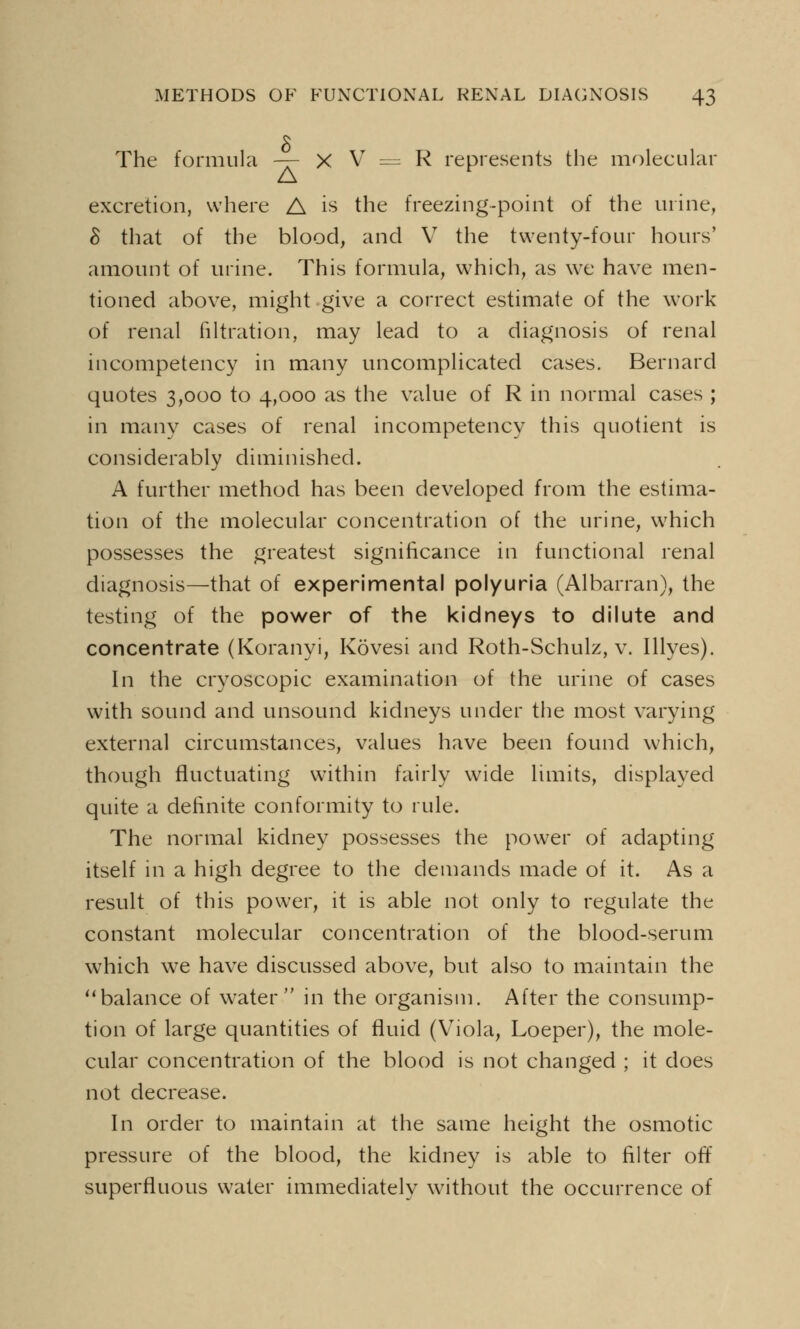 The formula -—- X V = R represents the molecular excretion, where A is the freezing-point of the urine, 8 that of the blood, and V the twenty-four hours' amount of urine. This formula, which, as we have men- tioned above, might give a correct estimate of the work of renal filtration, may lead to a diagnosis of renal incompetency in many uncomplicated cases. Bernard quotes 3,000 to 4,000 as the value of R in normal cases ; in many cases of renal incompetency this quotient is considerably diminished. A further method has been developed from the estima- tion of the molecular concentration of the urine, which possesses the greatest significance in functional renal diagnosis—that of experimental polyuria (Albarran), the testing of the power of the kidneys to dilute and concentrate (Koranyi, Kovesi and Roth-Schulz, v. Illyes). In the cryoscopic examination of the urine of cases with sound and unsound kidneys under the most varying external circumstances, values have been found which, though fluctuating within fairly wide limits, displayed quite a definite conformity to rule. The normal kidney possesses the power of adapting itself in a high degree to the demands made of it. As a result of this power, it is able not only to regulate the constant molecular concentration of the blood-serum which we have discussed above, but also to maintain the balance of water in the organism. After the consump- tion of large quantities of fluid (Viola, Loeper), the mole- cular concentration of the blood is not changed ; it does not decrease. In order to maintain at the same height the osmotic pressure of the blood, the kidney is able to filter off superfluous water immediately without the occurrence of