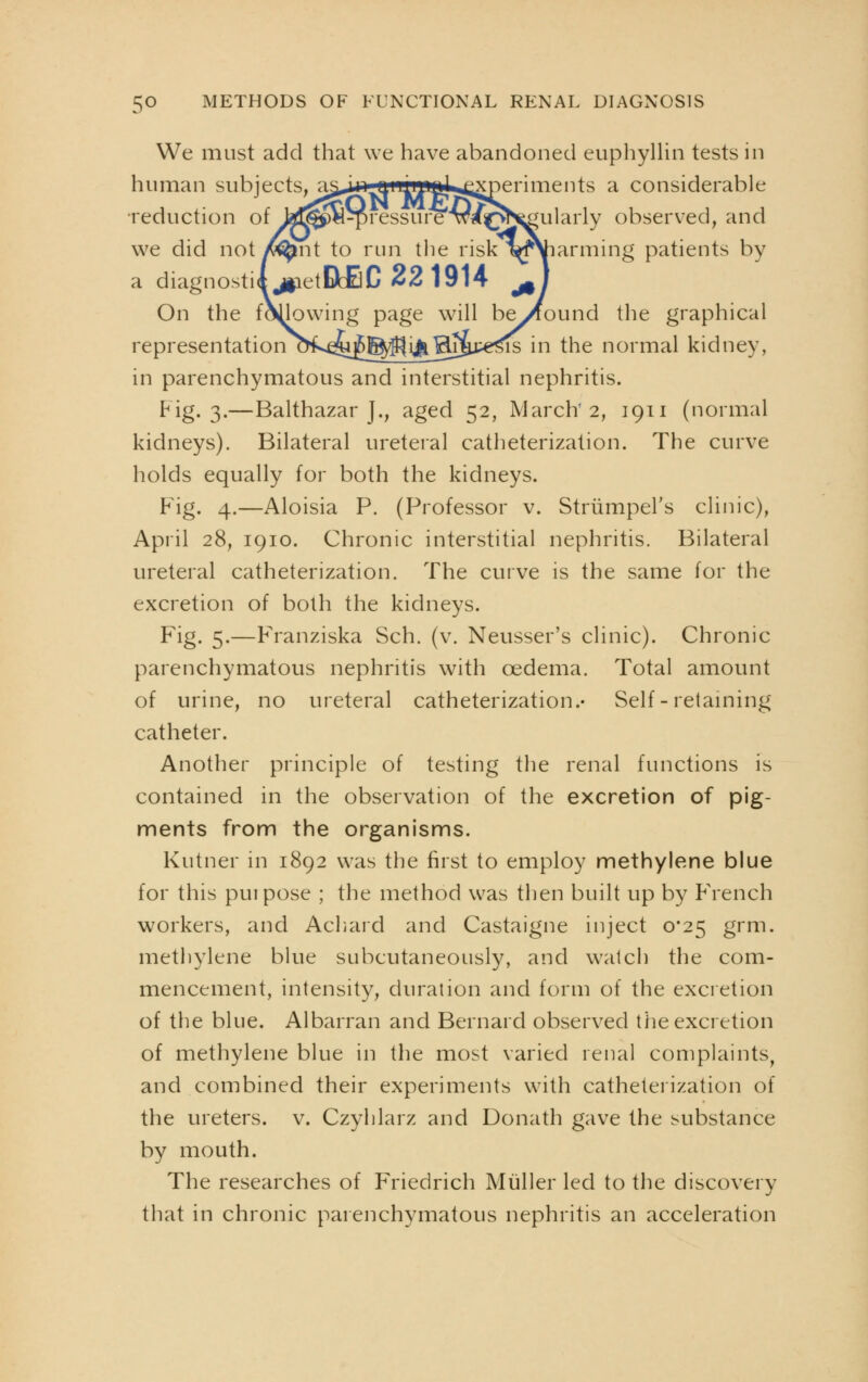 We must add that we have abandoned euphyllin tests in human subjects, as^iiLiiiiuml experiments a considerable reduction of fcd^P«^pressure4v/^vr^ularly observed, and we did not y^nt to run the risk l^f\iarming patients by a diagnostic jiietBbfiC 221914 jA On the following page will be^ound the graphical representation o^^u^^^ij^Er^e^is in the normal kidney, in parenchymatous and interstitial nephritis. Fig. 3.—Balthazar J., aged 52, March'2, 1911 (normal kidneys). Bilateral ureteral catheterization. The curve holds equally for both the kidneys. Fig. 4.—Aloisia P. (Professor v. Striimpel's clinic), April 28, 1910. Chronic interstitial nephritis. Bilateral ureteral catheterization. The curve is the same for the excretion of both the kidneys. Fig. 5.—FYanziska Sch. (v. Neusser's clinic). Chronic parenchymatous nephritis with oedema. Total amount of urine, no ureteral catheterization.- Self - retaining catheter. Another principle of testing the renal functions is contained in the observation of the excretion of pig- ments from the organisms. Kutner in 1892 was the first to employ methylene blue for this puipose ; the method was then built up by FVench workers, and Achaid and Castaigne inject 0*25 grm. methylene blue subcutaneously, and watch the com- mencement, intensity, duration and form of the excretion of the blue. Albarran and Bernard observed the excretion of methylene blue in the most varied renal complaints, and combined their experiments with catheterization of the ureters, v. Czyhlarz and Donath gave the substance by mouth. The researches of Friedrich Muller led to the discovery that in chronic parenchymatous nephritis an acceleration