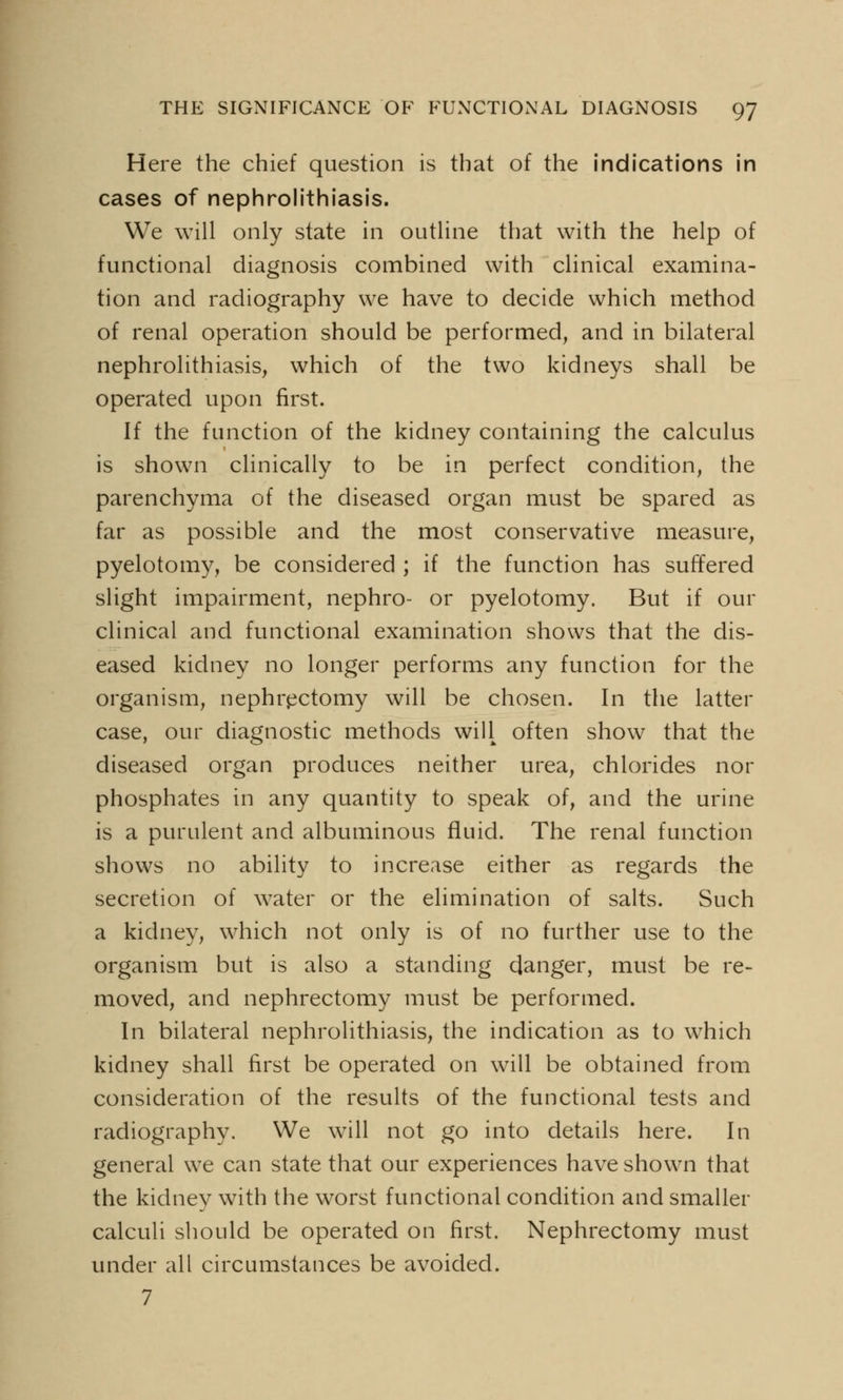 Here the chief question is that of the indications in cases of nephrolithiasis. We will only state in outline that with the help of functional diagnosis combined with clinical examina- tion and radiography we have to decide which method of renal operation should be performed, and in bilateral nephrolithiasis, which of the two kidneys shall be operated upon first. If the function of the kidney containing the calculus is shown clinically to be in perfect condition, the parenchyma of the diseased organ must be spared as far as possible and the most conservative measure, pyelotomy, be considered ; if the function has suffered slight impairment, nephro- or pyelotomy. But if our clinical and functional examination shows that the dis- eased kidney no longer performs any function for the organism, nephrectomy will be chosen. In the latter case, our diagnostic methods will often show that the diseased organ produces neither urea, chlorides nor phosphates in any quantity to speak of, and the urine is a purulent and albuminous fluid. The renal function shows no ability to increase either as regards the secretion of water or the elimination of salts. Such a kidney, which not only is of no further use to the organism but is also a standing danger, must be re- moved, and nephrectomy must be performed. In bilateral nephrolithiasis, the indication as to wThich kidney shall first be operated on will be obtained from consideration of the results of the functional tests and radiography. We will not go into details here. In general we can state that our experiences have shown that the kidney with the worst functional condition and smaller calculi should be operated on first. Nephrectomy must under all circumstances be avoided. 7