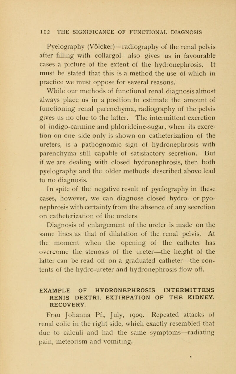 Pyelography (Volcker)— radiography of the renal pelvis after filling with collargol—also gives us in favourable cases a picture of the extent of the hydronephrosis. It must be stated that this is a method the use of which in practice we must oppose for several reasons. While our methods of functional renal diagnosis almost always place us in a position to estimate the amount of functioning renal parenchyma, radiography of the pelvis gives us no clue to the latter. The intermittent excretion of indigo-carmine and phloridcine-sugar, when its excre- tion on one side only is shown on catheterization of the ureters, is a pathognomic sign of hydronephrosis with parenchyma still capable of satisfactory secretion. But if we are dealing with closed hydronephrosis, then both pyelography and the older methods described above lead to no diagnosis. In spite of the negative result of pyelography in these cases, however, we can diagnose closed hydro- or pyo- nephrosis with certainty from the absence of any secretion on catheterization of the ureters. Diagnosis of enlargement of the ureter is made on the same lines as that of dilatation of the renal pelvis. At the moment when the opening of the catheter has overcome the stenosis of the ureter—the height of the latter can be read off on a graduated catheter—the con- tents of the hydro-ureter and hydronephrosis flow off. EXAMPLE OF HYDRONEPHROSIS INTERMITTENS RENIS DEXTRI, EXTIRPATION OF THE KIDNEY. RECOVERY. Frau Johanna Pf., July, 1909. Repeated attacks of renal colic in the right side, which exactly resembled that due to calculi and had the same symptoms—radiating pain, meteorism and vomiting.