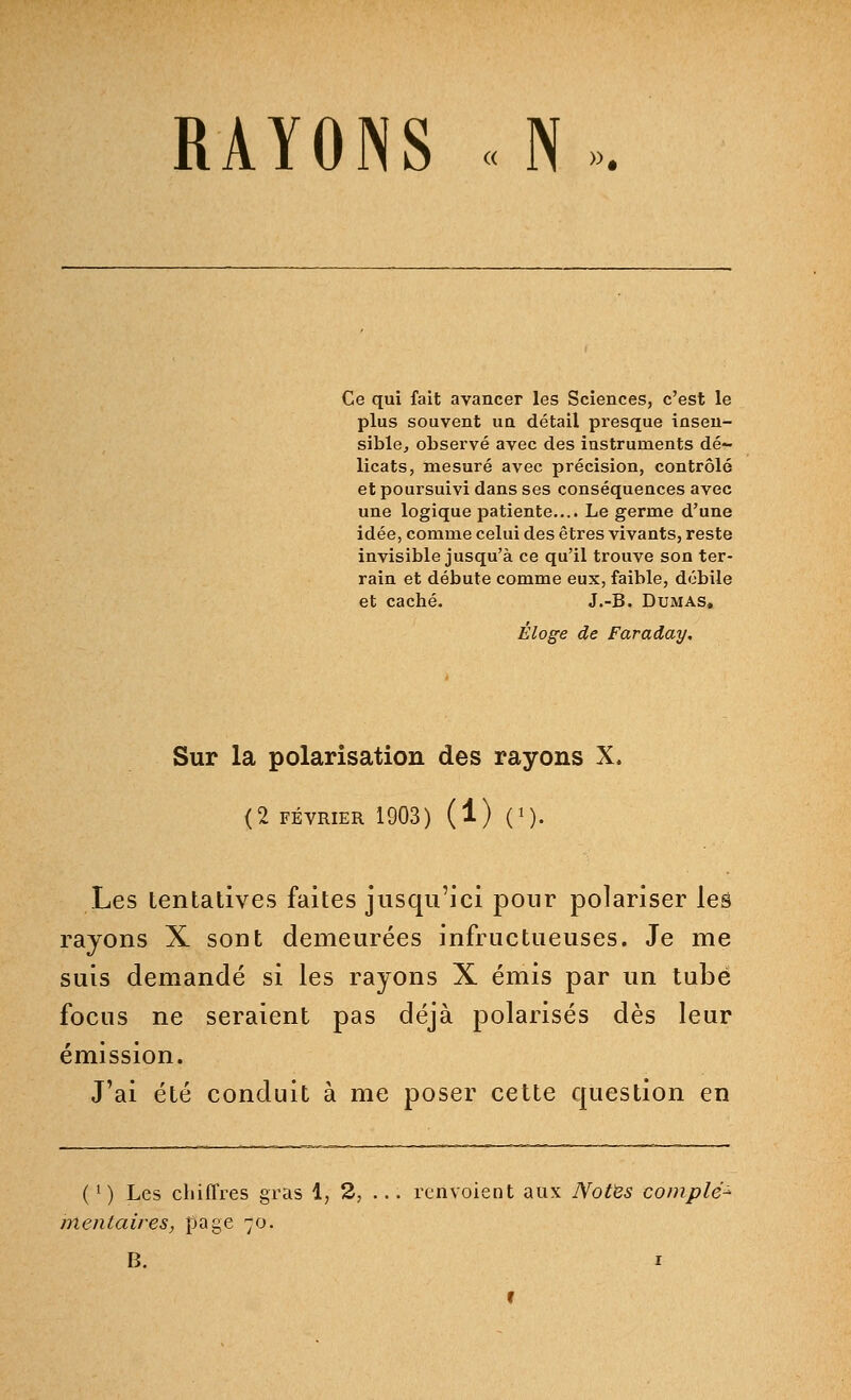 Ce qui fait avancer les Sciences, c'est le plus souvent un détail presque insen- sible, observé avec des instruments dé- licats, mesuré avec précision, contrôlé et poursuivi dans ses conséquences avec une logique patiente.... Le germe d'une idée, comme celui des êtres vivants, reste invisible jusqu'à ce qu'il trouve son ter- rain et débute comme eux, faible, débile et caché. J.-B. Dumas. Éloge de Faraday. Sur la polarisation des rayons X. (2 FÉVRIER 1903) (1) (*). Les tentatives faites jusqu'ici pour polariser les rayons X sont demeurées infructueuses. Je me suis demandé si les rayons X émis par un tube focus ne seraient pas déjà polarisés dès leur émission. J'ai été conduit à me poser cette question en (l) Les chiffres gras 1, 2, ... renvoient aux Notes complé- mentaires, page 70. B. 1 r