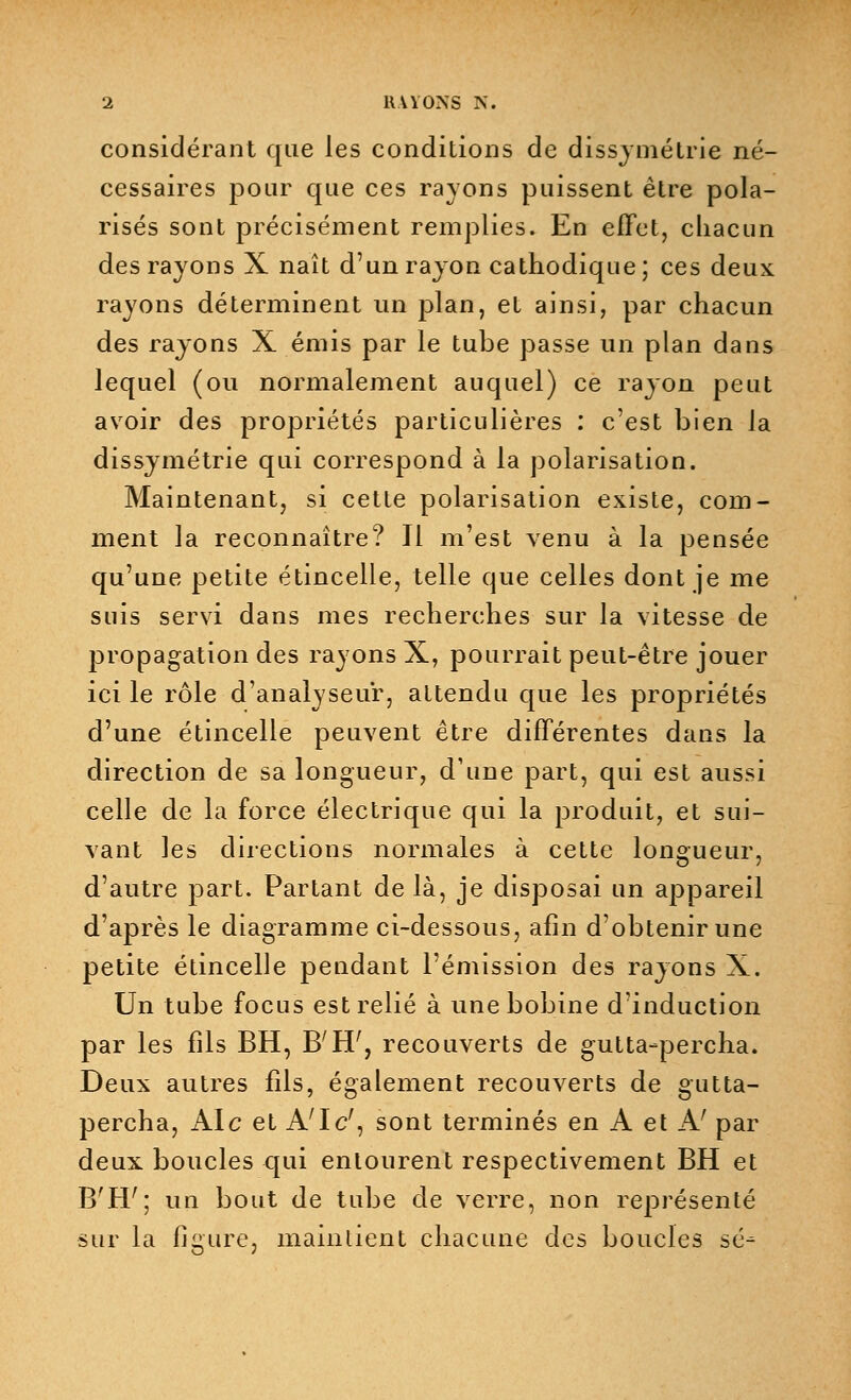 considérant que les conditions de dissymétrie né- cessaires pour que ces rayons puissent être pola- risés sont précisément remplies. En effet, chacun des rayons X naît d'un rayon cathodique ; ces deux rayons déterminent un plan, et ainsi, par chacun des rayons X émis par le tube passe un plan dans lequel (ou normalement auquel) ce rayon peut avoir des propriétés particulières : c'est bien la dissymétrie qui correspond à la polarisation. Maintenant, si cette polarisation existe, com- ment la reconnaître? Il m'est venu à la pensée qu'une petite étincelle, telle que celles dont je me suis servi dans mes recherches sur la vitesse de propagation des rayons X, pourrait peut-être jouer ici le rôle d'analyseur, attendu que les propriétés d'une étincelle peuvent être différentes dans la direction de sa longueur, d'une part, qui est aussi celle de la force électrique qui la produit, et sui- vant les directions normales à cette longueur, d'autre part. Partant de là, je disposai un appareil d'après le diagramme ci-dessous, afin d'obtenir une petite étincelle pendant l'émission des rayons X. Un tube focus est relié à une bobine d'induction par les fils BH, B'H;, recouverts de gutta-percha. Deux autres fils, également recouverts de gutta- percha, Aie et A'Ic', sont terminés en A et Af par deux boucles qui entourent respectivement BH et B'H7; un bout de tube de verre, non représenté sur la figure, maintient chacune des boucles se-