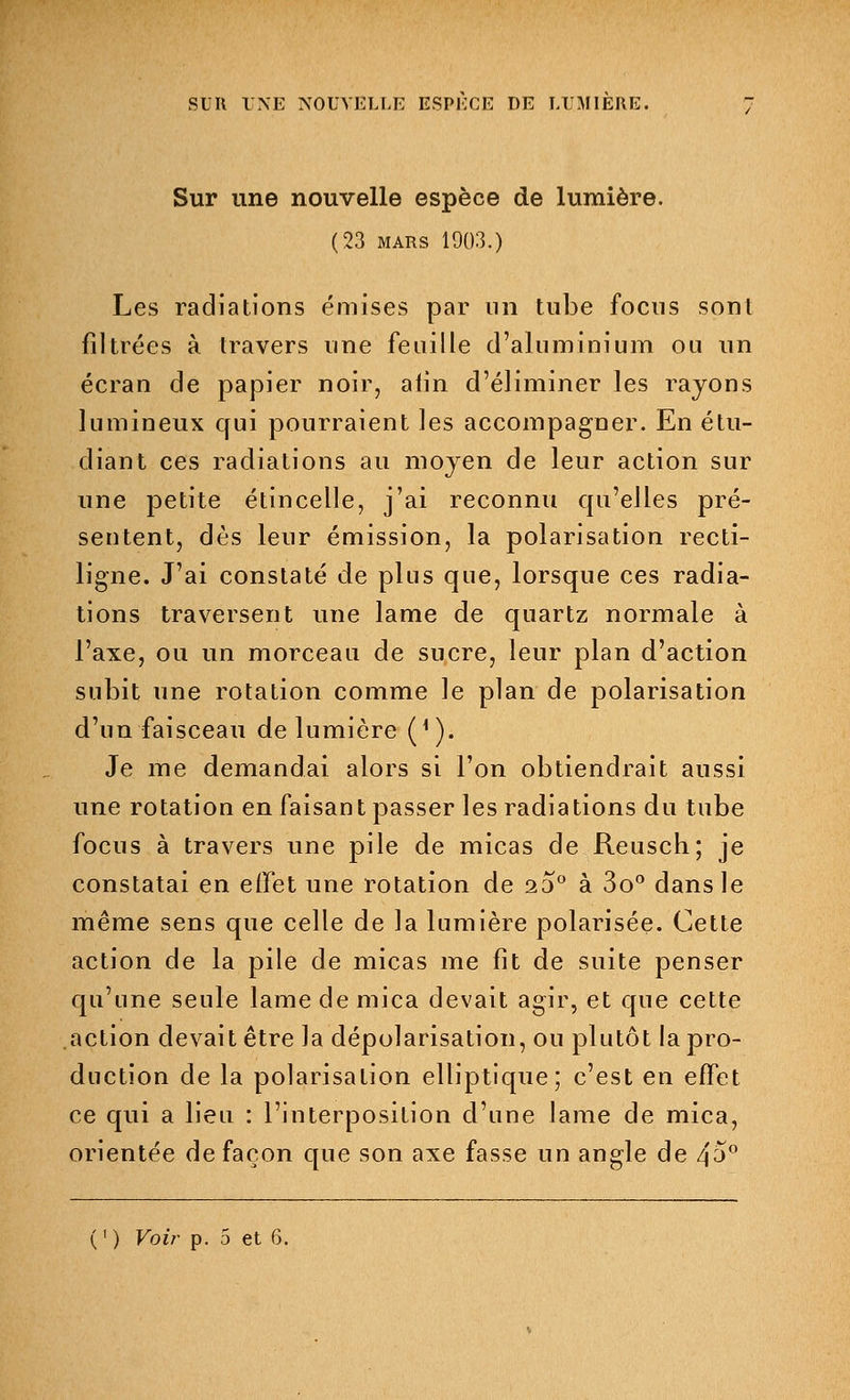 Sur une nouvelle espèce de lumière. (23 mars 1903.) Les radiations émises par un tube focns sont filtrées à travers une feuille d'aluminium ou un écran de papier noir, aiin d'éliminer les rayons lumineux qui pourraient les accompagner. En étu- diant ces radiations au moyen de leur action sur une petite étincelle, j'ai reconnu qu'elles pré- sentent, dès leur émission, la polarisation recti- ligne. J'ai constaté de plus que, lorsque ces radia- tions traversent une lame de quartz normale à l'axe, ou un morceau de sucre, leur plan d'action subit une rotation comme le plan de polarisation d'un faisceau de lumière (4). Je me demandai alors si l'on obtiendrait aussi une rotation en faisant passer les radiations du tube focus à travers une pile de micas de Reusch; je constatai en effet une rotation de 20° à 3o° dans le même sens que celle de la lumière polarisée. Cette action de la pile de micas me fit de suite penser qu'une seule lame de mica devait agir, et que cette action devait être la dépolarisation, ou plutôt la pro- duction de la polarisation elliptique; c'est en effet ce qui a lieu : l'interposition d'une lame de mica, orientée de façon que son axe fasse un angle de zp° ( ' ) Voir p. 5 et 6.