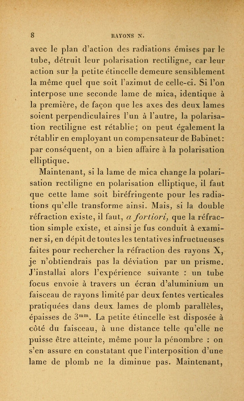 avec le plan d'action des radiations émises par le tube, détruit leur polarisation rectiligne, car leur action sur la petite étincelle demeure sensiblement la même quel que soit l'azimut de celle-ci. Si l'on interpose une seconde lame de mica, identique à la première, de façon que les axes des deux lames soient perpendiculaires l'un à l'autre, la polarisa- tion rectiligne est rétablie ; on peut également la rétablir en employant un compensateur de Babinet: par conséquent, on a bien affaire à la polarisation elliptique. Maintenant, si la lame de mica change la polari- sation rectiligne en polarisation elliptique, il faut que cette lame soit biréfringente pour les radia- tions qu'elle transforme ainsi. Mais, si la double réfraction existe, il faut, a fortiori, que la réfrac- tion simple existe, et ainsi je fus conduit à exami- ner si, en dépit de toutes les tentatives infructueuses faites pour rechercher la réfraction des rayons X, je n'obtiendrais pas la déviation par un prisme. J'installai alors l'expérience suivante : un tube focus envoie à travers un écran d'aluminium un faisceau de rayons limité par deux fentes verticales pratiquées dans deux lames de plomb parallèles, épaisses de 3ram. La petite étincelle est disposée à côté du faisceau, à une distance telle qu'elle ne puisse être atteinte, même pour la pénombre : on s'en assure en constatant que l'interposition d'une lame de plomb ne la diminue pas. Maintenant,