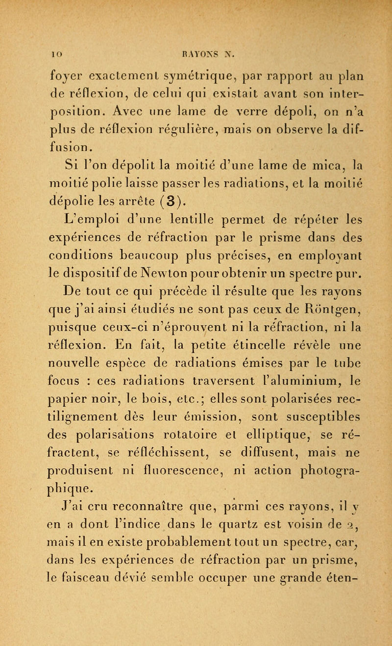 foyer exactement symétrique, par rapport au plan de réflexion, de celui qui existait avant son inter- position. Avec une lame de verre dépoli, on n'a plus de réflexion régulière, mais on observe la dif- fusion. Si l'on dépolit la moitié d'une lame de mica, la moitié polie laisse passer les radiations, et la moitié dépolie les arrête (3). L'emploi d'une lentille permet de répéter les expériences de réfraction par le prisme dans des conditions beaucoup plus précises, en employant le dispositif de Newton pour obtenir un spectre pur. De tout ce qui précède il résulte que les rayons que j'ai ainsi étudiés ne sont pas ceux de Rontgen, puisque ceux-ci n'éprouvent ni la réfraction, ni la réflexion. En fait, la petite étincelle révèle une nouvelle espèce de radiations émises par le tube focus : ces radiations traversent l'aluminium, le papier noir, le bois, etc.; elles sont polarisées rec- tilignement dès leur émission, sont susceptibles des polarisations rotatoire et elliptique, se ré- fractent, se réfléchissent, se diffusent, mais ne produisent ni fluorescence, ni action photogra- phique. J'ai cru reconnaître que, parmi ces rayons, il v en a dont l'indice dans le quartz est voisin de s, mais il en existe probablement tout un spectre, car; dans les expériences de réfraction par un prisme, le faisceau dévié semble occuper une grande éten-