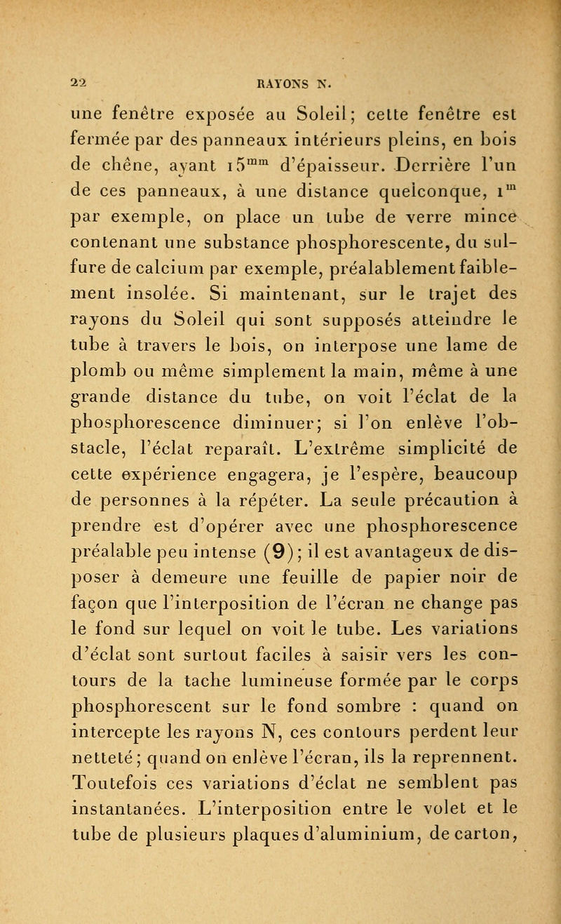 une fenêtre exposée au Soleil; celte fenêtre est fermée par des panneaux intérieurs pleins, en bois de chêne, ayant i5mm d'épaisseur. Derrière l'un de ces panneaux, à une distance quelconque, im par exemple, on place un tube de verre mince contenant une substance phosphorescente, du sul- fure de calcium par exemple, préalablement faible- ment insolée. Si maintenant, sur le trajet des rayons du Soleil qui sont supposés atteindre le tube à travers le bois, on interpose une lame de plomb ou même simplement la main, même à une grande distance du tube, on voit l'éclat de la phosphorescence diminuer; si l'on enlève l'ob- stacle, l'éclat reparaît. L'extrême simplicité de cette expérience engagera, je l'espère, beaucoup de personnes à la répéter. La seule précaution à prendre est d'opérer avec une phosphorescence préalable peu intense (9) ; il est avantageux de dis- poser à demeure une feuille de papier noir de façon que l'interposition de l'écran ne change pas le fond sur lequel on voit le tube. Les variations d'éclat sont surtout faciles à saisir vers les con- tours de la tache lumineuse formée par le corps phosphorescent sur le fond sombre : quand on intercepte les rayons N, ces contours perdent leur netteté ; quand on enlève l'écran, ils la reprennent. Toutefois ces variations d'éclat ne semblent pas instantanées. L'interposition entre le volet et le tube de plusieurs plaques d'aluminium, de carton,