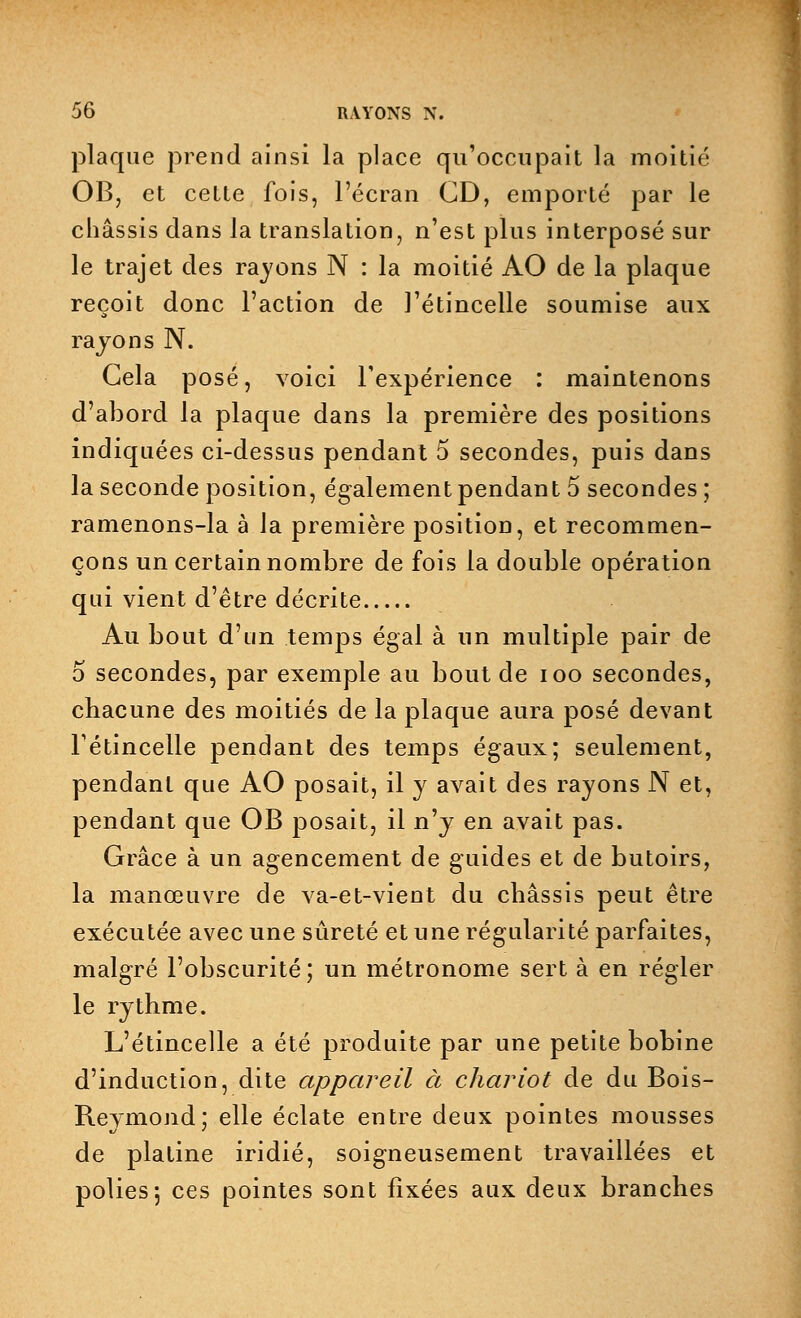 plaque prend ainsi la place qu'occupait la moitié OB, et cette fois, l'écran CD, emporté par le châssis dans la translation, n'est plus interposé sur le trajet des rayons N : la moitié AO de la plaque reçoit donc l'action de l'étincelle soumise aux rayons N. Gela posé, voici l'expérience : maintenons d'abord la plaque dans la première des positions indiquées ci-dessus pendant 5 secondes, puis dans la seconde position, également pendant 5 secondes ; ramenons-la à Ja première position, et recommen- çons un certain nombre de fois la double opération qui vient d'être décrite Au bout d'un temps égal à un multiple pair de 5 secondes, par exemple au bout de ioo secondes, chacune des moitiés de la plaque aura posé devant l'étincelle pendant des temps égaux; seulement, pendant que AO posait, il y avait des rayons N et, pendant que OB posait, il n'y en avait pas. Grâce à un agencement de guides et de butoirs, la manœuvre de va-et-vient du châssis peut être exécutée avec une sûreté et une régularité parfaites, malgré l'obscurité; un métronome sert à en régler le rythme. L'étincelle a été produite par une petite bobine d'induction, dite appareil à chariot de du Bois- Reymond; elle éclate entre deux pointes mousses de platine iridié, soigneusement travaillées et polies; ces pointes sont fixées aux deux branches