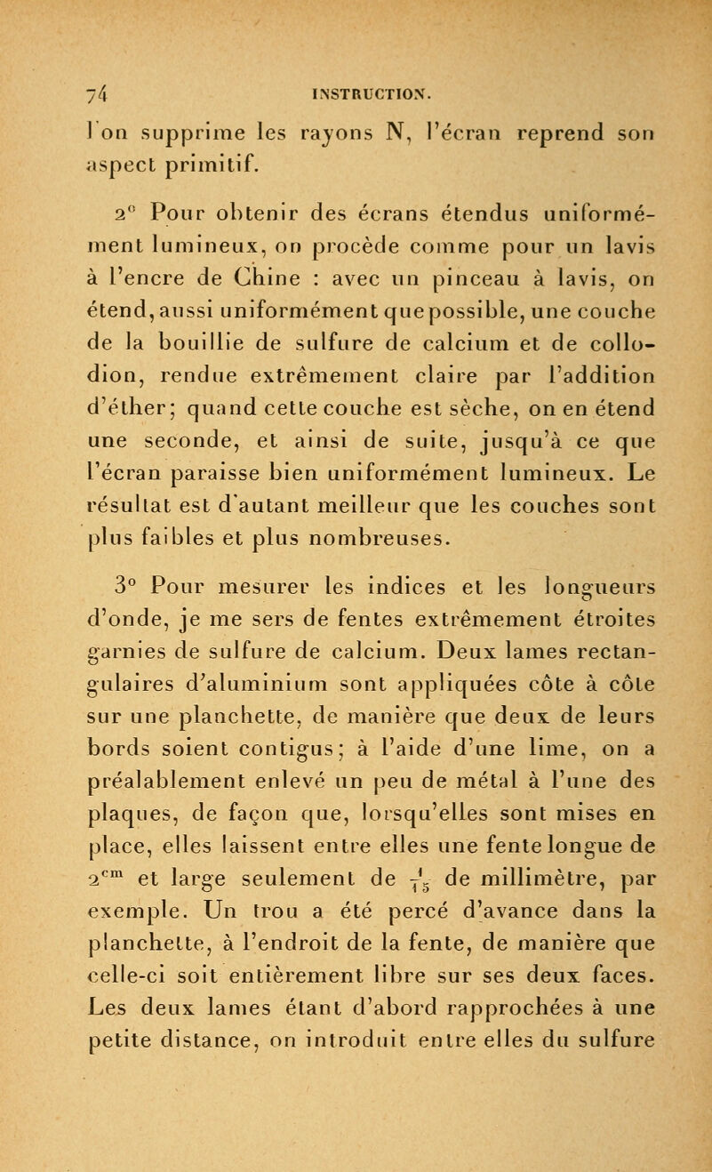 ] on supprime les rayons N, l'écran reprend son aspect primitif. 2° Pour obtenir des écrans étendus uniformé- ment lumineux, on procède comme pour un lavis à l'encre de Chine : avec un pinceau à lavis, on étend, aussi uniformément que possible, une couche de la bouillie de sulfure de calcium et de collo- dion, rendue extrêmement claire par l'addition d'éther; quand cette couche est sèche, on en étend une seconde, et ainsi de suite, jusqu'à ce que l'écran paraisse bien uniformément lumineux. Le résultat est d'autant meilleur que les couches sont plus faibles et plus nombreuses. 3° Pour mesurer les indices et les longueurs d'onde, je me sers de fentes extrêmement étroites garnies de sulfure de calcium. Deux lames rectan- gulaires d'aluminium sont appliquées côte à côte sur une planchette, de manière que deux de leurs bords soient contigus; à l'aide d'une lime, on a préalablement enlevé un peu de métal à l'une des plaques, de façon que, lorsqu'elles sont mises en place, elles laissent entre elles une fente longue de 2cm et large seulement de j5 de millimètre, par exemple. Un trou a été percé d'avance dans la planchette, à l'endroit de la fente, de manière que celle-ci soit entièrement libre sur ses deux faces. Les deux lames étant d'abord rapprochées à une petite distance, on introduit entre elles du sulfure