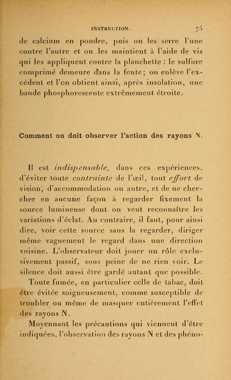 de calcium en poudre, puis on les serre l'une contre l'autre et on les maintient à l'aide de vis qui les appliquent contre la planchette : le sulfure comprimé demeure dans la fente; on enlève l'ex- cédent et l'on obtient ainsi, après insolation, une bande phosphorescente extrêmement étroite. Comment on doit observer l'action des rayons N. Il est indispensable, dans ces expériences, d'éviter toute contrainte de l'œil, tout effort de vision, d'accommodation ou autre, et de ne cher- cher en aucune façon à regarder fixement la source lumineuse dont on veut reconnaître les variations d'éclat. Au contraire, il faut, pour ainsi dire, voir cette source sans la regarder, diriger même vaguement le reg-ard dans une direction voisine. L'observateur doit jouer un rôle exclu- sivement passif, sous peine de ne rien voir. Le silence doit aussi être gardé autant que possible. Toute fumée, en particulier celle de tabac, doit être évitée soigneusement, comme susceptible de troubler ou même de masquer entièrement l'effet des rayons N. Moyennant les précautions qui viennent d'être indiquées, l'observation des rayons N et des phéno-